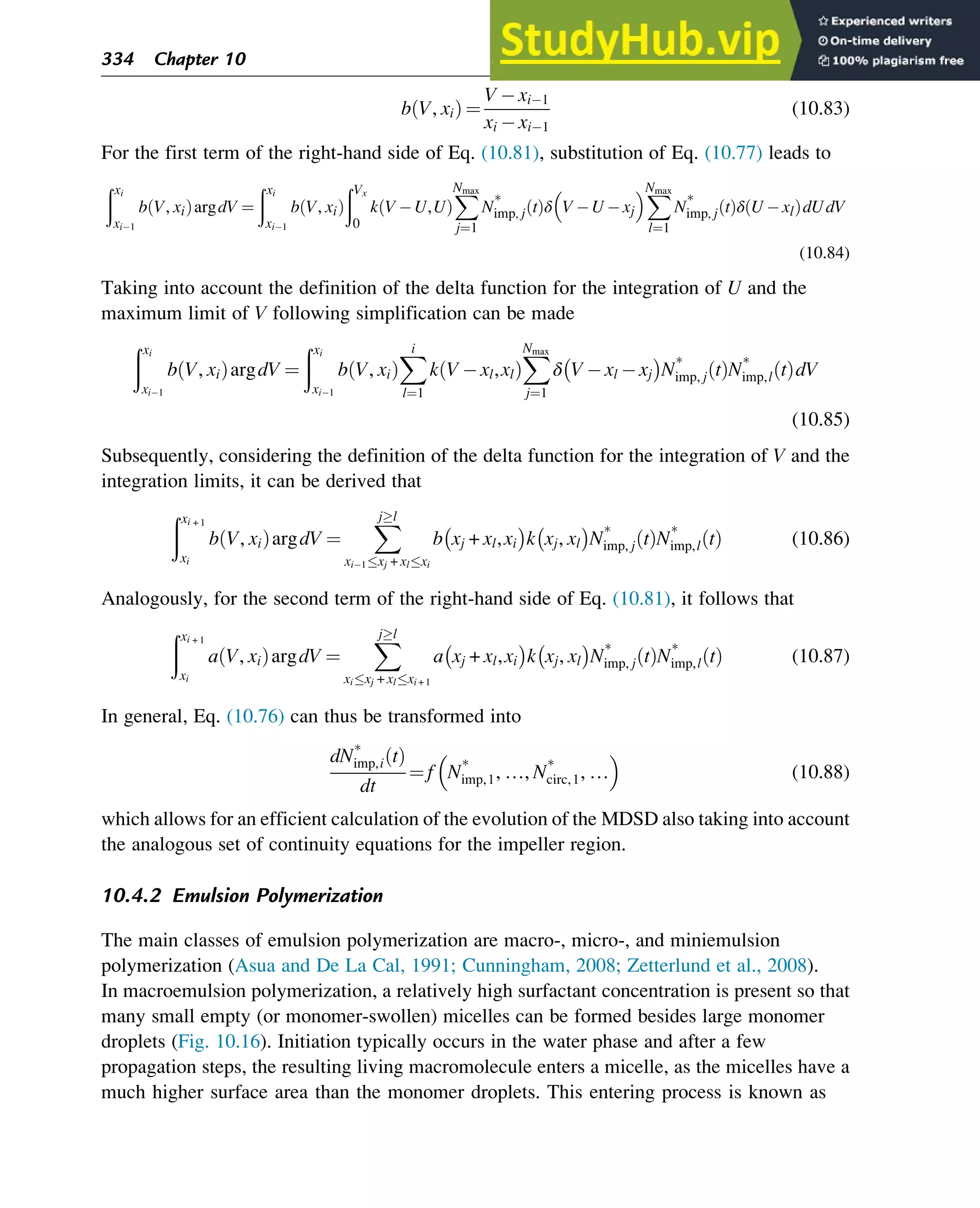b V, xi
ð Þ ¼
V xi 1
xi xi 1
(10.83)
For the first term of the right-hand side of Eq. (10.81), substitution of Eq. (10.77) leads to
ðxi
xi 1
b V, xi
ð ÞargdV ¼
ðxi
xi 1
b V, xi
ð Þ
ðVx
0
k V U,U
ð Þ
X
Nmax
j¼1
N*
imp, j t
ð Þδ V U xj
 X
Nmax
l¼1
N*
imp, j t
ð Þδ U xl
ð ÞdUdV
(10.84)
Taking into account the definition of the delta function for the integration of U and the
maximum limit of V following simplification can be made
ðxi
xi 1
b V, xi
ð ÞargdV ¼
ðxi
xi 1
b V, xi
ð Þ
X
i
l¼1
k V xl,xl
ð Þ
X
Nmax
j¼1
δ V xl xj
 
N*
imp, j t
ð ÞN*
imp,l t
ð ÞdV
(10.85)
Subsequently, considering the definition of the delta function for the integration of V and the
integration limits, it can be derived that
ðxi + 1
xi
b V, xi
ð ÞargdV ¼
X
jl
xi 1xj + xlxi
b xj + xl,xi
 
k xj, xl
 
N*
imp, j t
ð ÞN*
imp,l t
ð Þ (10.86)
Analogously, for the second term of the right-hand side of Eq. (10.81), it follows that
ðxi + 1
xi
a V, xi
ð ÞargdV ¼
X
jl
xixj + xlxi + 1
a xj + xl,xi
 
k xj, xl
 
N*
imp, j t
ð ÞN*
imp,l t
ð Þ (10.87)
In general, Eq. (10.76) can thus be transformed into
dN*
imp,i t
ð Þ
dt
¼ f N*
imp,1, …, N*
circ,1, …
 
(10.88)
which allows for an efficient calculation of the evolution of the MDSD also taking into account
the analogous set of continuity equations for the impeller region.
10.4.2 Emulsion Polymerization
The main classes of emulsion polymerization are macro-, micro-, and miniemulsion
polymerization (Asua and De La Cal, 1991; Cunningham, 2008; Zetterlund et al., 2008).
In macroemulsion polymerization, a relatively high surfactant concentration is present so that
many small empty (or monomer-swollen) micelles can be formed besides large monomer
droplets (Fig. 10.16). Initiation typically occurs in the water phase and after a few
propagation steps, the resulting living macromolecule enters a micelle, as the micelles have a
much higher surface area than the monomer droplets. This entering process is known as
334 Chapter 10
 