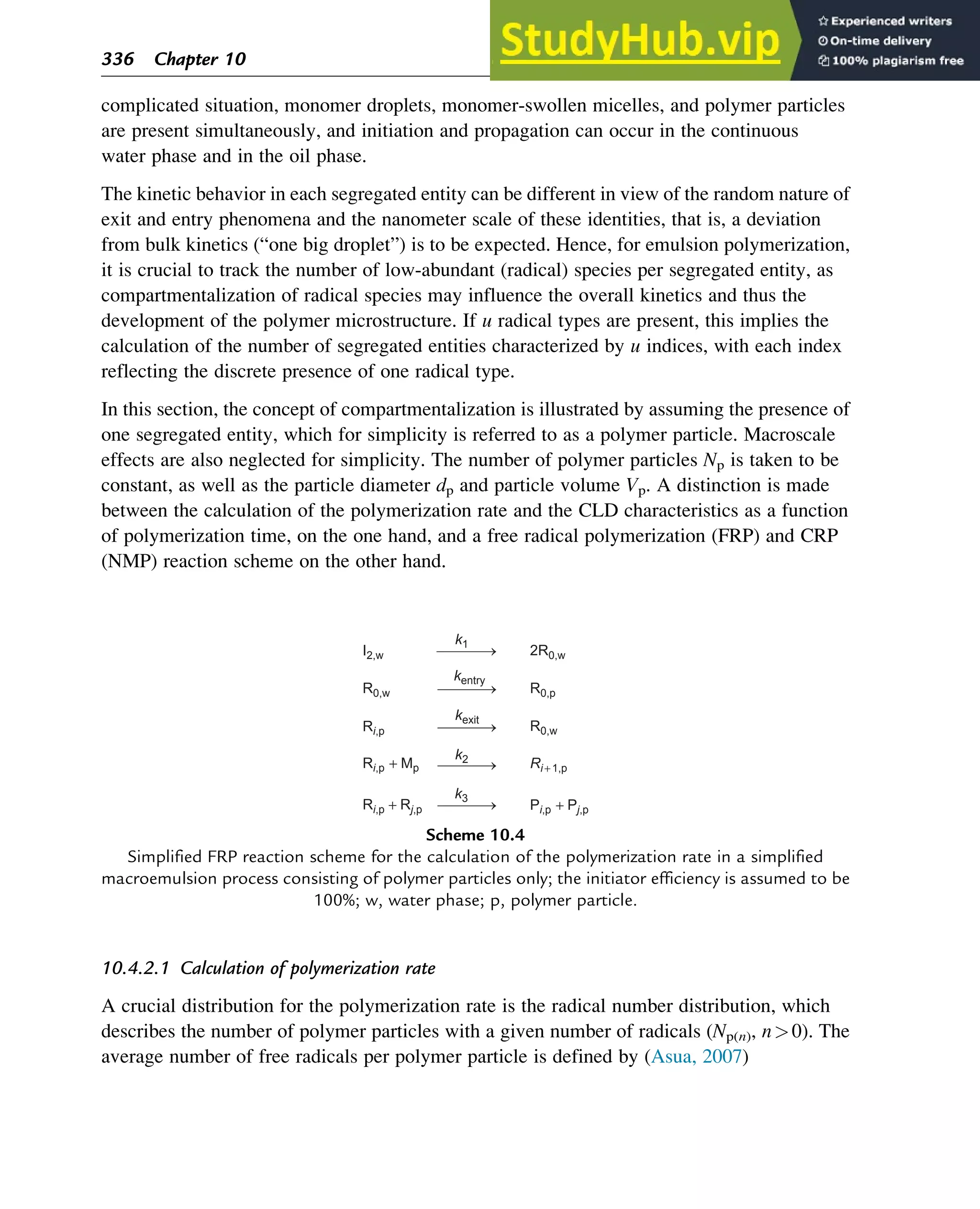 complicated situation, monomer droplets, monomer-swollen micelles, and polymer particles
are present simultaneously, and initiation and propagation can occur in the continuous
water phase and in the oil phase.
The kinetic behavior in each segregated entity can be different in view of the random nature of
exit and entry phenomena and the nanometer scale of these identities, that is, a deviation
from bulk kinetics (“one big droplet”) is to be expected. Hence, for emulsion polymerization,
it is crucial to track the number of low-abundant (radical) species per segregated entity, as
compartmentalization of radical species may influence the overall kinetics and thus the
development of the polymer microstructure. If u radical types are present, this implies the
calculation of the number of segregated entities characterized by u indices, with each index
reflecting the discrete presence of one radical type.
In this section, the concept of compartmentalization is illustrated by assuming the presence of
one segregated entity, which for simplicity is referred to as a polymer particle. Macroscale
effects are also neglected for simplicity. The number of polymer particles Np is taken to be
constant, as well as the particle diameter dp and particle volume Vp. A distinction is made
between the calculation of the polymerization rate and the CLD characteristics as a function
of polymerization time, on the one hand, and a free radical polymerization (FRP) and CRP
(NMP) reaction scheme on the other hand.
10.4.2.1 Calculation of polymerization rate
A crucial distribution for the polymerization rate is the radical number distribution, which
describes the number of polymer particles with a given number of radicals (Np(n), n0). The
average number of free radicals per polymer particle is defined by (Asua, 2007)
Ri,p + Rj,p
Ri,p + Mp
Pi,p + Pj,p
Ri + 1,p
Ri,p
R0,w
I2,w 2R0,w
R0,p
R0,w
k1
kexit
k2
k3
kentry
Scheme 10.4
Simplified FRP reaction scheme for the calculation of the polymerization rate in a simplified
macroemulsion process consisting of polymer particles only; the initiator efficiency is assumed to be
100%; w, water phase; p, polymer particle.
336 Chapter 10
 