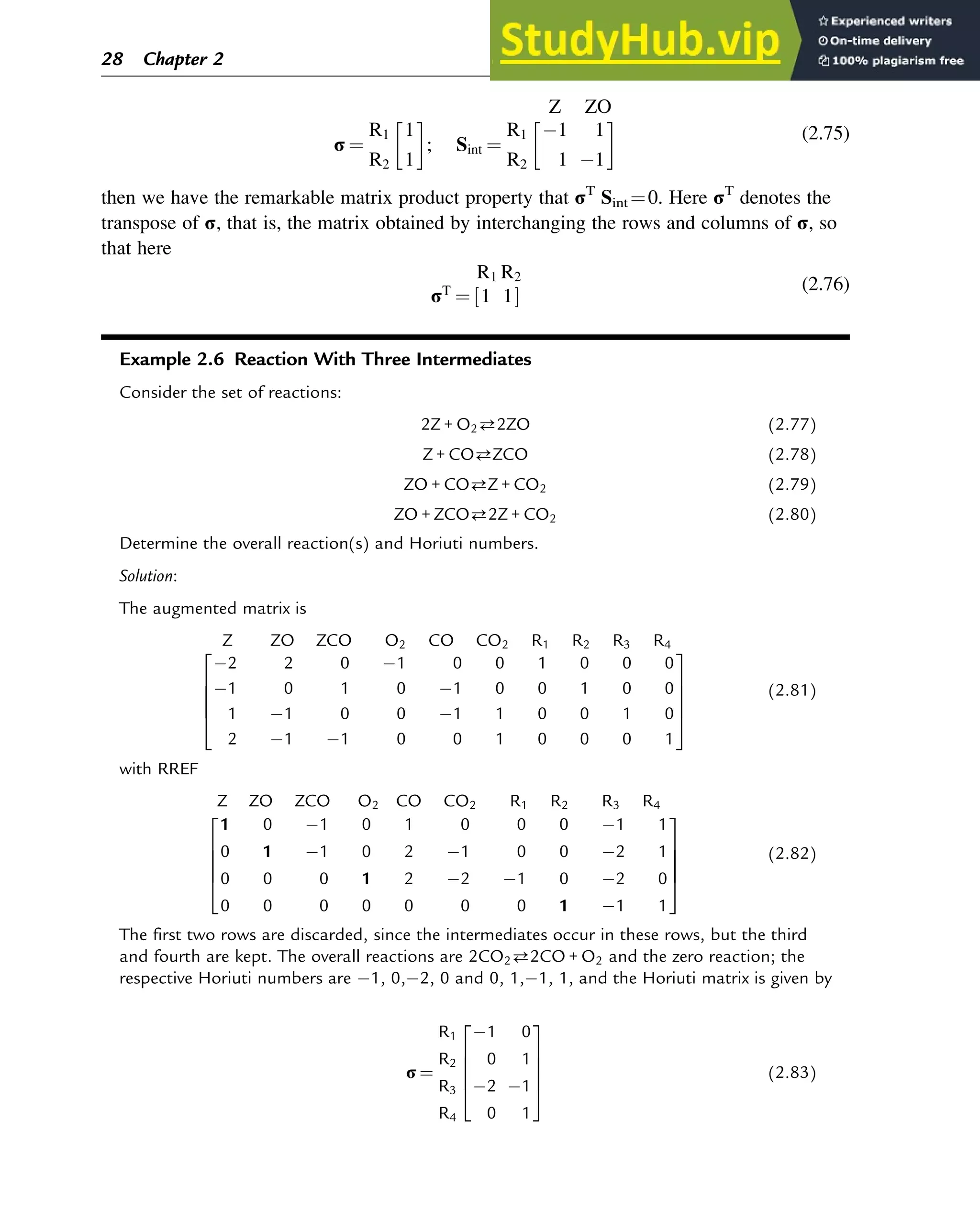 Z ZO
σ ¼
R1
R2
1
1
 
; Sint ¼
R1
R2
1 1
1 1
 
(2.75)
then we have the remarkable matrix product property that σT
Sint ¼0. Here σT
denotes the
transpose of σ, that is, the matrix obtained by interchanging the rows and columns of σ, so
that here
R1 R2
σT
¼ 1 1
½ Š
(2.76)
Example 2.6 Reaction With Three Intermediates
Consider the set of reactions:
2Z + O22ZO (2.77)
Z + COZCO (2.78)
ZO + COZ + CO2 (2.79)
ZO + ZCO2Z + CO2 (2.80)
Determine the overall reaction(s) and Horiuti numbers.
Solution:
The augmented matrix is
Z ZO ZCO O2 CO CO2 R1 R2 R3 R4
2 2 0 1 0 0 1 0 0 0
1 0 1 0 1 0 0 1 0 0
1 1 0 0 1 1 0 0 1 0
2 1 1 0 0 1 0 0 0 1
2
6
6
6
4
3
7
7
7
5
(2.81)
with RREF
Z ZO ZCO O2 CO CO2 R1 R2 R3 R4
1 0 1 0 1 0 0 0 1 1
0 1 1 0 2 1 0 0 2 1
0 0 0 1 2 2 1 0 2 0
0 0 0 0 0 0 0 1 1 1
2
6
6
6
4
3
7
7
7
5
(2.82)
The first two rows are discarded, since the intermediates occur in these rows, but the third
and fourth are kept. The overall reactions are 2CO22CO + O2 and the zero reaction; the
respective Horiuti numbers are 1, 0, 2, 0 and 0, 1, 1, 1, and the Horiuti matrix is given by
σ ¼
R1
R2
R3
R4
1 0
0 1
2 1
0 1
2
6
6
6
4
3
7
7
7
5
(2.83)
28 Chapter 2
 