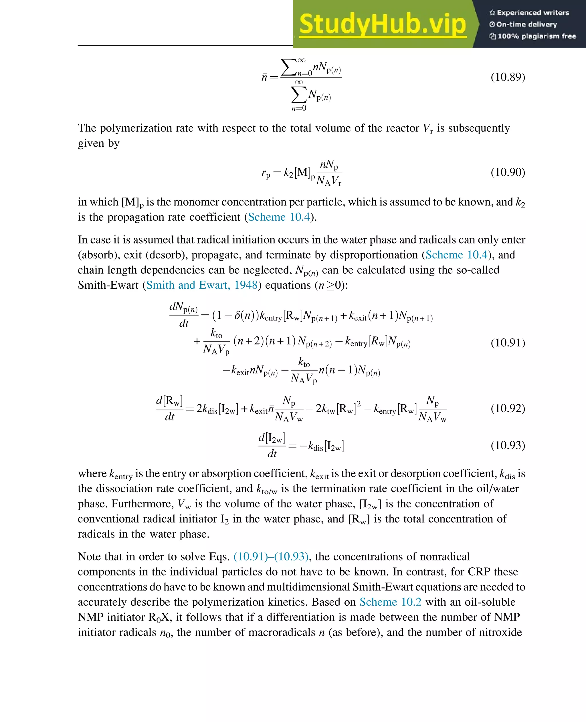 n ¼
X1
n¼0
nNp n
ð Þ
X
1
n¼0
Np n
ð Þ
(10.89)
The polymerization rate with respect to the total volume of the reactor Vr is subsequently
given by
rp ¼ k2 M
½ Šp

nNp
NAVr
(10.90)
in which [M]p is the monomer concentration per particle, which is assumed to be known, and k2
is the propagation rate coefficient (Scheme 10.4).
In case it is assumed that radical initiation occurs in the water phase and radicals can only enter
(absorb), exit (desorb), propagate, and terminate by disproportionation (Scheme 10.4), and
chain length dependencies can be neglected, Np(n) can be calculated using the so-called
Smith-Ewart (Smith and Ewart, 1948) equations (n0):
dNp n
ð Þ
dt
¼ 1 δ n
ð Þ
ð Þkentry Rw
½ ŠNp n + 1
ð Þ + kexit n + 1
ð ÞNp n + 1
ð Þ
+
kto
NAVp
n + 2
ð Þ n + 1
ð Þ Np n + 2
ð Þ kentry Rw
½ ŠNp n
ð Þ
kexitnNp n
ð Þ
kto
NAVp
n n 1
ð ÞNp n
ð Þ
(10.91)
d Rw
½ Š
dt
¼ 2kdis I2w
½ Š + kexit
n
Np
NAVw
2ktw Rw
½ Š2
kentry Rw
½ Š
Np
NAVw
(10.92)
d I2w
½ Š
dt
¼ kdis I2w
½ Š (10.93)
where kentry is the entry or absorption coefficient, kexit is the exit or desorption coefficient, kdis is
the dissociation rate coefficient, and kto/w is the termination rate coefficient in the oil/water
phase. Furthermore, Vw is the volume of the water phase, [I2w] is the concentration of
conventional radical initiator I2 in the water phase, and [Rw] is the total concentration of
radicals in the water phase.
Note that in order to solve Eqs. (10.91)–(10.93), the concentrations of nonradical
components in the individual particles do not have to be known. In contrast, for CRP these
concentrations do have to be known and multidimensional Smith-Ewart equations are needed to
accurately describe the polymerization kinetics. Based on Scheme 10.2 with an oil-soluble
NMP initiator R0X, it follows that if a differentiation is made between the number of NMP
initiator radicals n0, the number of macroradicals n (as before), and the number of nitroxide
Polymers: Design and Production 337
 