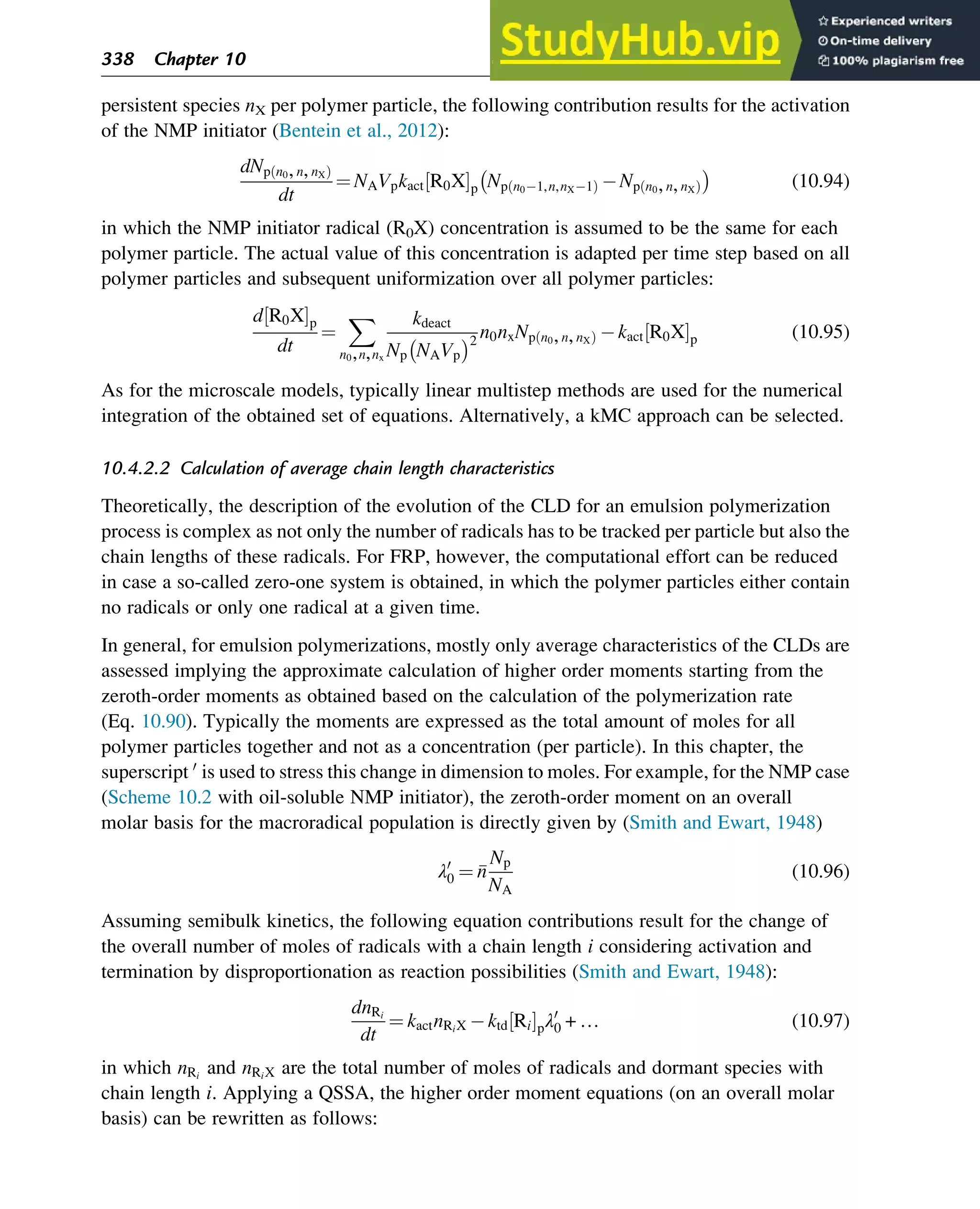 persistent species nX per polymer particle, the following contribution results for the activation
of the NMP initiator (Bentein et al., 2012):
dNp n0,n,nX
ð Þ
dt
¼ NAVpkact R0X
½ Šp Np n0 1,n,nX 1
ð Þ Np n0,n,nX
ð Þ
 
(10.94)
in which the NMP initiator radical (R0X) concentration is assumed to be the same for each
polymer particle. The actual value of this concentration is adapted per time step based on all
polymer particles and subsequent uniformization over all polymer particles:
d R0X
½ Šp
dt
¼
X
n0,n,nx
kdeact
Np NAVp
 2
n0nxNp n0,n,nX
ð Þ kact R0X
½ Šp (10.95)
As for the microscale models, typically linear multistep methods are used for the numerical
integration of the obtained set of equations. Alternatively, a kMC approach can be selected.
10.4.2.2 Calculation of average chain length characteristics
Theoretically, the description of the evolution of the CLD for an emulsion polymerization
process is complex as not only the number of radicals has to be tracked per particle but also the
chain lengths of these radicals. For FRP, however, the computational effort can be reduced
in case a so-called zero-one system is obtained, in which the polymer particles either contain
no radicals or only one radical at a given time.
In general, for emulsion polymerizations, mostly only average characteristics of the CLDs are
assessed implying the approximate calculation of higher order moments starting from the
zeroth-order moments as obtained based on the calculation of the polymerization rate
(Eq. 10.90). Typically the moments are expressed as the total amount of moles for all
polymer particles together and not as a concentration (per particle). In this chapter, the
superscript 0
is used to stress this change in dimension to moles. For example, for the NMP case
(Scheme 10.2 with oil-soluble NMP initiator), the zeroth-order moment on an overall
molar basis for the macroradical population is directly given by (Smith and Ewart, 1948)
λ0
0 ¼ 
n
Np
NA
(10.96)
Assuming semibulk kinetics, the following equation contributions result for the change of
the overall number of moles of radicals with a chain length i considering activation and
termination by disproportionation as reaction possibilities (Smith and Ewart, 1948):
dnRi
dt
¼ kactnRiX ktd Ri
½ Špλ0
0 + … (10.97)
in which nRi
and nRiX are the total number of moles of radicals and dormant species with
chain length i. Applying a QSSA, the higher order moment equations (on an overall molar
basis) can be rewritten as follows:
338 Chapter 10
 