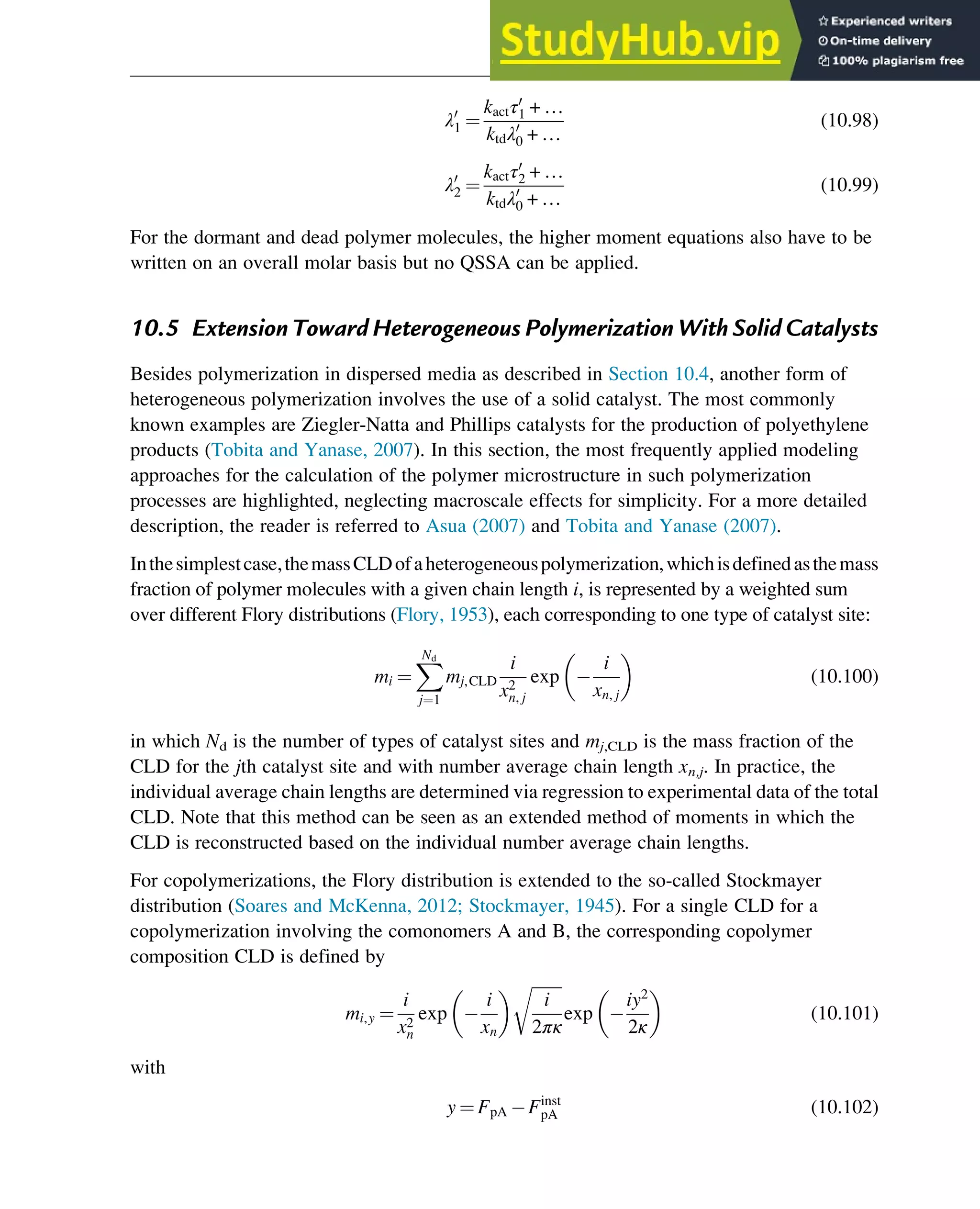 λ0
1 ¼
kactτ0
1 + …
ktdλ0
0 + …
(10.98)
λ0
2 ¼
kactτ0
2 + …
ktdλ0
0 + …
(10.99)
For the dormant and dead polymer molecules, the higher moment equations also have to be
written on an overall molar basis but no QSSA can be applied.
10.5 Extension Toward Heterogeneous Polymerization With Solid Catalysts
Besides polymerization in dispersed media as described in Section 10.4, another form of
heterogeneous polymerization involves the use of a solid catalyst. The most commonly
known examples are Ziegler-Natta and Phillips catalysts for the production of polyethylene
products (Tobita and Yanase, 2007). In this section, the most frequently applied modeling
approaches for the calculation of the polymer microstructure in such polymerization
processes are highlighted, neglecting macroscale effects for simplicity. For a more detailed
description, the reader is referred to Asua (2007) and Tobita and Yanase (2007).
Inthesimplestcase,themassCLDofaheterogeneouspolymerization,whichisdefinedasthemass
fraction of polymer molecules with a given chain length i, is represented by a weighted sum
over different Flory distributions (Flory, 1953), each corresponding to one type of catalyst site:
mi ¼
X
Nd
j¼1
mj,CLD
i
x2
n, j
exp
i
xn, j
(10.100)
in which Nd is the number of types of catalyst sites and mj,CLD is the mass fraction of the
CLD for the jth catalyst site and with number average chain length xn,j. In practice, the
individual average chain lengths are determined via regression to experimental data of the total
CLD. Note that this method can be seen as an extended method of moments in which the
CLD is reconstructed based on the individual number average chain lengths.
For copolymerizations, the Flory distribution is extended to the so-called Stockmayer
distribution (Soares and McKenna, 2012; Stockmayer, 1945). For a single CLD for a
copolymerization involving the comonomers A and B, the corresponding copolymer
composition CLD is defined by
mi,y ¼
i
x2
n
exp
i
xn
ﬃﬃﬃﬃﬃﬃﬃﬃ
i
2πκ
r
exp
iy2
2κ
(10.101)
with
y ¼ FpA Finst
pA (10.102)
Polymers: Design and Production 339
 