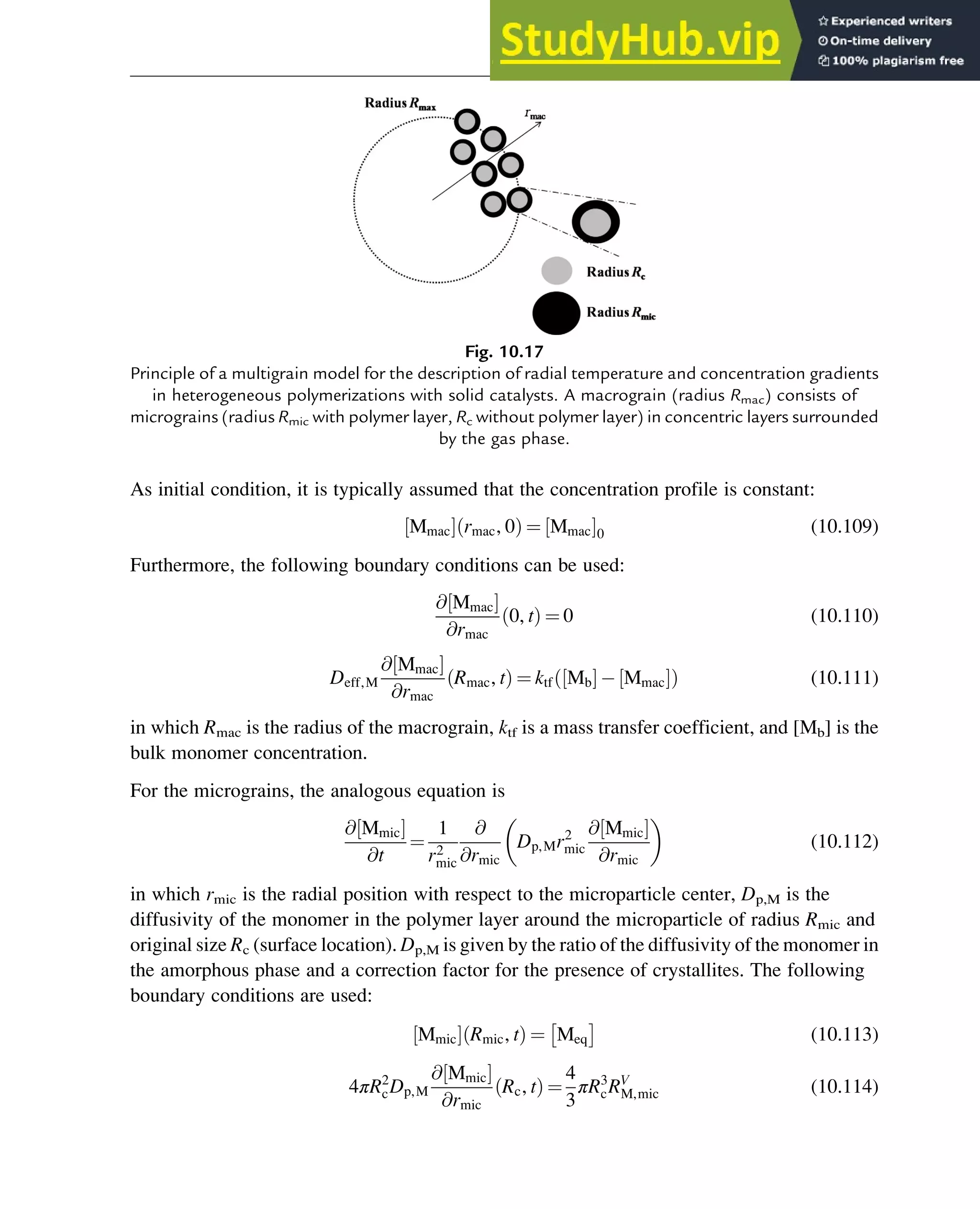 As initial condition, it is typically assumed that the concentration profile is constant:
Mmac
½ Š rmac, 0
ð Þ ¼ Mmac
½ Š0 (10.109)
Furthermore, the following boundary conditions can be used:
@ Mmac
½ Š
@rmac
0, t
ð Þ ¼ 0 (10.110)
Deff,M
@ Mmac
½ Š
@rmac
Rmac, t
ð Þ ¼ ktf Mb
½ Š Mmac
½ Š
ð Þ (10.111)
in which Rmac is the radius of the macrograin, ktf is a mass transfer coefficient, and [Mb] is the
bulk monomer concentration.
For the micrograins, the analogous equation is
@ Mmic
½ Š
@t
¼
1
r2
mic
@
@rmic
Dp,Mr2
mic
@ Mmic
½ Š
@rmic
(10.112)
in which rmic is the radial position with respect to the microparticle center, Dp,M is the
diffusivity of the monomer in the polymer layer around the microparticle of radius Rmic and
original size Rc (surface location). Dp,M is given by the ratio of the diffusivity of the monomer in
the amorphous phase and a correction factor for the presence of crystallites. The following
boundary conditions are used:
Mmic
½ Š Rmic, t
ð Þ ¼ Meq
 
(10.113)
4πR2
cDp,M
@ Mmic
½ Š
@rmic
Rc, t
ð Þ ¼
4
3
πR3
cRV
M,mic (10.114)
Fig. 10.17
Principle of a multigrain model for the description of radial temperature and concentration gradients
in heterogeneous polymerizations with solid catalysts. A macrograin (radius Rmac) consists of
micrograins (radius Rmic with polymer layer, Rc without polymer layer) in concentric layers surrounded
by the gas phase.
Polymers: Design and Production 341
 