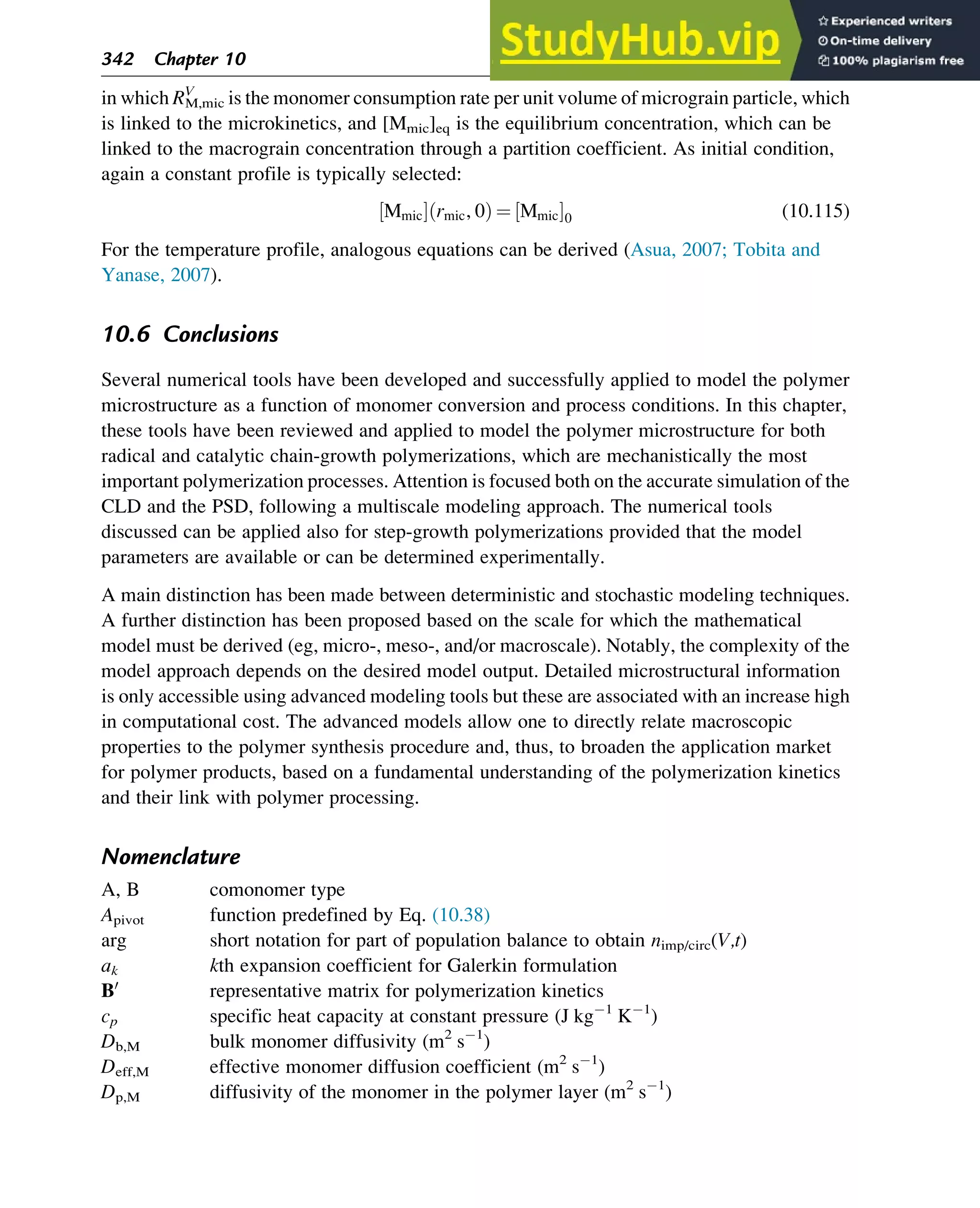 in which RM,mic
V
is the monomer consumption rate per unit volume of micrograin particle, which
is linked to the microkinetics, and [Mmic]eq is the equilibrium concentration, which can be
linked to the macrograin concentration through a partition coefficient. As initial condition,
again a constant profile is typically selected:
Mmic
½ Š rmic, 0
ð Þ ¼ Mmic
½ Š0 (10.115)
For the temperature profile, analogous equations can be derived (Asua, 2007; Tobita and
Yanase, 2007).
10.6 Conclusions
Several numerical tools have been developed and successfully applied to model the polymer
microstructure as a function of monomer conversion and process conditions. In this chapter,
these tools have been reviewed and applied to model the polymer microstructure for both
radical and catalytic chain-growth polymerizations, which are mechanistically the most
important polymerization processes. Attention is focused both on the accurate simulation of the
CLD and the PSD, following a multiscale modeling approach. The numerical tools
discussed can be applied also for step-growth polymerizations provided that the model
parameters are available or can be determined experimentally.
A main distinction has been made between deterministic and stochastic modeling techniques.
A further distinction has been proposed based on the scale for which the mathematical
model must be derived (eg, micro-, meso-, and/or macroscale). Notably, the complexity of the
model approach depends on the desired model output. Detailed microstructural information
is only accessible using advanced modeling tools but these are associated with an increase high
in computational cost. The advanced models allow one to directly relate macroscopic
properties to the polymer synthesis procedure and, thus, to broaden the application market
for polymer products, based on a fundamental understanding of the polymerization kinetics
and their link with polymer processing.
Nomenclature
A, B comonomer type
Apivot function predefined by Eq. (10.38)
arg short notation for part of population balance to obtain nimp/circ(V,t)
ak kth expansion coefficient for Galerkin formulation
B0
representative matrix for polymerization kinetics
cp specific heat capacity at constant pressure (J kg 1
K 1
)
Db,M bulk monomer diffusivity (m2
s 1
)
Deff,M effective monomer diffusion coefficient (m2
s 1
)
Dp,M diffusivity of the monomer in the polymer layer (m2
s 1
)
342 Chapter 10
 