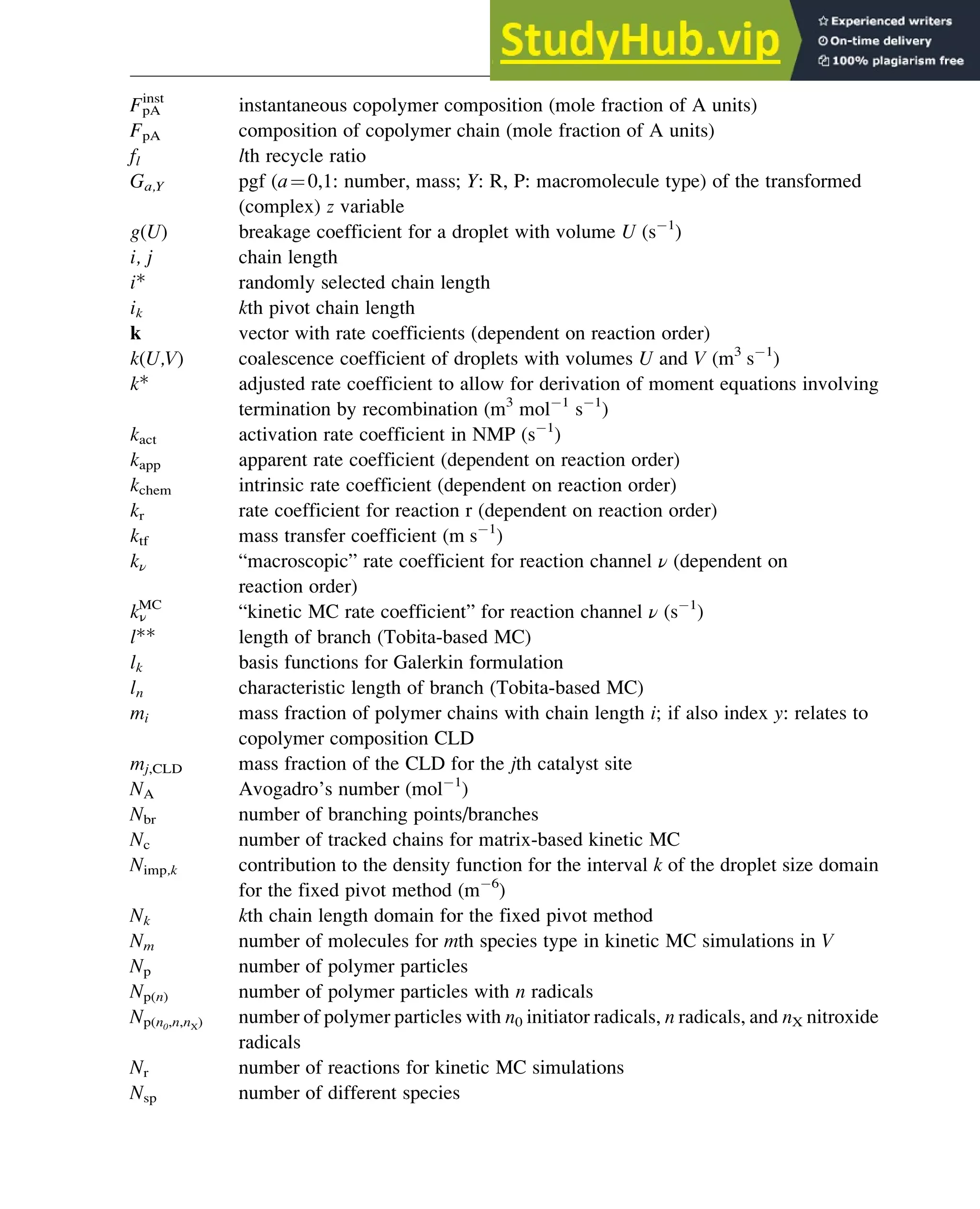 FpA
inst
instantaneous copolymer composition (mole fraction of A units)
FpA composition of copolymer chain (mole fraction of A units)
fl lth recycle ratio
Ga,Y pgf (a¼0,1: number, mass; Y: R, P: macromolecule type) of the transformed
(complex) z variable
g(U) breakage coefficient for a droplet with volume U (s 1
)
i, j chain length
i* randomly selected chain length
ik kth pivot chain length
k vector with rate coefficients (dependent on reaction order)
k(U,V) coalescence coefficient of droplets with volumes U and V (m3
s 1
)
k* adjusted rate coefficient to allow for derivation of moment equations involving
termination by recombination (m3
mol 1
s 1
)
kact activation rate coefficient in NMP (s 1
)
kapp apparent rate coefficient (dependent on reaction order)
kchem intrinsic rate coefficient (dependent on reaction order)
kr rate coefficient for reaction r (dependent on reaction order)
ktf mass transfer coefficient (m s 1
)
kν “macroscopic” rate coefficient for reaction channel ν (dependent on
reaction order)
kν
MC
“kinetic MC rate coefficient” for reaction channel ν (s 1
)
l** length of branch (Tobita-based MC)
lk basis functions for Galerkin formulation
ln characteristic length of branch (Tobita-based MC)
mi mass fraction of polymer chains with chain length i; if also index y: relates to
copolymer composition CLD
mj,CLD mass fraction of the CLD for the jth catalyst site
NA Avogadro’s number (mol 1
)
Nbr number of branching points/branches
Nc number of tracked chains for matrix-based kinetic MC
Nimp,k contribution to the density function for the interval k of the droplet size domain
for the fixed pivot method (m 6
)
Nk kth chain length domain for the fixed pivot method
Nm number of molecules for mth species type in kinetic MC simulations in V
Np number of polymer particles
Np(n) number of polymer particles with n radicals
Np(n0,n,nX) number of polymer particles with n0 initiator radicals, n radicals, and nX nitroxide
radicals
Nr number of reactions for kinetic MC simulations
Nsp number of different species
Polymers: Design and Production 343
 