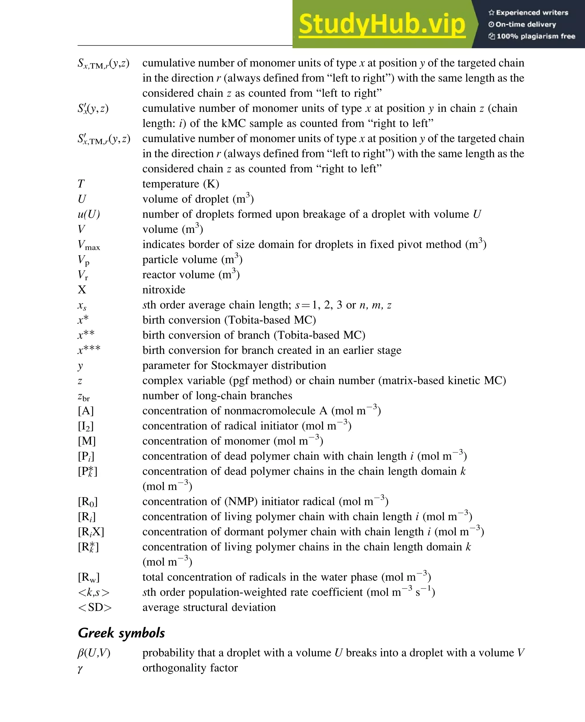Sx,TM,r(y,z) cumulative number of monomer units of type x at position y of the targeted chain
in the direction r (always defined from “left to right”) with the same length as the
considered chain z as counted from “left to right”
Sx
0
(y,z) cumulative number of monomer units of type x at position y in chain z (chain
length: i) of the kMC sample as counted from “right to left”
S0
x,TM,r(y,z) cumulative number of monomer units of type x at position y of the targeted chain
in the direction r (always defined from “left to right”) with the same length as the
considered chain z as counted from “right to left”
T temperature (K)
U volume of droplet (m3
)
u(U) number of droplets formed upon breakage of a droplet with volume U
V volume (m3
)
Vmax indicates border of size domain for droplets in fixed pivot method (m3
)
Vp particle volume (m3
)
Vr reactor volume (m3
)
X nitroxide
xs sth order average chain length; s¼1, 2, 3 or n, m, z
x* birth conversion (Tobita-based MC)
x** birth conversion of branch (Tobita-based MC)
x*** birth conversion for branch created in an earlier stage
y parameter for Stockmayer distribution
z complex variable (pgf method) or chain number (matrix-based kinetic MC)
zbr number of long-chain branches
[A] concentration of nonmacromolecule A (mol m 3
)
[I2] concentration of radical initiator (mol m 3
)
[M] concentration of monomer (mol m 3
)
[Pi] concentration of dead polymer chain with chain length i (mol m 3
)
[Pk
*] concentration of dead polymer chains in the chain length domain k
(mol m 3
)
[R0] concentration of (NMP) initiator radical (mol m 3
)
[Ri] concentration of living polymer chain with chain length i (mol m 3
)
[RiX] concentration of dormant polymer chain with chain length i (mol m 3
)
[Rk
*] concentration of living polymer chains in the chain length domain k
(mol m 3
)
[Rw] total concentration of radicals in the water phase (mol m 3
)
k,s sth order population-weighted rate coefficient (mol m 3
s 1
)
SD average structural deviation
Greek symbols
β(U,V) probability that a droplet with a volume U breaks into a droplet with a volume V
γ orthogonality factor
Polymers: Design and Production 345
 