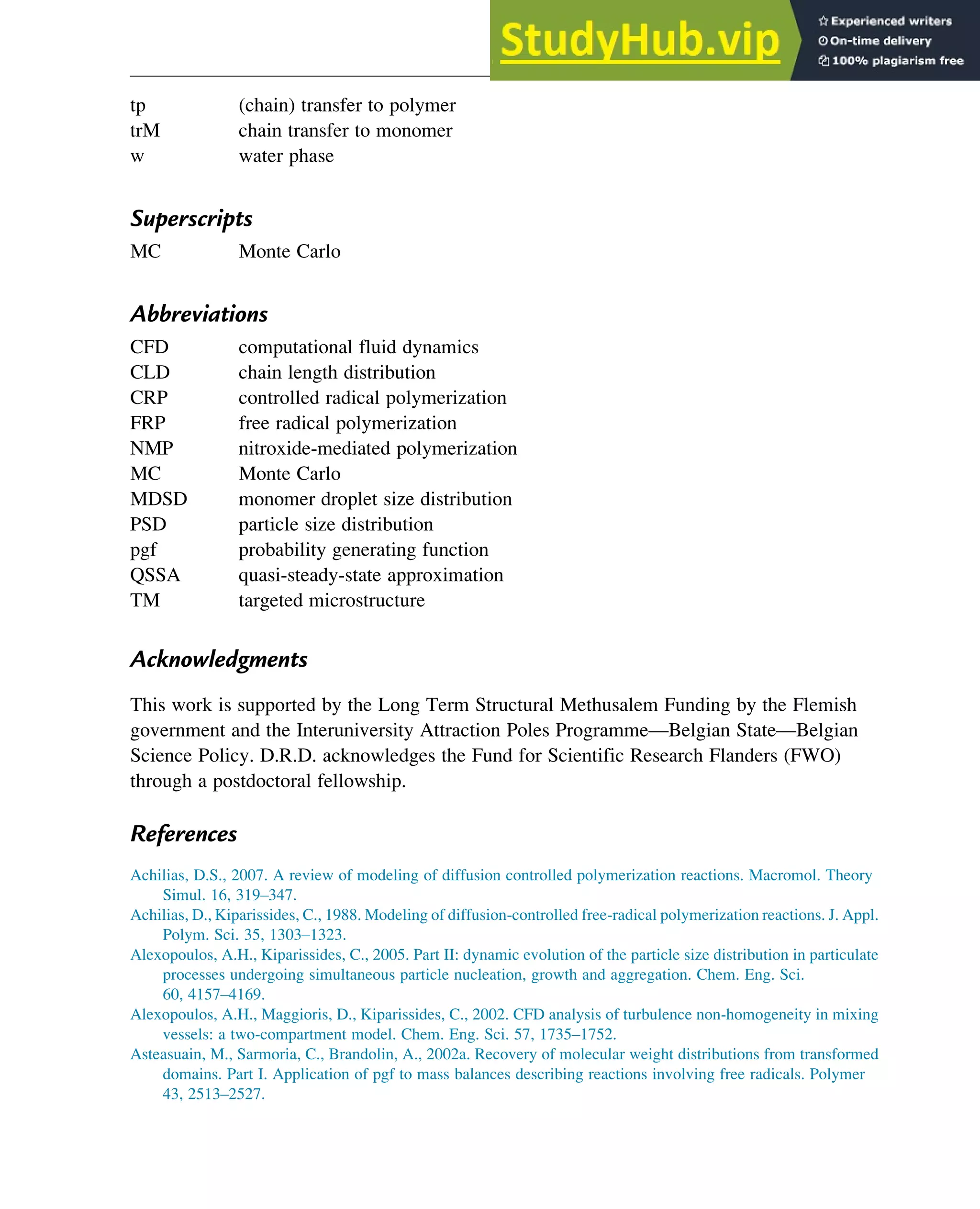 tp (chain) transfer to polymer
trM chain transfer to monomer
w water phase
Superscripts
MC Monte Carlo
Abbreviations
CFD computational fluid dynamics
CLD chain length distribution
CRP controlled radical polymerization
FRP free radical polymerization
NMP nitroxide-mediated polymerization
MC Monte Carlo
MDSD monomer droplet size distribution
PSD particle size distribution
pgf probability generating function
QSSA quasi-steady-state approximation
TM targeted microstructure
Acknowledgments
This work is supported by the Long Term Structural Methusalem Funding by the Flemish
government and the Interuniversity Attraction Poles Programme—Belgian State—Belgian
Science Policy. D.R.D. acknowledges the Fund for Scientific Research Flanders (FWO)
through a postdoctoral fellowship.
References
Achilias, D.S., 2007. A review of modeling of diffusion controlled polymerization reactions. Macromol. Theory
Simul. 16, 319–347.
Achilias, D., Kiparissides, C., 1988. Modeling of diffusion-controlled free-radical polymerization reactions. J. Appl.
Polym. Sci. 35, 1303–1323.
Alexopoulos, A.H., Kiparissides, C., 2005. Part II: dynamic evolution of the particle size distribution in particulate
processes undergoing simultaneous particle nucleation, growth and aggregation. Chem. Eng. Sci.
60, 4157–4169.
Alexopoulos, A.H., Maggioris, D., Kiparissides, C., 2002. CFD analysis of turbulence non-homogeneity in mixing
vessels: a two-compartment model. Chem. Eng. Sci. 57, 1735–1752.
Asteasuain, M., Sarmoria, C., Brandolin, A., 2002a. Recovery of molecular weight distributions from transformed
domains. Part I. Application of pgf to mass balances describing reactions involving free radicals. Polymer
43, 2513–2527.
Polymers: Design and Production 347
 
