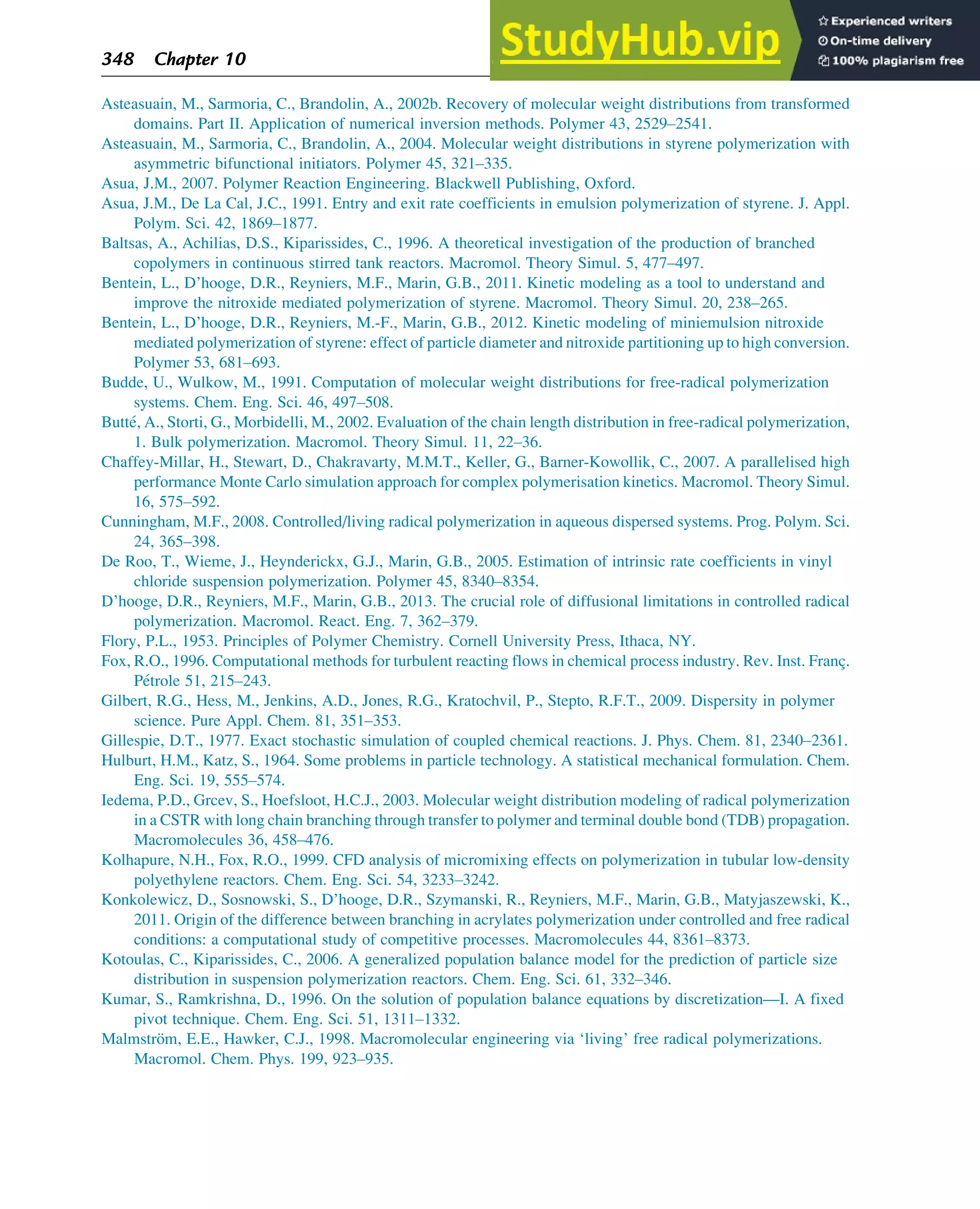Asteasuain, M., Sarmoria, C., Brandolin, A., 2002b. Recovery of molecular weight distributions from transformed
domains. Part II. Application of numerical inversion methods. Polymer 43, 2529–2541.
Asteasuain, M., Sarmoria, C., Brandolin, A., 2004. Molecular weight distributions in styrene polymerization with
asymmetric bifunctional initiators. Polymer 45, 321–335.
Asua, J.M., 2007. Polymer Reaction Engineering. Blackwell Publishing, Oxford.
Asua, J.M., De La Cal, J.C., 1991. Entry and exit rate coefficients in emulsion polymerization of styrene. J. Appl.
Polym. Sci. 42, 1869–1877.
Baltsas, A., Achilias, D.S., Kiparissides, C., 1996. A theoretical investigation of the production of branched
copolymers in continuous stirred tank reactors. Macromol. Theory Simul. 5, 477–497.
Bentein, L., D’hooge, D.R., Reyniers, M.F., Marin, G.B., 2011. Kinetic modeling as a tool to understand and
improve the nitroxide mediated polymerization of styrene. Macromol. Theory Simul. 20, 238–265.
Bentein, L., D’hooge, D.R., Reyniers, M.-F., Marin, G.B., 2012. Kinetic modeling of miniemulsion nitroxide
mediated polymerization of styrene: effect of particle diameter and nitroxide partitioning up to high conversion.
Polymer 53, 681–693.
Budde, U., Wulkow, M., 1991. Computation of molecular weight distributions for free-radical polymerization
systems. Chem. Eng. Sci. 46, 497–508.
Butté, A., Storti, G., Morbidelli, M., 2002. Evaluation of the chain length distribution in free-radical polymerization,
1. Bulk polymerization. Macromol. Theory Simul. 11, 22–36.
Chaffey-Millar, H., Stewart, D., Chakravarty, M.M.T., Keller, G., Barner-Kowollik, C., 2007. A parallelised high
performance Monte Carlo simulation approach for complex polymerisation kinetics. Macromol. Theory Simul.
16, 575–592.
Cunningham, M.F., 2008. Controlled/living radical polymerization in aqueous dispersed systems. Prog. Polym. Sci.
24, 365–398.
De Roo, T., Wieme, J., Heynderickx, G.J., Marin, G.B., 2005. Estimation of intrinsic rate coefficients in vinyl
chloride suspension polymerization. Polymer 45, 8340–8354.
D’hooge, D.R., Reyniers, M.F., Marin, G.B., 2013. The crucial role of diffusional limitations in controlled radical
polymerization. Macromol. React. Eng. 7, 362–379.
Flory, P.L., 1953. Principles of Polymer Chemistry. Cornell University Press, Ithaca, NY.
Fox, R.O., 1996. Computational methods for turbulent reacting flows in chemical process industry. Rev. Inst. Franç.
Pétrole 51, 215–243.
Gilbert, R.G., Hess, M., Jenkins, A.D., Jones, R.G., Kratochvil, P., Stepto, R.F.T., 2009. Dispersity in polymer
science. Pure Appl. Chem. 81, 351–353.
Gillespie, D.T., 1977. Exact stochastic simulation of coupled chemical reactions. J. Phys. Chem. 81, 2340–2361.
Hulburt, H.M., Katz, S., 1964. Some problems in particle technology. A statistical mechanical formulation. Chem.
Eng. Sci. 19, 555–574.
Iedema, P.D., Grcev, S., Hoefsloot, H.C.J., 2003. Molecular weight distribution modeling of radical polymerization
in a CSTR with long chain branching through transfer to polymer and terminal double bond (TDB) propagation.
Macromolecules 36, 458–476.
Kolhapure, N.H., Fox, R.O., 1999. CFD analysis of micromixing effects on polymerization in tubular low-density
polyethylene reactors. Chem. Eng. Sci. 54, 3233–3242.
Konkolewicz, D., Sosnowski, S., D’hooge, D.R., Szymanski, R., Reyniers, M.F., Marin, G.B., Matyjaszewski, K.,
2011. Origin of the difference between branching in acrylates polymerization under controlled and free radical
conditions: a computational study of competitive processes. Macromolecules 44, 8361–8373.
Kotoulas, C., Kiparissides, C., 2006. A generalized population balance model for the prediction of particle size
distribution in suspension polymerization reactors. Chem. Eng. Sci. 61, 332–346.
Kumar, S., Ramkrishna, D., 1996. On the solution of population balance equations by discretization—I. A fixed
pivot technique. Chem. Eng. Sci. 51, 1311–1332.
Malmström, E.E., Hawker, C.J., 1998. Macromolecular engineering via ‘living’ free radical polymerizations.
Macromol. Chem. Phys. 199, 923–935.
348 Chapter 10
 