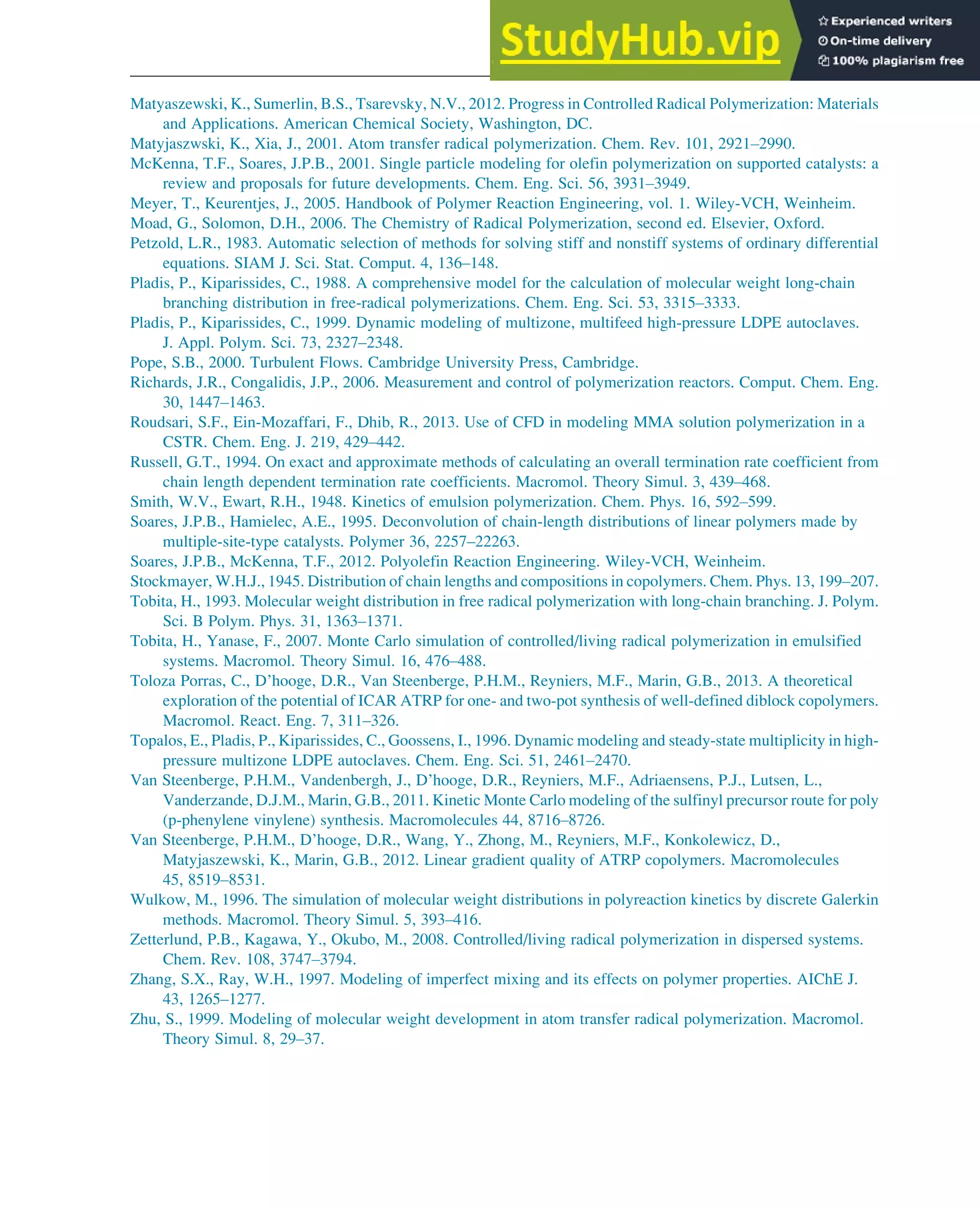 Matyaszewski, K., Sumerlin, B.S., Tsarevsky, N.V., 2012. Progress in Controlled Radical Polymerization: Materials
and Applications. American Chemical Society, Washington, DC.
Matyjaszwski, K., Xia, J., 2001. Atom transfer radical polymerization. Chem. Rev. 101, 2921–2990.
McKenna, T.F., Soares, J.P.B., 2001. Single particle modeling for olefin polymerization on supported catalysts: a
review and proposals for future developments. Chem. Eng. Sci. 56, 3931–3949.
Meyer, T., Keurentjes, J., 2005. Handbook of Polymer Reaction Engineering, vol. 1. Wiley-VCH, Weinheim.
Moad, G., Solomon, D.H., 2006. The Chemistry of Radical Polymerization, second ed. Elsevier, Oxford.
Petzold, L.R., 1983. Automatic selection of methods for solving stiff and nonstiff systems of ordinary differential
equations. SIAM J. Sci. Stat. Comput. 4, 136–148.
Pladis, P., Kiparissides, C., 1988. A comprehensive model for the calculation of molecular weight long-chain
branching distribution in free-radical polymerizations. Chem. Eng. Sci. 53, 3315–3333.
Pladis, P., Kiparissides, C., 1999. Dynamic modeling of multizone, multifeed high-pressure LDPE autoclaves.
J. Appl. Polym. Sci. 73, 2327–2348.
Pope, S.B., 2000. Turbulent Flows. Cambridge University Press, Cambridge.
Richards, J.R., Congalidis, J.P., 2006. Measurement and control of polymerization reactors. Comput. Chem. Eng.
30, 1447–1463.
Roudsari, S.F., Ein-Mozaffari, F., Dhib, R., 2013. Use of CFD in modeling MMA solution polymerization in a
CSTR. Chem. Eng. J. 219, 429–442.
Russell, G.T., 1994. On exact and approximate methods of calculating an overall termination rate coefficient from
chain length dependent termination rate coefficients. Macromol. Theory Simul. 3, 439–468.
Smith, W.V., Ewart, R.H., 1948. Kinetics of emulsion polymerization. Chem. Phys. 16, 592–599.
Soares, J.P.B., Hamielec, A.E., 1995. Deconvolution of chain-length distributions of linear polymers made by
multiple-site-type catalysts. Polymer 36, 2257–22263.
Soares, J.P.B., McKenna, T.F., 2012. Polyolefin Reaction Engineering. Wiley-VCH, Weinheim.
Stockmayer, W.H.J., 1945. Distribution of chain lengths and compositions in copolymers. Chem. Phys. 13, 199–207.
Tobita, H., 1993. Molecular weight distribution in free radical polymerization with long-chain branching. J. Polym.
Sci. B Polym. Phys. 31, 1363–1371.
Tobita, H., Yanase, F., 2007. Monte Carlo simulation of controlled/living radical polymerization in emulsified
systems. Macromol. Theory Simul. 16, 476–488.
Toloza Porras, C., D’hooge, D.R., Van Steenberge, P.H.M., Reyniers, M.F., Marin, G.B., 2013. A theoretical
exploration of the potential of ICAR ATRP for one- and two-pot synthesis of well-defined diblock copolymers.
Macromol. React. Eng. 7, 311–326.
Topalos, E., Pladis, P., Kiparissides, C., Goossens, I., 1996. Dynamic modeling and steady-state multiplicity in high-
pressure multizone LDPE autoclaves. Chem. Eng. Sci. 51, 2461–2470.
Van Steenberge, P.H.M., Vandenbergh, J., D’hooge, D.R., Reyniers, M.F., Adriaensens, P.J., Lutsen, L.,
Vanderzande, D.J.M., Marin, G.B., 2011. Kinetic Monte Carlo modeling of the sulfinyl precursor route for poly
(p-phenylene vinylene) synthesis. Macromolecules 44, 8716–8726.
Van Steenberge, P.H.M., D’hooge, D.R., Wang, Y., Zhong, M., Reyniers, M.F., Konkolewicz, D.,
Matyjaszewski, K., Marin, G.B., 2012. Linear gradient quality of ATRP copolymers. Macromolecules
45, 8519–8531.
Wulkow, M., 1996. The simulation of molecular weight distributions in polyreaction kinetics by discrete Galerkin
methods. Macromol. Theory Simul. 5, 393–416.
Zetterlund, P.B., Kagawa, Y., Okubo, M., 2008. Controlled/living radical polymerization in dispersed systems.
Chem. Rev. 108, 3747–3794.
Zhang, S.X., Ray, W.H., 1997. Modeling of imperfect mixing and its effects on polymer properties. AIChE J.
43, 1265–1277.
Zhu, S., 1999. Modeling of molecular weight development in atom transfer radical polymerization. Macromol.
Theory Simul. 8, 29–37.
Polymers: Design and Production 349
 