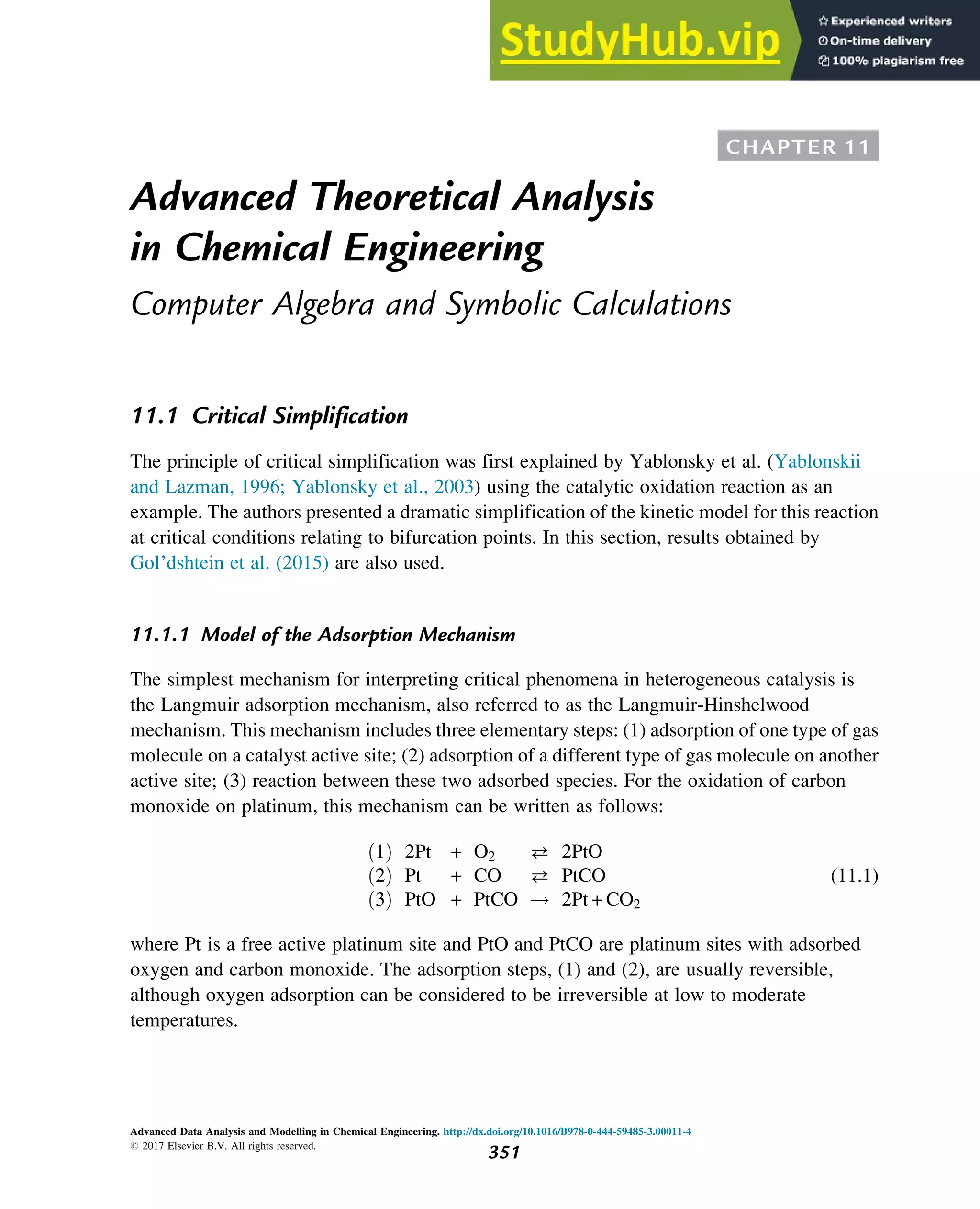 CHAPTER 11
Advanced Theoretical Analysis
in Chemical Engineering
Computer Algebra and Symbolic Calculations
11.1 Critical Simplification
The principle of critical simplification was first explained by Yablonsky et al. (Yablonskii
and Lazman, 1996; Yablonsky et al., 2003) using the catalytic oxidation reaction as an
example. The authors presented a dramatic simplification of the kinetic model for this reaction
at critical conditions relating to bifurcation points. In this section, results obtained by
Gol’dshtein et al. (2015) are also used.
11.1.1 Model of the Adsorption Mechanism
The simplest mechanism for interpreting critical phenomena in heterogeneous catalysis is
the Langmuir adsorption mechanism, also referred to as the Langmuir-Hinshelwood
mechanism. This mechanism includes three elementary steps: (1) adsorption of one type of gas
molecule on a catalyst active site; (2) adsorption of a different type of gas molecule on another
active site; (3) reaction between these two adsorbed species. For the oxidation of carbon
monoxide on platinum, this mechanism can be written as follows:
1
ð Þ 2Pt + O2  2PtO
2
ð Þ Pt + CO  PtCO
3
ð Þ PtO + PtCO ! 2Pt + CO2
(11.1)
where Pt is a free active platinum site and PtO and PtCO are platinum sites with adsorbed
oxygen and carbon monoxide. The adsorption steps, (1) and (2), are usually reversible,
although oxygen adsorption can be considered to be irreversible at low to moderate
temperatures.
Advanced Data Analysis and Modelling in Chemical Engineering. http://dx.doi.org/10.1016/B978-0-444-59485-3.00011-4
# 2017 Elsevier B.V. All rights reserved.
351
 