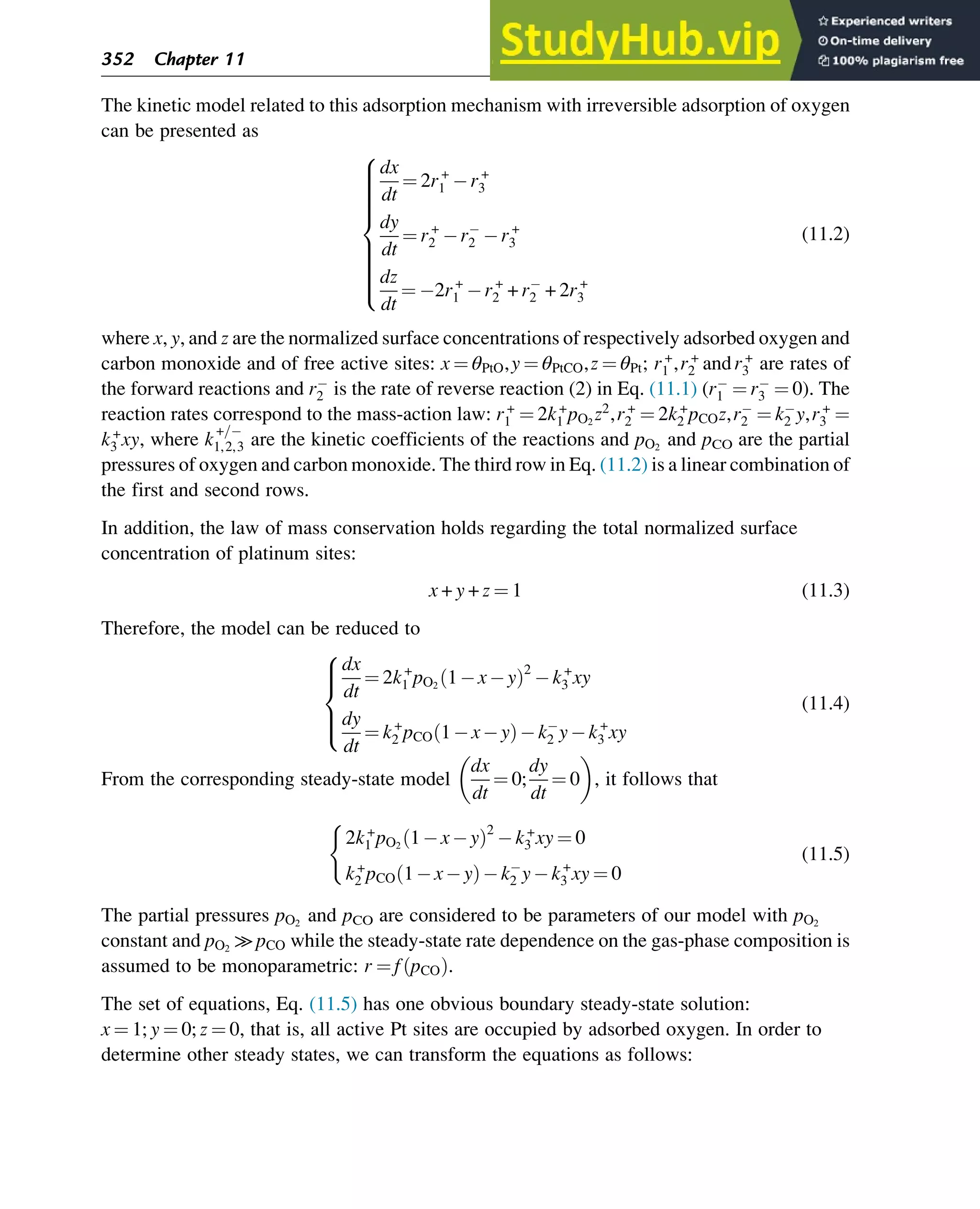 The kinetic model related to this adsorption mechanism with irreversible adsorption of oxygen
can be presented as
dx
dt
¼ 2r+
1 r+
3
dy
dt
¼ r+
2 r2 r+
3
dz
dt
¼ 2r+
1 r+
2 + r2 + 2r+
3
8















:
(11.2)
where x, y, and z are the normalized surface concentrations of respectively adsorbed oxygen and
carbon monoxide and of free active sites: x ¼ θPtO,y ¼ θPtCO,z ¼ θPt; r+
1 ,r+
2 andr+
3 are rates of
the forward reactions and r2 is the rate of reverse reaction (2) in Eq. (11.1) (r1 ¼ r3 ¼ 0). The
reaction rates correspond to the mass-action law: r+
1 ¼ 2k+
1 pO2
z2
,r+
2 ¼ 2k+
2 pCOz,r2 ¼ k2 y,r+
3 ¼
k+
3 xy, where k
+=
1,2,3 are the kinetic coefficients of the reactions and pO2
and pCO are the partial
pressures of oxygen and carbon monoxide. The third row in Eq. (11.2) is a linear combination of
the first and second rows.
In addition, the law of mass conservation holds regarding the total normalized surface
concentration of platinum sites:
x + y + z ¼ 1 (11.3)
Therefore, the model can be reduced to
dx
dt
¼ 2k+
1 pO2
1 x y
ð Þ2
k+
3 xy
dy
dt
¼ k+
2 pCO 1 x y
ð Þ k2 y k+
3 xy
8





:
(11.4)
From the corresponding steady-state model
dx
dt
¼ 0;
dy
dt
¼ 0
 
, it follows that
2k+
1 pO2
1 x y
ð Þ2
k+
3 xy ¼ 0
k+
2 pCO 1 x y
ð Þ k2 y k+
3 xy ¼ 0
(
(11.5)
The partial pressures pO2
and pCO are considered to be parameters of our model with pO2
constant and pO2
≫pCO while the steady-state rate dependence on the gas-phase composition is
assumed to be monoparametric: r ¼ f pCO
ð Þ.
The set of equations, Eq. (11.5) has one obvious boundary steady-state solution:
x ¼ 1;y ¼ 0;z ¼ 0, that is, all active Pt sites are occupied by adsorbed oxygen. In order to
determine other steady states, we can transform the equations as follows:
352 Chapter 11
 