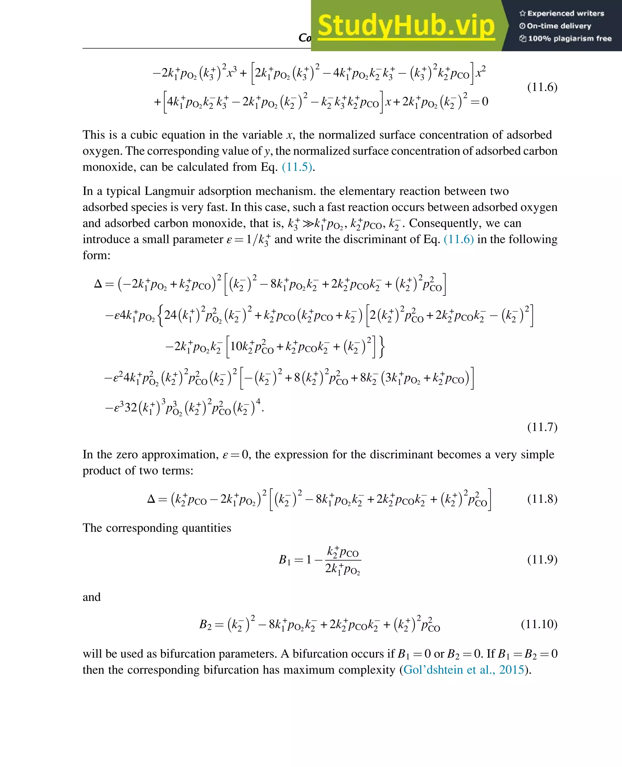 2k+
1 pO2
k+
3
 2
x3
+ 2k+
1 pO2
k+
3
 2
4k+
1 pO2
k2 k+
3 k+
3
 2
k+
2 pCO
h i
x2
+ 4k+
1 pO2
k2 k+
3 2k+
1 pO2
k2
 2
k2 k+
3 k+
2 pCO
h i
x + 2k+
1 pO2
k2
 2
¼ 0
(11.6)
This is a cubic equation in the variable x, the normalized surface concentration of adsorbed
oxygen. The corresponding value of y, the normalized surface concentration of adsorbed carbon
monoxide, can be calculated from Eq. (11.5).
In a typical Langmuir adsorption mechanism. the elementary reaction between two
adsorbed species is very fast. In this case, such a fast reaction occurs between adsorbed oxygen
and adsorbed carbon monoxide, that is, k+
3 ≫k+
1 pO2
, k+
2 pCO, k2 . Consequently, we can
introduce a small parameter ε ¼ 1=k+
3 and write the discriminant of Eq. (11.6) in the following
form:
Δ ¼ 2k+
1 pO2
+ k+
2 pCO
 2
k2
 2
8k+
1 pO2
k2 + 2k+
2 pCOk2 + k+
2
 2
p2
CO
h i
ε4k+
1 pO2
24 k+
1
 2
p2
O2
k2
 2
+ k+
2 pCO k+
2 pCO + k2
 
2 k+
2
 2
p2
CO + 2k+
2 pCOk2 k2
 2
h i
n
2k+
1 pO2
k2 10k+
2 p2
CO + k+
2 pCOk2 + k2
 2
h io
ε2
4k+
1 p2
O2
k+
2
 2
p2
CO k2
 2
k2
 2
+ 8 k+
2
 2
p2
CO + 8k2 3k+
1 pO2
+ k+
2 pCO
 
h i
ε3
32 k+
1
 3
p3
O2
k+
2
 2
p2
CO k2
 4
:
(11.7)
In the zero approximation, ε ¼ 0, the expression for the discriminant becomes a very simple
product of two terms:
Δ ¼ k+
2 pCO 2k+
1 pO2
 2
k2
 2
8k+
1 pO2
k2 + 2k+
2 pCOk2 + k+
2
 2
p2
CO
h i
(11.8)
The corresponding quantities
B1 ¼ 1
k+
2 pCO
2k+
1 pO2
(11.9)
and
B2 ¼ k2
 2
8k+
1 pO2
k2 + 2k+
2 pCOk2 + k+
2
 2
p2
CO (11.10)
will be used as bifurcation parameters. A bifurcation occurs if B1 ¼ 0 or B2 ¼ 0. If B1 ¼ B2 ¼ 0
then the corresponding bifurcation has maximum complexity (Gol’dshtein et al., 2015).
Computer Algebra and Symbolic Calculations 353
 