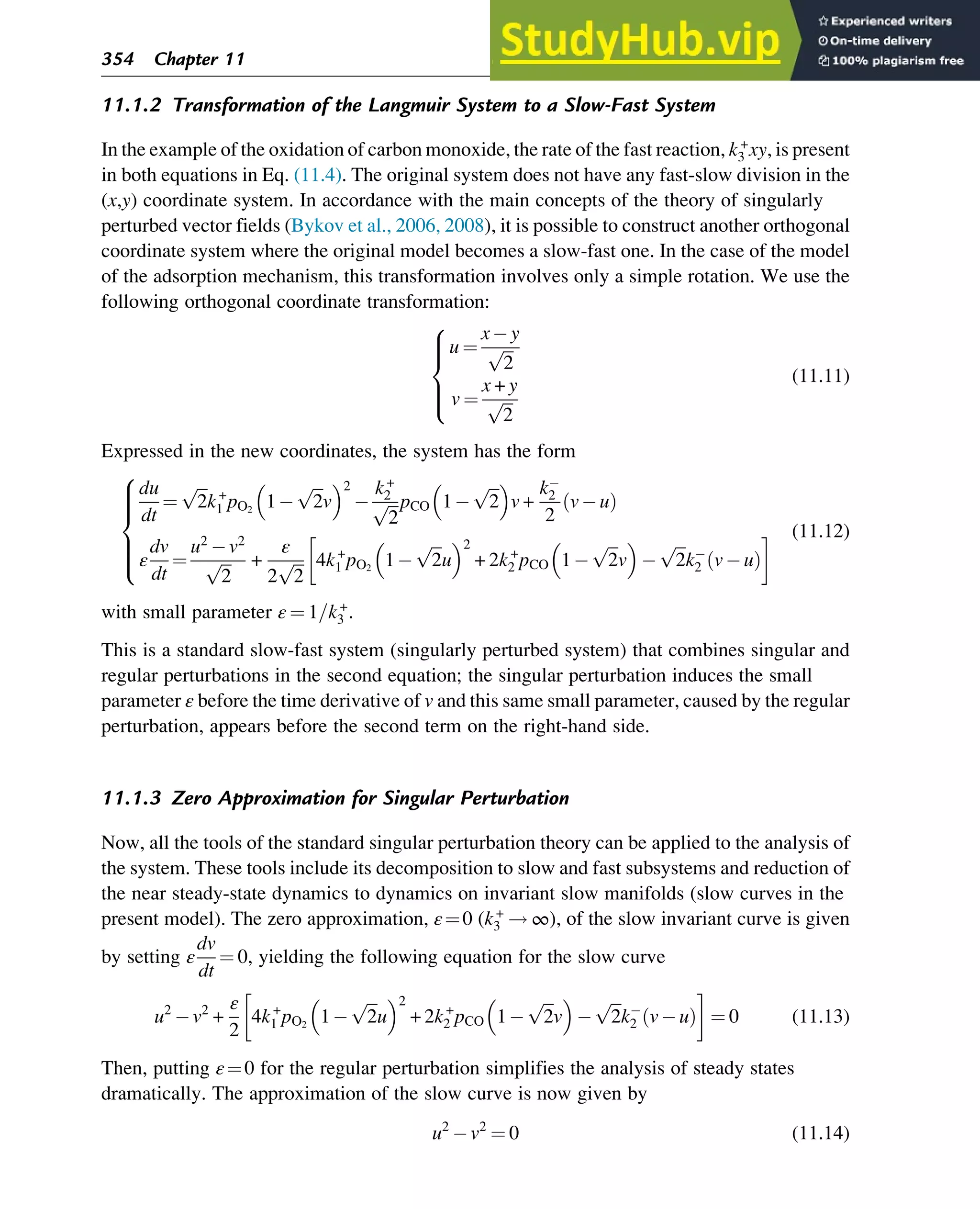 11.1.2 Transformation of the Langmuir System to a Slow-Fast System
In the example of the oxidation of carbon monoxide, the rate of the fast reaction, k+
3 xy, is present
in both equations in Eq. (11.4). The original system does not have any fast-slow division in the
(x,y) coordinate system. In accordance with the main concepts of the theory of singularly
perturbed vector fields (Bykov et al., 2006, 2008), it is possible to construct another orthogonal
coordinate system where the original model becomes a slow-fast one. In the case of the model
of the adsorption mechanism, this transformation involves only a simple rotation. We use the
following orthogonal coordinate transformation:
u ¼
x y
ﬃﬃﬃ
2
p
v ¼
x + y
ﬃﬃﬃ
2
p
8





:
(11.11)
Expressed in the new coordinates, the system has the form
du
dt
¼
ﬃﬃﬃ
2
p
k+
1 pO2
1
ﬃﬃﬃ
2
p
v
 2 k+
2
ﬃﬃﬃ
2
p pCO 1
ﬃﬃﬃ
2
p
 
v +
k2
2
v u
ð Þ
ε
dv
dt
¼
u2
v2
ﬃﬃﬃ
2
p +
ε
2
ﬃﬃﬃ
2
p 4k+
1 pO2
1
ﬃﬃﬃ
2
p
u
 2
+ 2k+
2 pCO 1
ﬃﬃﬃ
2
p
v
  ﬃﬃﬃ
2
p
k2 v u
ð Þ
8







:
(11.12)
with small parameter ε ¼ 1=k+
3 .
This is a standard slow-fast system (singularly perturbed system) that combines singular and
regular perturbations in the second equation; the singular perturbation induces the small
parameter ε before the time derivative of v and this same small parameter, caused by the regular
perturbation, appears before the second term on the right-hand side.
11.1.3 Zero Approximation for Singular Perturbation
Now, all the tools of the standard singular perturbation theory can be applied to the analysis of
the system. These tools include its decomposition to slow and fast subsystems and reduction of
the near steady-state dynamics to dynamics on invariant slow manifolds (slow curves in the
present model). The zero approximation, ε¼0 (k+
3 ! ∞), of the slow invariant curve is given
by setting ε
dv
dt
¼ 0, yielding the following equation for the slow curve
u2
v2
+
ε
2
4k+
1 pO2
1
ﬃﬃﬃ
2
p
u
 2
+ 2k+
2 pCO 1
ﬃﬃﬃ
2
p
v
  ﬃﬃﬃ
2
p
k2 v u
ð Þ ¼ 0 (11.13)
Then, putting ε¼0 for the regular perturbation simplifies the analysis of steady states
dramatically. The approximation of the slow curve is now given by
u2
v2
¼ 0 (11.14)
354 Chapter 11
 