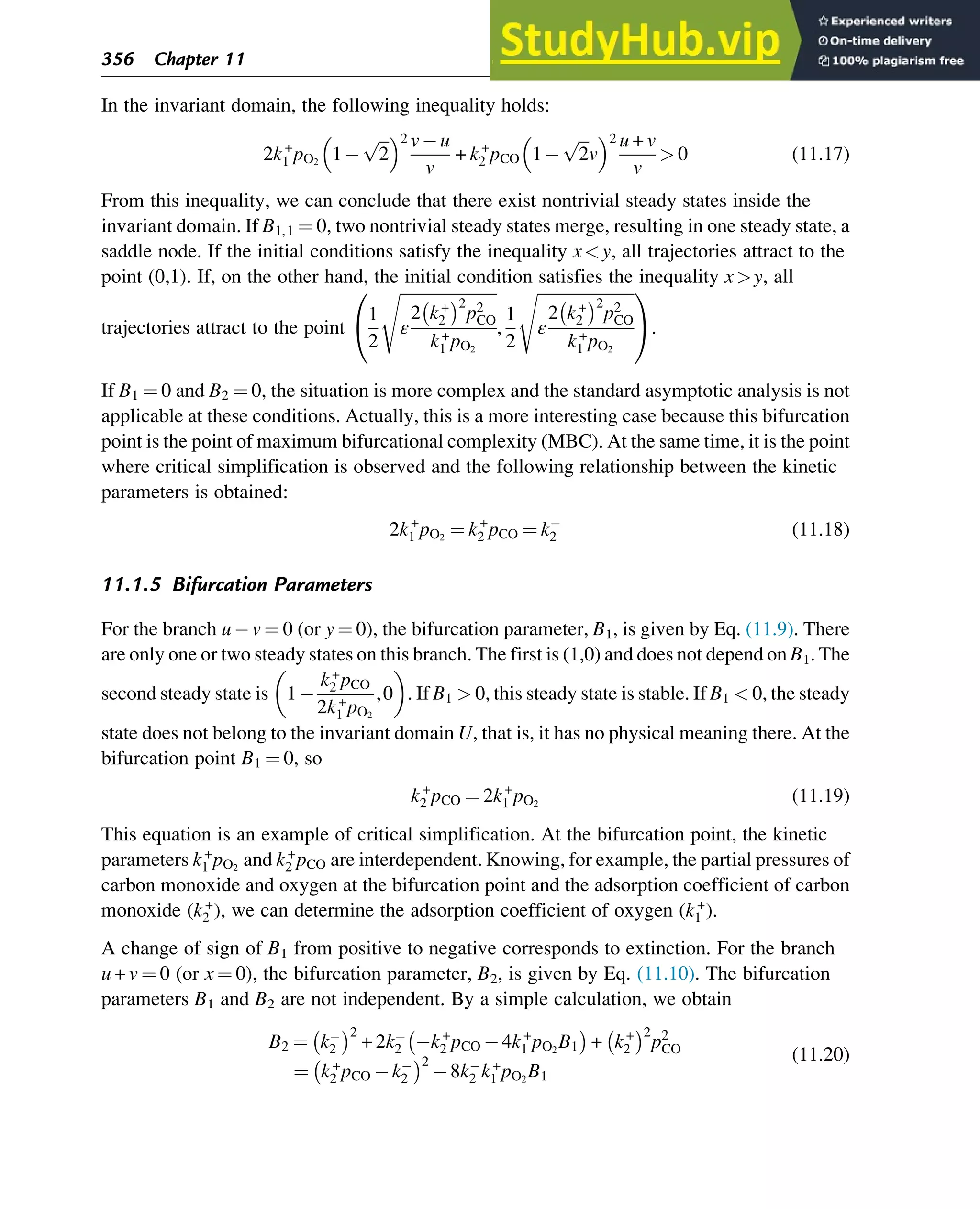 In the invariant domain, the following inequality holds:
2k+
1 pO2
1
ﬃﬃﬃ
2
p
 2 v u
v
+ k+
2 pCO 1
ﬃﬃﬃ
2
p
v
 2 u + v
v
 0 (11.17)
From this inequality, we can conclude that there exist nontrivial steady states inside the
invariant domain. If B1,1 ¼ 0, two nontrivial steady states merge, resulting in one steady state, a
saddle node. If the initial conditions satisfy the inequality xy, all trajectories attract to the
point (0,1). If, on the other hand, the initial condition satisfies the inequality xy, all
trajectories attract to the point
1
2
ﬃﬃﬃﬃﬃﬃﬃﬃﬃﬃﬃﬃﬃﬃﬃﬃﬃﬃﬃﬃﬃﬃﬃﬃ
ε
2 k+
2
 2
p2
CO
k+
1 pO2
s
,
1
2
ﬃﬃﬃﬃﬃﬃﬃﬃﬃﬃﬃﬃﬃﬃﬃﬃﬃﬃﬃﬃﬃﬃﬃﬃ
ε
2 k+
2
 2
p2
CO
k+
1 pO2
s
0
@
1
A.
If B1 ¼ 0 and B2 ¼ 0, the situation is more complex and the standard asymptotic analysis is not
applicable at these conditions. Actually, this is a more interesting case because this bifurcation
point is the point of maximum bifurcational complexity (MBC). At the same time, it is the point
where critical simplification is observed and the following relationship between the kinetic
parameters is obtained:
2k+
1 pO2
¼ k+
2 pCO ¼ k2 (11.18)
11.1.5 Bifurcation Parameters
For the branch u v ¼ 0 (or y ¼ 0), the bifurcation parameter, B1, is given by Eq. (11.9). There
are only one or two steady states on this branch. The first is (1,0) and does not depend on B1. The
second steady state is 1
k+
2 pCO
2k+
1 pO2
,0
 
. If B1  0, this steady state is stable. If B1  0, the steady
state does not belong to the invariant domain U, that is, it has no physical meaning there. At the
bifurcation point B1 ¼ 0, so
k+
2 pCO ¼ 2k+
1 pO2
(11.19)
This equation is an example of critical simplification. At the bifurcation point, the kinetic
parameters k+
1 pO2
and k+
2 pCO are interdependent. Knowing, for example, the partial pressures of
carbon monoxide and oxygen at the bifurcation point and the adsorption coefficient of carbon
monoxide (k+
2 ), we can determine the adsorption coefficient of oxygen (k+
1 ).
A change of sign of B1 from positive to negative corresponds to extinction. For the branch
u + v ¼ 0 (or x ¼ 0), the bifurcation parameter, B2, is given by Eq. (11.10). The bifurcation
parameters B1 and B2 are not independent. By a simple calculation, we obtain
B2 ¼ k2
 2
+ 2k2 k+
2 pCO 4k+
1 pO2
B1
 
+ k+
2
 2
p2
CO
¼ k+
2 pCO k2
 2
8k2 k+
1 pO2
B1
(11.20)
356 Chapter 11
 
