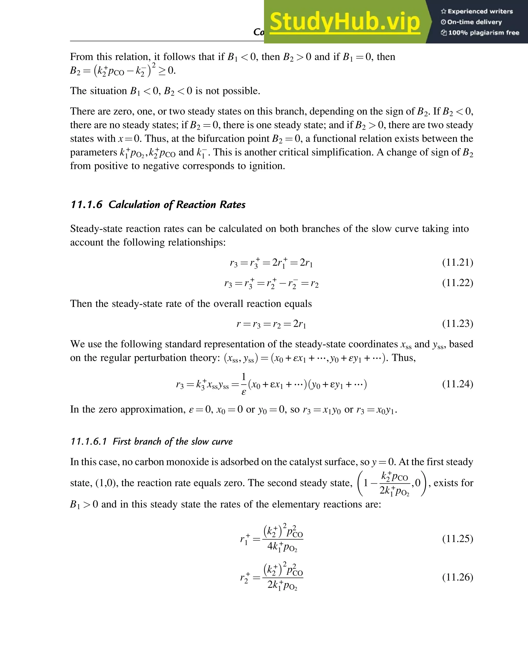 From this relation, it follows that if B1  0, then B2  0 and if B1 ¼ 0, then
B2 ¼ k+
2 pCO k2
 2
 0.
The situation B1  0, B2  0 is not possible.
There are zero, one, or two steady states on this branch, depending on the sign of B2. If B2  0,
there are no steady states; if B2 ¼ 0, there is one steady state; and if B2  0, there are two steady
states with x¼0. Thus, at the bifurcation point B2 ¼ 0, a functional relation exists between the
parameters k+
1 pO2
,k+
2 pCO and k1 . This is another critical simplification. A change of sign of B2
from positive to negative corresponds to ignition.
11.1.6 Calculation of Reaction Rates
Steady-state reaction rates can be calculated on both branches of the slow curve taking into
account the following relationships:
r3 ¼ r+
3 ¼ 2r+
1 ¼ 2r1 (11.21)
r3 ¼ r+
3 ¼ r+
2 r2 ¼ r2 (11.22)
Then the steady-state rate of the overall reaction equals
r ¼ r3 ¼ r2 ¼ 2r1 (11.23)
We use the following standard representation of the steady-state coordinates xss and yss, based
on the regular perturbation theory: xss, yss
ð Þ ¼ x0 + εx1 + ⋯,y0 + εy1 + ⋯
ð Þ. Thus,
r3 ¼ k+
3 xssyss ¼
1
ε
x0 + εx1 + ⋯
ð Þ y0 + εy1 + ⋯
ð Þ (11.24)
In the zero approximation, ε ¼ 0, x0 ¼ 0 or y0 ¼ 0, so r3 ¼ x1y0 or r3 ¼ x0y1.
11.1.6.1 First branch of the slow curve
In this case, no carbon monoxide is adsorbed on the catalyst surface, so y ¼ 0. At the first steady
state, (1,0), the reaction rate equals zero. The second steady state, 1
k+
2 pCO
2k+
1 pO2
,0
 
, exists for
B1  0 and in this steady state the rates of the elementary reactions are:
r+
1 ¼
k+
2
 2
p2
CO
4k+
1 pO2
(11.25)
r+
2 ¼
k+
2
 2
p2
CO
2k+
1 pO2
(11.26)
Computer Algebra and Symbolic Calculations 357
 