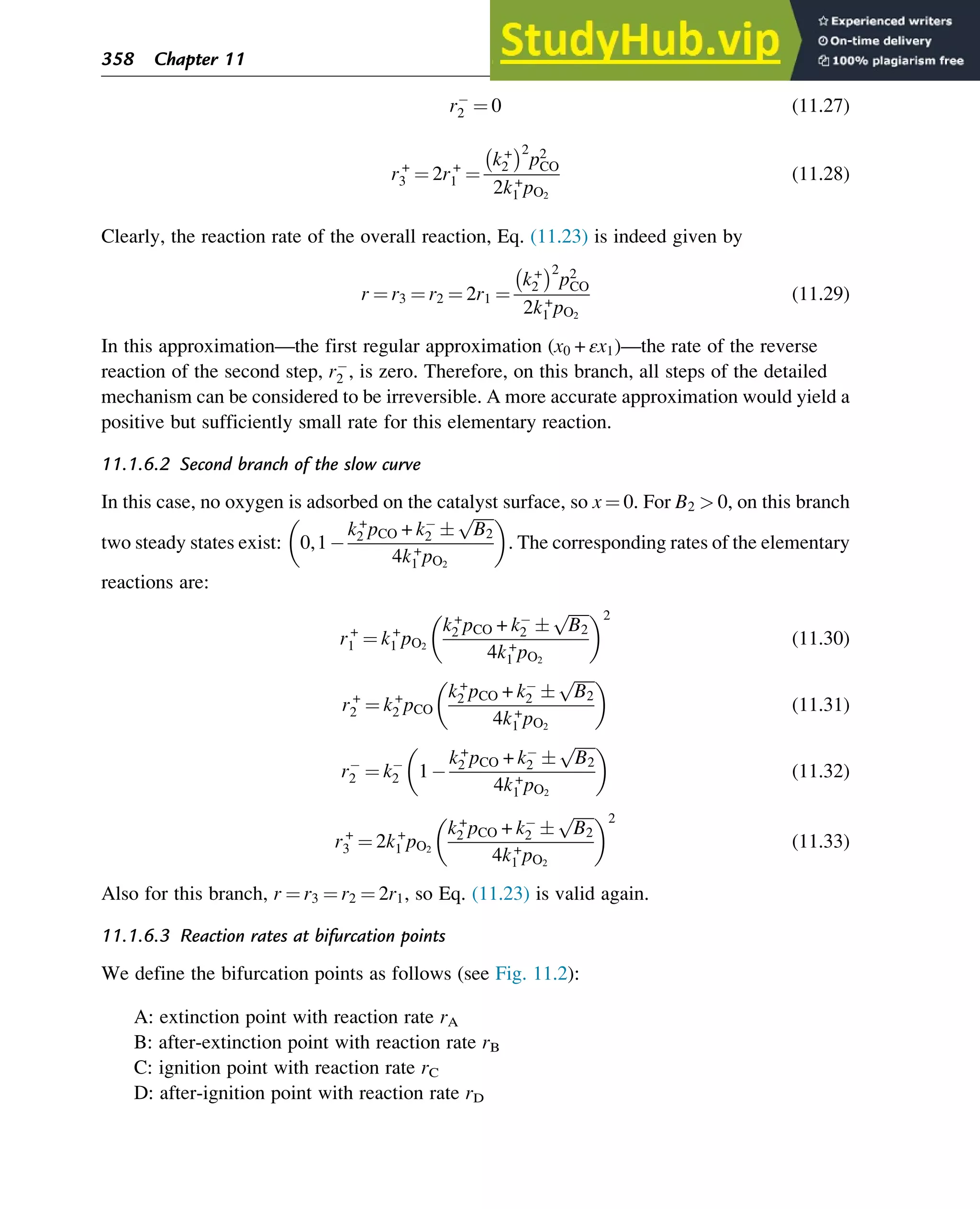 r2 ¼ 0 (11.27)
r+
3 ¼ 2r+
1 ¼
k+
2
 2
p2
CO
2k+
1 pO2
(11.28)
Clearly, the reaction rate of the overall reaction, Eq. (11.23) is indeed given by
r ¼ r3 ¼ r2 ¼ 2r1 ¼
k+
2
 2
p2
CO
2k+
1 pO2
(11.29)
In this approximation—the first regular approximation (x0 + εx1)—the rate of the reverse
reaction of the second step, r2 , is zero. Therefore, on this branch, all steps of the detailed
mechanism can be considered to be irreversible. A more accurate approximation would yield a
positive but sufficiently small rate for this elementary reaction.
11.1.6.2 Second branch of the slow curve
In this case, no oxygen is adsorbed on the catalyst surface, so x ¼ 0. For B2  0, on this branch
two steady states exist: 0,1
k+
2 pCO + k2 
ﬃﬃﬃﬃﬃ
B2
p
4k+
1 pO2
 
. The corresponding rates of the elementary
reactions are:
r+
1 ¼ k+
1 pO2
k+
2 pCO + k2 
ﬃﬃﬃﬃﬃ
B2
p
4k+
1 pO2
 2
(11.30)
r+
2 ¼ k+
2 pCO
k+
2 pCO + k2 
ﬃﬃﬃﬃﬃ
B2
p
4k+
1 pO2
 
(11.31)
r2 ¼ k2 1
k+
2 pCO + k2 
ﬃﬃﬃﬃﬃ
B2
p
4k+
1 pO2
 
(11.32)
r+
3 ¼ 2k+
1 pO2
k+
2 pCO + k2 
ﬃﬃﬃﬃﬃ
B2
p
4k+
1 pO2
 2
(11.33)
Also for this branch, r ¼ r3 ¼ r2 ¼ 2r1, so Eq. (11.23) is valid again.
11.1.6.3 Reaction rates at bifurcation points
We define the bifurcation points as follows (see Fig. 11.2):
A: extinction point with reaction rate rA
B: after-extinction point with reaction rate rB
C: ignition point with reaction rate rC
D: after-ignition point with reaction rate rD
358 Chapter 11
 