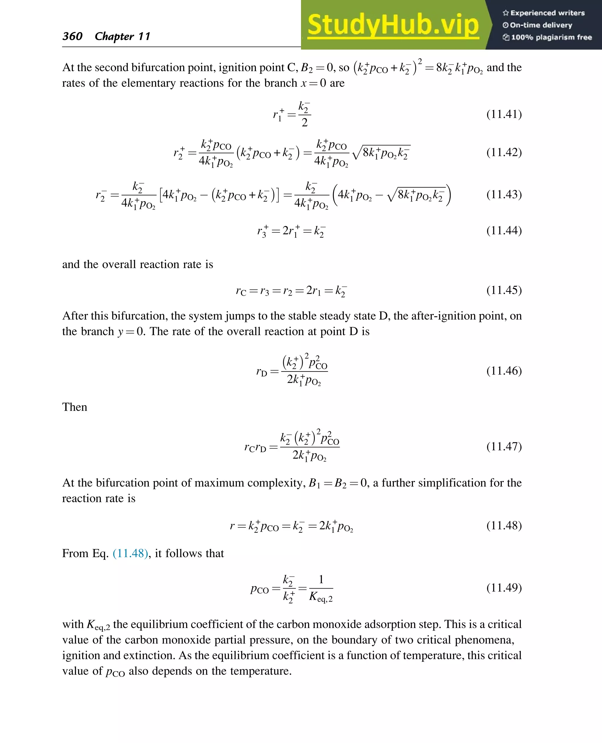 At the second bifurcation point, ignition point C, B2 ¼ 0, so k+
2 pCO + k2
 2
¼ 8k2 k+
1 pO2
and the
rates of the elementary reactions for the branch x ¼ 0 are
r+
1 ¼
k2
2
(11.41)
r+
2 ¼
k+
2 pCO
4k+
1 pO2
k+
2 pCO + k2
 
¼
k+
2 pCO
4k+
1 pO2
ﬃﬃﬃﬃﬃﬃﬃﬃﬃﬃﬃﬃﬃﬃﬃﬃﬃﬃﬃ
8k+
1 pO2
k2
p
(11.42)
r2 ¼
k2
4k+
1 pO2
4k+
1 pO2
k+
2 pCO + k2
 
¼
k2
4k+
1 pO2
4k+
1 pO2
ﬃﬃﬃﬃﬃﬃﬃﬃﬃﬃﬃﬃﬃﬃﬃﬃﬃﬃﬃ
8k+
1 pO2
k2
p
 
(11.43)
r+
3 ¼ 2r+
1 ¼ k2 (11.44)
and the overall reaction rate is
rC ¼ r3 ¼ r2 ¼ 2r1 ¼ k2 (11.45)
After this bifurcation, the system jumps to the stable steady state D, the after-ignition point, on
the branch y ¼ 0. The rate of the overall reaction at point D is
rD ¼
k+
2
 2
p2
CO
2k+
1 pO2
(11.46)
Then
rCrD ¼
k2 k+
2
 2
p2
CO
2k+
1 pO2
(11.47)
At the bifurcation point of maximum complexity, B1 ¼ B2 ¼ 0, a further simplification for the
reaction rate is
r ¼ k+
2 pCO ¼ k2 ¼ 2k+
1 pO2
(11.48)
From Eq. (11.48), it follows that
pCO ¼
k2
k+
2
¼
1
Keq,2
(11.49)
with Keq,2 the equilibrium coefficient of the carbon monoxide adsorption step. This is a critical
value of the carbon monoxide partial pressure, on the boundary of two critical phenomena,
ignition and extinction. As the equilibrium coefficient is a function of temperature, this critical
value of pCO also depends on the temperature.
360 Chapter 11
 