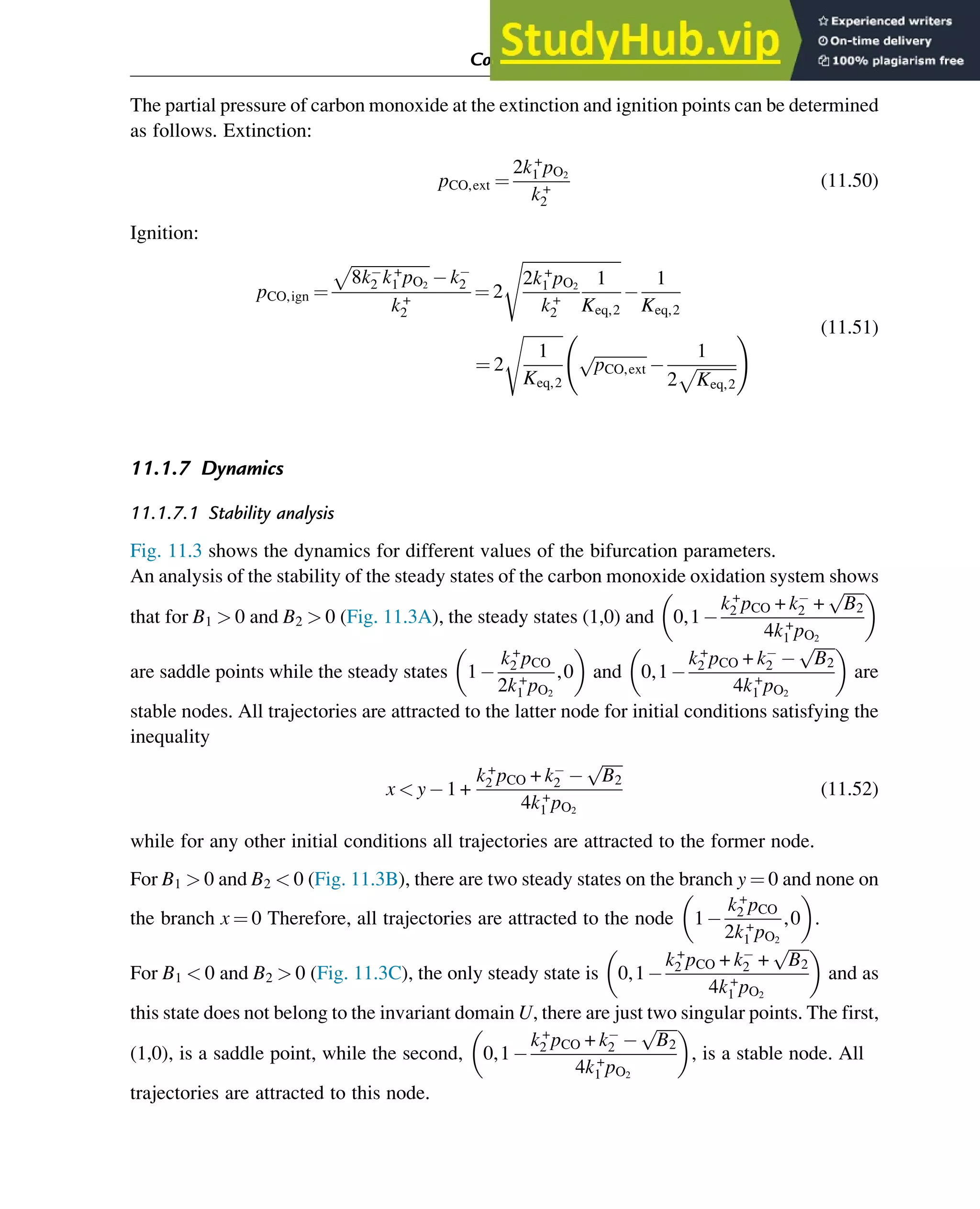 The partial pressure of carbon monoxide at the extinction and ignition points can be determined
as follows. Extinction:
pCO,ext ¼
2k+
1 pO2
k+
2
(11.50)
Ignition:
pCO,ign ¼
ﬃﬃﬃﬃﬃﬃﬃﬃﬃﬃﬃﬃﬃﬃﬃﬃﬃﬃﬃ
8k2 k+
1 pO2
p
k2
k+
2
¼ 2
ﬃﬃﬃﬃﬃﬃﬃﬃﬃﬃﬃﬃﬃﬃﬃﬃﬃﬃﬃﬃﬃﬃﬃﬃ
2k+
1 pO2
k+
2
1
Keq,2
s
1
Keq,2
¼ 2
ﬃﬃﬃﬃﬃﬃﬃﬃﬃﬃ
1
Keq,2
s
ﬃﬃﬃﬃﬃﬃﬃﬃﬃﬃﬃﬃﬃ
pCO,ext
p 1
2
ﬃﬃﬃﬃﬃﬃﬃﬃﬃﬃ
Keq,2
p
! (11.51)
11.1.7 Dynamics
11.1.7.1 Stability analysis
Fig. 11.3 shows the dynamics for different values of the bifurcation parameters.
An analysis of the stability of the steady states of the carbon monoxide oxidation system shows
that for B1  0 and B2  0 (Fig. 11.3A), the steady states (1,0) and 0,1
k+
2 pCO + k2 +
ﬃﬃﬃﬃﬃ
B2
p
4k+
1 pO2
 
are saddle points while the steady states 1
k+
2 pCO
2k+
1 pO2
,0
 
and 0,1
k+
2 pCO + k2
ﬃﬃﬃﬃﬃ
B2
p
4k+
1 pO2
 
are
stable nodes. All trajectories are attracted to the latter node for initial conditions satisfying the
inequality
x  y 1 +
k+
2 pCO + k2
ﬃﬃﬃﬃﬃ
B2
p
4k+
1 pO2
(11.52)
while for any other initial conditions all trajectories are attracted to the former node.
For B1  0 and B2  0 (Fig. 11.3B), there are two steady states on the branch y ¼ 0 and none on
the branch x ¼ 0 Therefore, all trajectories are attracted to the node 1
k+
2 pCO
2k+
1 pO2
,0
 
.
For B1  0 and B2  0 (Fig. 11.3C), the only steady state is 0,1
k+
2 pCO + k2 +
ﬃﬃﬃﬃﬃ
B2
p
4k+
1 pO2
 
and as
this state does not belong to the invariant domain U, there are just two singular points. The first,
(1,0), is a saddle point, while the second, 0,1
k+
2 pCO + k2
ﬃﬃﬃﬃﬃ
B2
p
4k+
1 pO2
 
, is a stable node. All
trajectories are attracted to this node.
Computer Algebra and Symbolic Calculations 361
 