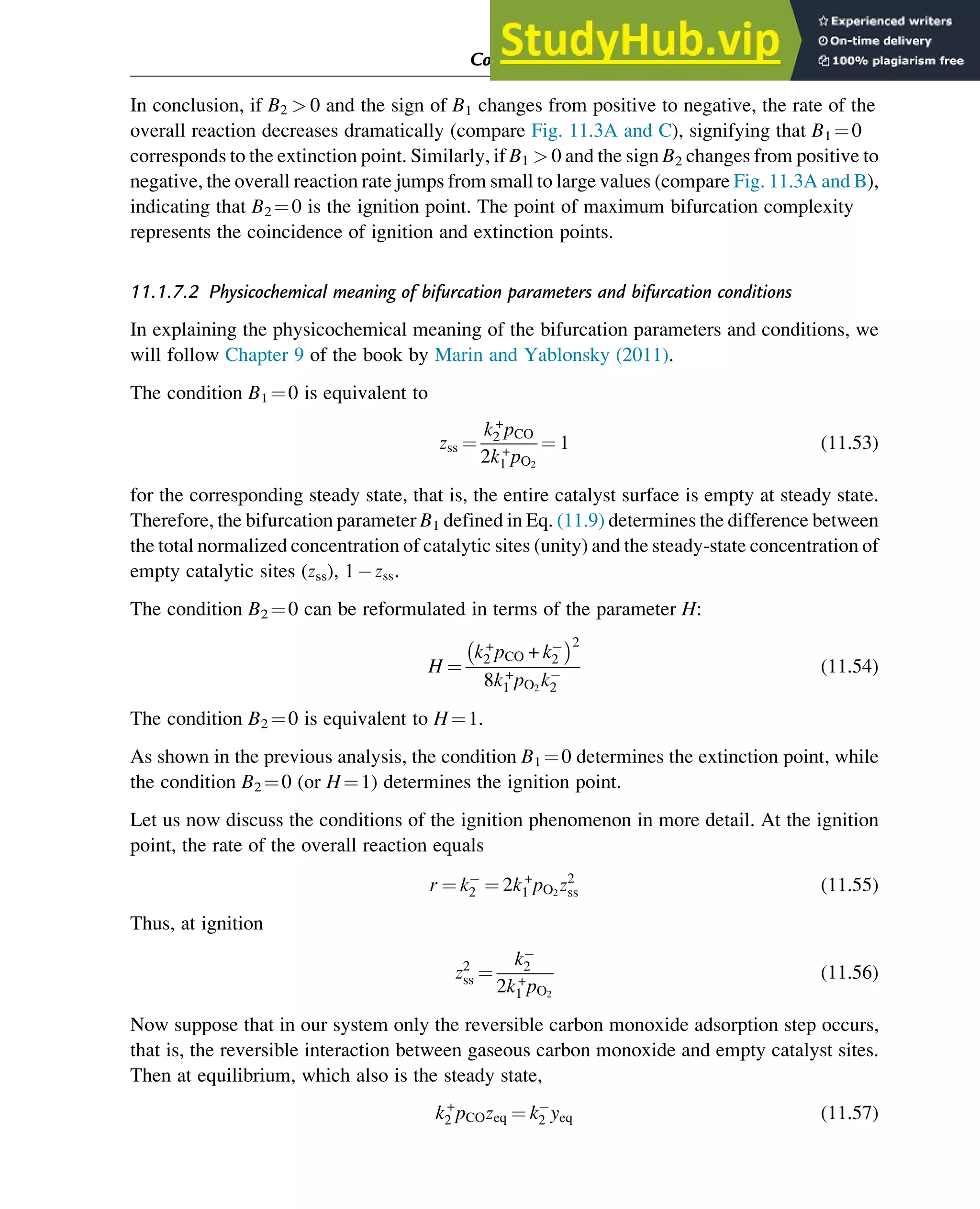 In conclusion, if B2  0 and the sign of B1 changes from positive to negative, the rate of the
overall reaction decreases dramatically (compare Fig. 11.3A and C), signifying that B1 ¼0
corresponds to the extinction point. Similarly, if B1  0 and the sign B2 changes from positive to
negative, the overall reaction rate jumps from small to large values (compare Fig. 11.3A and B),
indicating that B2 ¼0 is the ignition point. The point of maximum bifurcation complexity
represents the coincidence of ignition and extinction points.
11.1.7.2 Physicochemical meaning of bifurcation parameters and bifurcation conditions
In explaining the physicochemical meaning of the bifurcation parameters and conditions, we
will follow Chapter 9 of the book by Marin and Yablonsky (2011).
The condition B1 ¼0 is equivalent to
zss ¼
k+
2 pCO
2k+
1 pO2
¼ 1 (11.53)
for the corresponding steady state, that is, the entire catalyst surface is empty at steady state.
Therefore, the bifurcation parameter B1 defined in Eq. (11.9) determines the difference between
the total normalized concentration of catalytic sites (unity) and the steady-state concentration of
empty catalytic sites (zss), 1 zss.
The condition B2 ¼0 can be reformulated in terms of the parameter H:
H ¼
k+
2 pCO + k2
 2
8k+
1 pO2
k2
(11.54)
The condition B2 ¼0 is equivalent to H¼1.
As shown in the previous analysis, the condition B1 ¼0 determines the extinction point, while
the condition B2 ¼0 (or H¼1) determines the ignition point.
Let us now discuss the conditions of the ignition phenomenon in more detail. At the ignition
point, the rate of the overall reaction equals
r ¼ k2 ¼ 2k+
1 pO2
z2
ss (11.55)
Thus, at ignition
z2
ss ¼
k2
2k+
1 pO2
(11.56)
Now suppose that in our system only the reversible carbon monoxide adsorption step occurs,
that is, the reversible interaction between gaseous carbon monoxide and empty catalyst sites.
Then at equilibrium, which also is the steady state,
k+
2 pCOzeq ¼ k2 yeq (11.57)
Computer Algebra and Symbolic Calculations 363
 