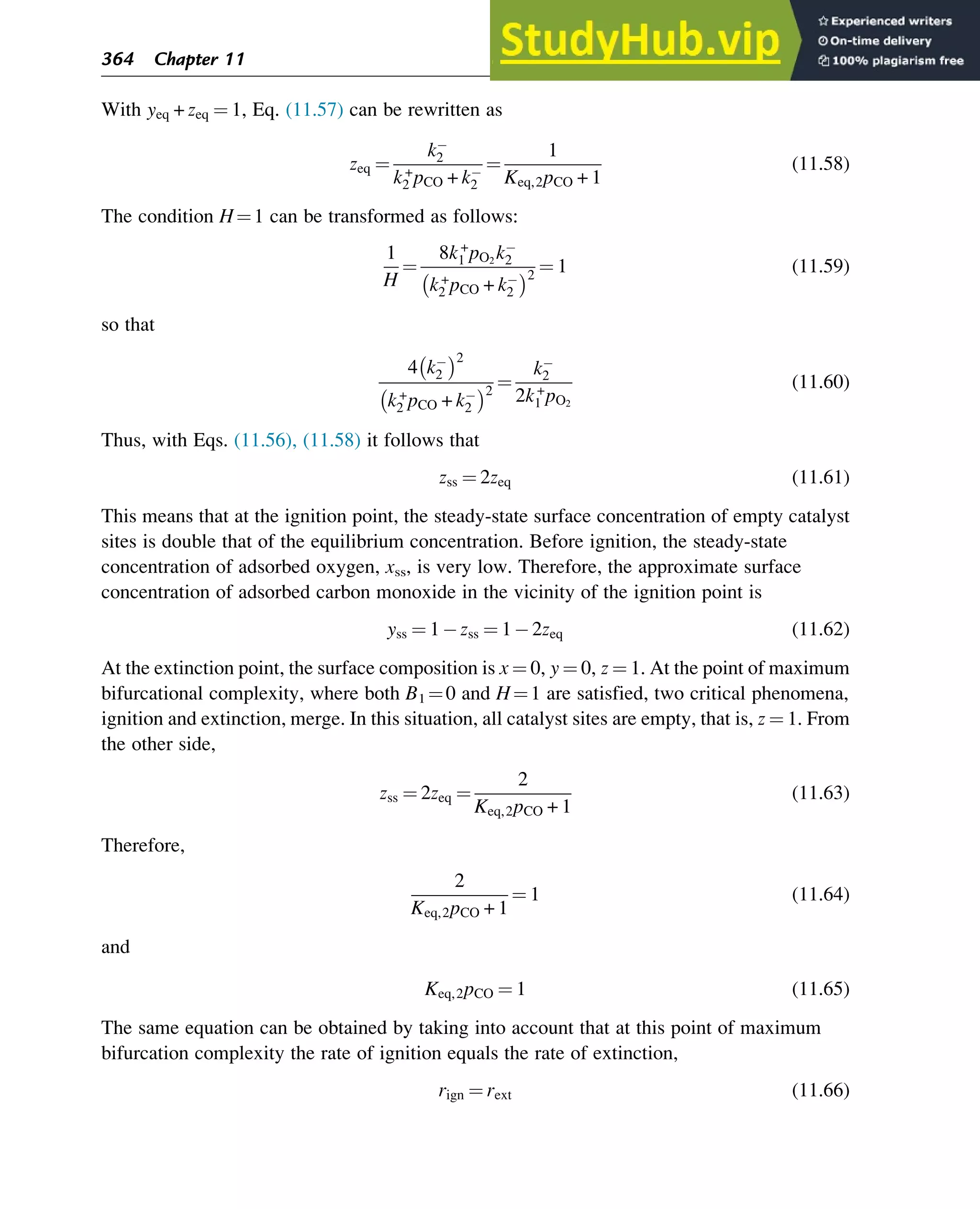 With yeq + zeq ¼ 1, Eq. (11.57) can be rewritten as
zeq ¼
k2
k+
2 pCO + k2
¼
1
Keq,2pCO + 1
(11.58)
The condition H¼1 can be transformed as follows:
1
H
¼
8k+
1 pO2
k2
k+
2 pCO + k2
 2
¼ 1 (11.59)
so that
4 k2
 2
k+
2 pCO + k2
 2
¼
k2
2k+
1 pO2
(11.60)
Thus, with Eqs. (11.56), (11.58) it follows that
zss ¼ 2zeq (11.61)
This means that at the ignition point, the steady-state surface concentration of empty catalyst
sites is double that of the equilibrium concentration. Before ignition, the steady-state
concentration of adsorbed oxygen, xss, is very low. Therefore, the approximate surface
concentration of adsorbed carbon monoxide in the vicinity of the ignition point is
yss ¼ 1 zss ¼ 1 2zeq (11.62)
At the extinction point, the surface composition is x ¼ 0, y ¼ 0, z ¼ 1. At the point of maximum
bifurcational complexity, where both B1 ¼0 and H¼1 are satisfied, two critical phenomena,
ignition and extinction, merge. In this situation, all catalyst sites are empty, that is, z ¼ 1. From
the other side,
zss ¼ 2zeq ¼
2
Keq,2pCO + 1
(11.63)
Therefore,
2
Keq,2pCO + 1
¼ 1 (11.64)
and
Keq,2pCO ¼ 1 (11.65)
The same equation can be obtained by taking into account that at this point of maximum
bifurcation complexity the rate of ignition equals the rate of extinction,
rign ¼ rext (11.66)
364 Chapter 11
 