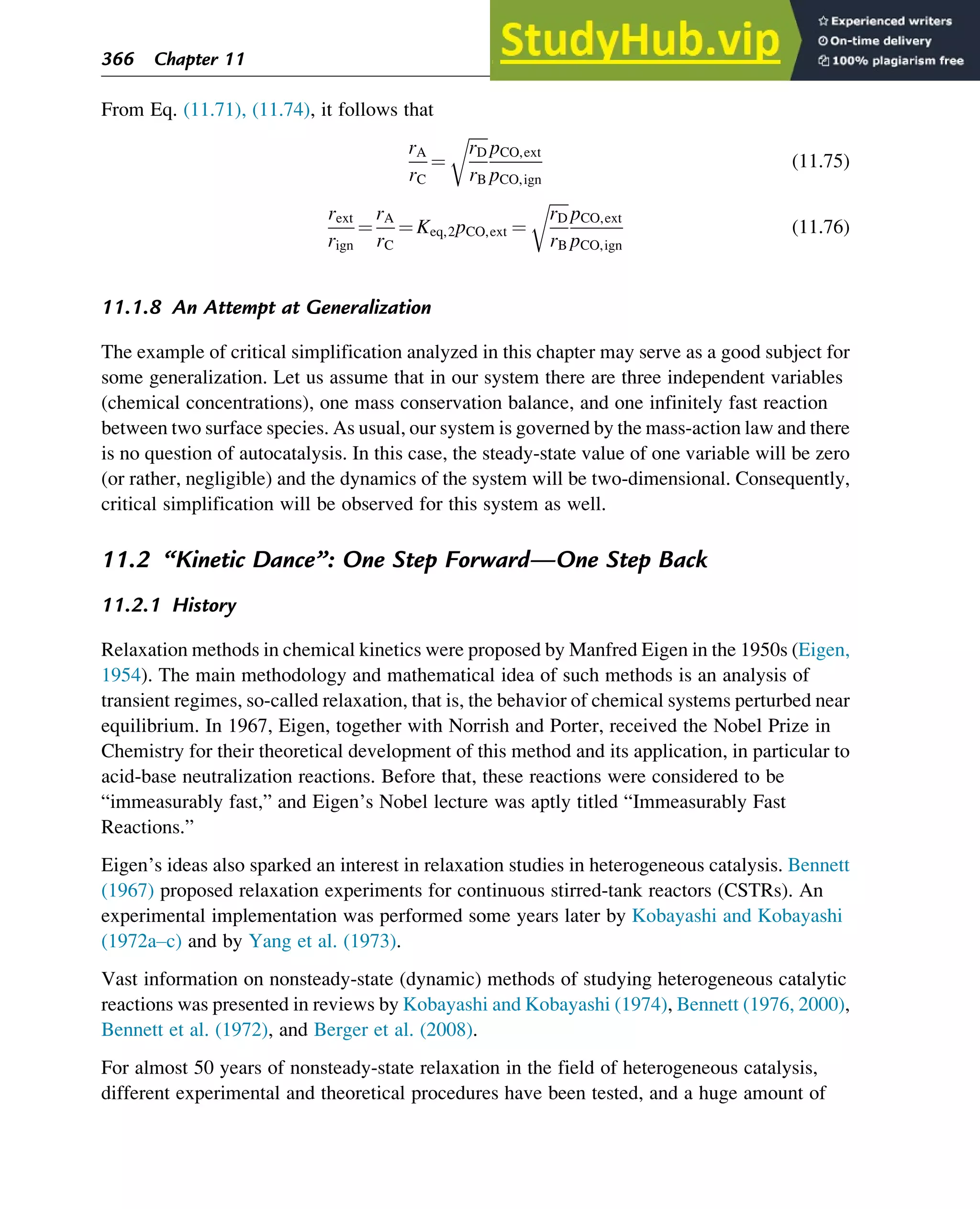 From Eq. (11.71), (11.74), it follows that
rA
rC
¼
ﬃﬃﬃﬃﬃ
rD
rB
r
pCO,ext
pCO,ign
(11.75)
rext
rign
¼
rA
rC
¼ Keq,2pCO,ext ¼
ﬃﬃﬃﬃﬃ
rD
rB
r
pCO,ext
pCO,ign
(11.76)
11.1.8 An Attempt at Generalization
The example of critical simplification analyzed in this chapter may serve as a good subject for
some generalization. Let us assume that in our system there are three independent variables
(chemical concentrations), one mass conservation balance, and one infinitely fast reaction
between two surface species. As usual, our system is governed by the mass-action law and there
is no question of autocatalysis. In this case, the steady-state value of one variable will be zero
(or rather, negligible) and the dynamics of the system will be two-dimensional. Consequently,
critical simplification will be observed for this system as well.
11.2 “Kinetic Dance”: One Step Forward—One Step Back
11.2.1 History
Relaxation methods in chemical kinetics were proposed by Manfred Eigen in the 1950s (Eigen,
1954). The main methodology and mathematical idea of such methods is an analysis of
transient regimes, so-called relaxation, that is, the behavior of chemical systems perturbed near
equilibrium. In 1967, Eigen, together with Norrish and Porter, received the Nobel Prize in
Chemistry for their theoretical development of this method and its application, in particular to
acid-base neutralization reactions. Before that, these reactions were considered to be
“immeasurably fast,” and Eigen’s Nobel lecture was aptly titled “Immeasurably Fast
Reactions.”
Eigen’s ideas also sparked an interest in relaxation studies in heterogeneous catalysis. Bennett
(1967) proposed relaxation experiments for continuous stirred-tank reactors (CSTRs). An
experimental implementation was performed some years later by Kobayashi and Kobayashi
(1972a–c) and by Yang et al. (1973).
Vast information on nonsteady-state (dynamic) methods of studying heterogeneous catalytic
reactions was presented in reviews by Kobayashi and Kobayashi (1974), Bennett (1976, 2000),
Bennett et al. (1972), and Berger et al. (2008).
For almost 50 years of nonsteady-state relaxation in the field of heterogeneous catalysis,
different experimental and theoretical procedures have been tested, and a huge amount of
366 Chapter 11
 