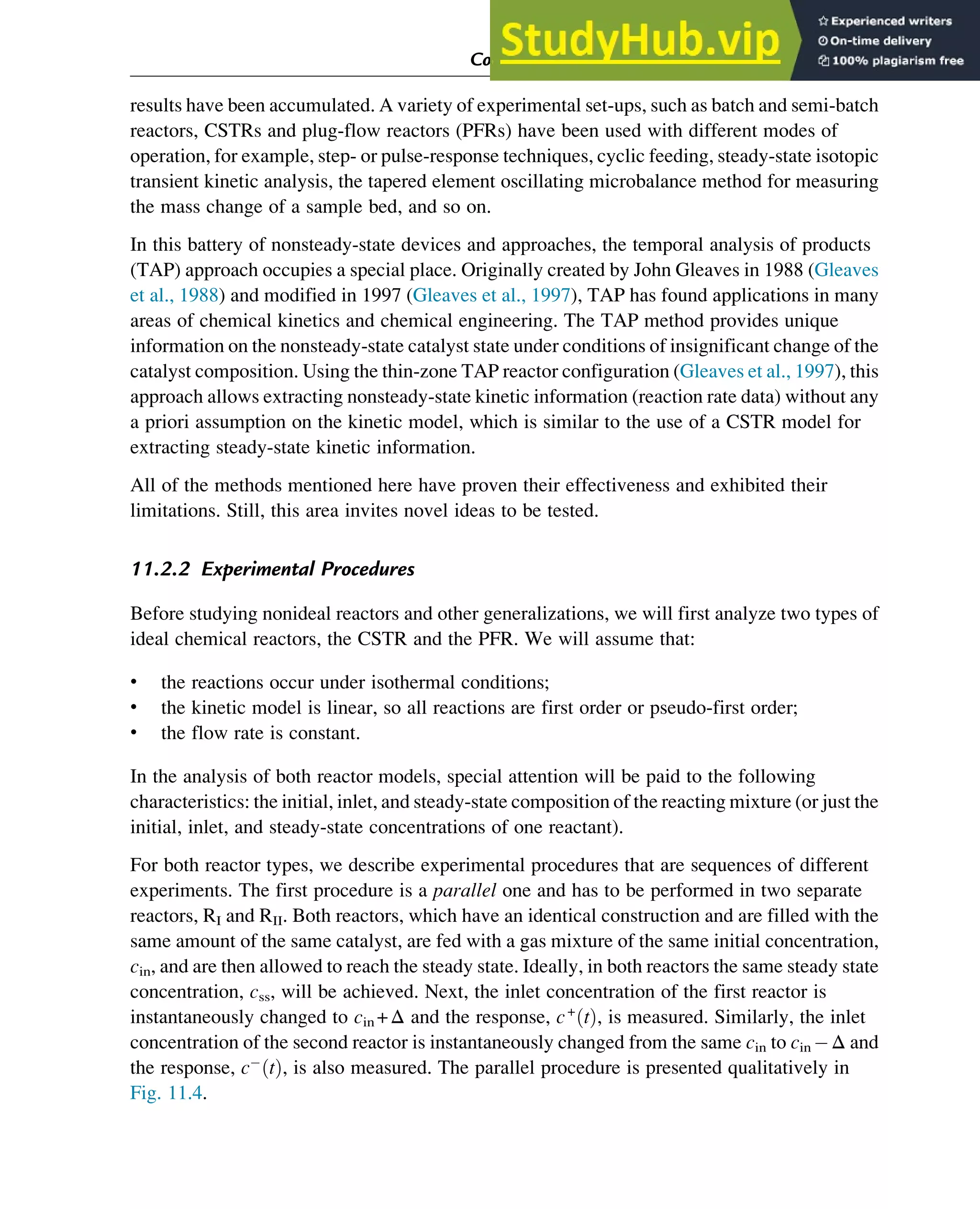 results have been accumulated. A variety of experimental set-ups, such as batch and semi-batch
reactors, CSTRs and plug-flow reactors (PFRs) have been used with different modes of
operation, for example, step- or pulse-response techniques, cyclic feeding, steady-state isotopic
transient kinetic analysis, the tapered element oscillating microbalance method for measuring
the mass change of a sample bed, and so on.
In this battery of nonsteady-state devices and approaches, the temporal analysis of products
(TAP) approach occupies a special place. Originally created by John Gleaves in 1988 (Gleaves
et al., 1988) and modified in 1997 (Gleaves et al., 1997), TAP has found applications in many
areas of chemical kinetics and chemical engineering. The TAP method provides unique
information on the nonsteady-state catalyst state under conditions of insignificant change of the
catalyst composition. Using the thin-zone TAP reactor configuration (Gleaves et al., 1997), this
approach allows extracting nonsteady-state kinetic information (reaction rate data) without any
a priori assumption on the kinetic model, which is similar to the use of a CSTR model for
extracting steady-state kinetic information.
All of the methods mentioned here have proven their effectiveness and exhibited their
limitations. Still, this area invites novel ideas to be tested.
11.2.2 Experimental Procedures
Before studying nonideal reactors and other generalizations, we will first analyze two types of
ideal chemical reactors, the CSTR and the PFR. We will assume that:
• the reactions occur under isothermal conditions;
• the kinetic model is linear, so all reactions are first order or pseudo-first order;
• the flow rate is constant.
In the analysis of both reactor models, special attention will be paid to the following
characteristics: the initial, inlet, and steady-state composition of the reacting mixture (or just the
initial, inlet, and steady-state concentrations of one reactant).
For both reactor types, we describe experimental procedures that are sequences of different
experiments. The first procedure is a parallel one and has to be performed in two separate
reactors, RI and RII. Both reactors, which have an identical construction and are filled with the
same amount of the same catalyst, are fed with a gas mixture of the same initial concentration,
cin, and are then allowed to reach the steady state. Ideally, in both reactors the same steady state
concentration, css, will be achieved. Next, the inlet concentration of the first reactor is
instantaneously changed to cin +Δ and the response, c+
t
ð Þ, is measured. Similarly, the inlet
concentration of the second reactor is instantaneously changed from the same cin to cin Δ and
the response, c t
ð Þ, is also measured. The parallel procedure is presented qualitatively in
Fig. 11.4.
Computer Algebra and Symbolic Calculations 367
 