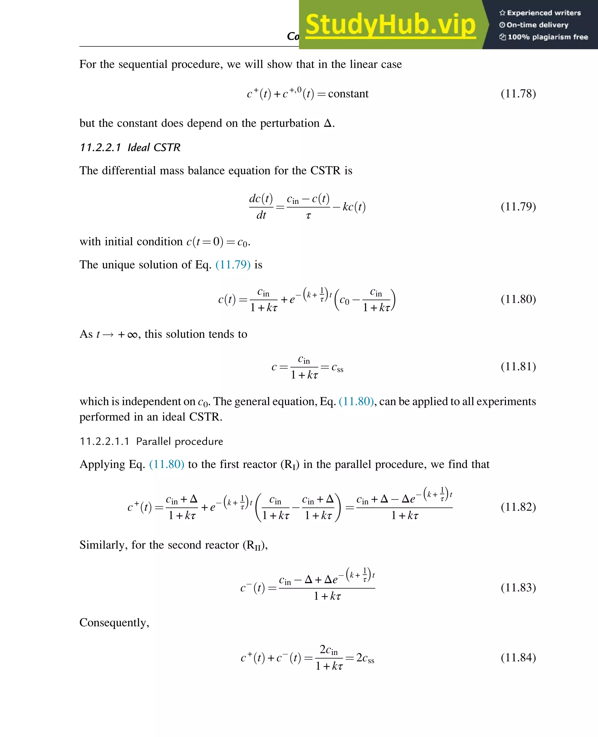 For the sequential procedure, we will show that in the linear case
c+
t
ð Þ + c+,0
t
ð Þ ¼ constant (11.78)
but the constant does depend on the perturbation Δ.
11.2.2.1 Ideal CSTR
The differential mass balance equation for the CSTR is
dc t
ð Þ
dt
¼
cin c t
ð Þ
τ
kc t
ð Þ (11.79)
with initial condition c t ¼ 0
ð Þ ¼ c0.
The unique solution of Eq. (11.79) is
c t
ð Þ ¼
cin
1 + kτ
+ e k +
1
τ
 
t
c0
cin
1 + kτ
 
(11.80)
As t ! + ∞, this solution tends to
c ¼
cin
1 + kτ
¼ css (11.81)
which is independent on c0. The general equation, Eq. (11.80), can be applied to all experiments
performed in an ideal CSTR.
11.2.2.1.1 Parallel procedure
Applying Eq. (11.80) to the first reactor (RI) in the parallel procedure, we find that
c+
t
ð Þ ¼
cin + Δ
1 + kτ
+ e k +
1
τ
 
t cin
1 + kτ
cin + Δ
1 + kτ
 
¼
cin + Δ Δe k +
1
τ
 
t
1 + kτ
(11.82)
Similarly, for the second reactor (RII),
c t
ð Þ ¼
cin Δ + Δe k +
1
τ
 
t
1 + kτ
(11.83)
Consequently,
c+
t
ð Þ + c t
ð Þ ¼
2cin
1 + kτ
¼ 2css (11.84)
Computer Algebra and Symbolic Calculations 369
 