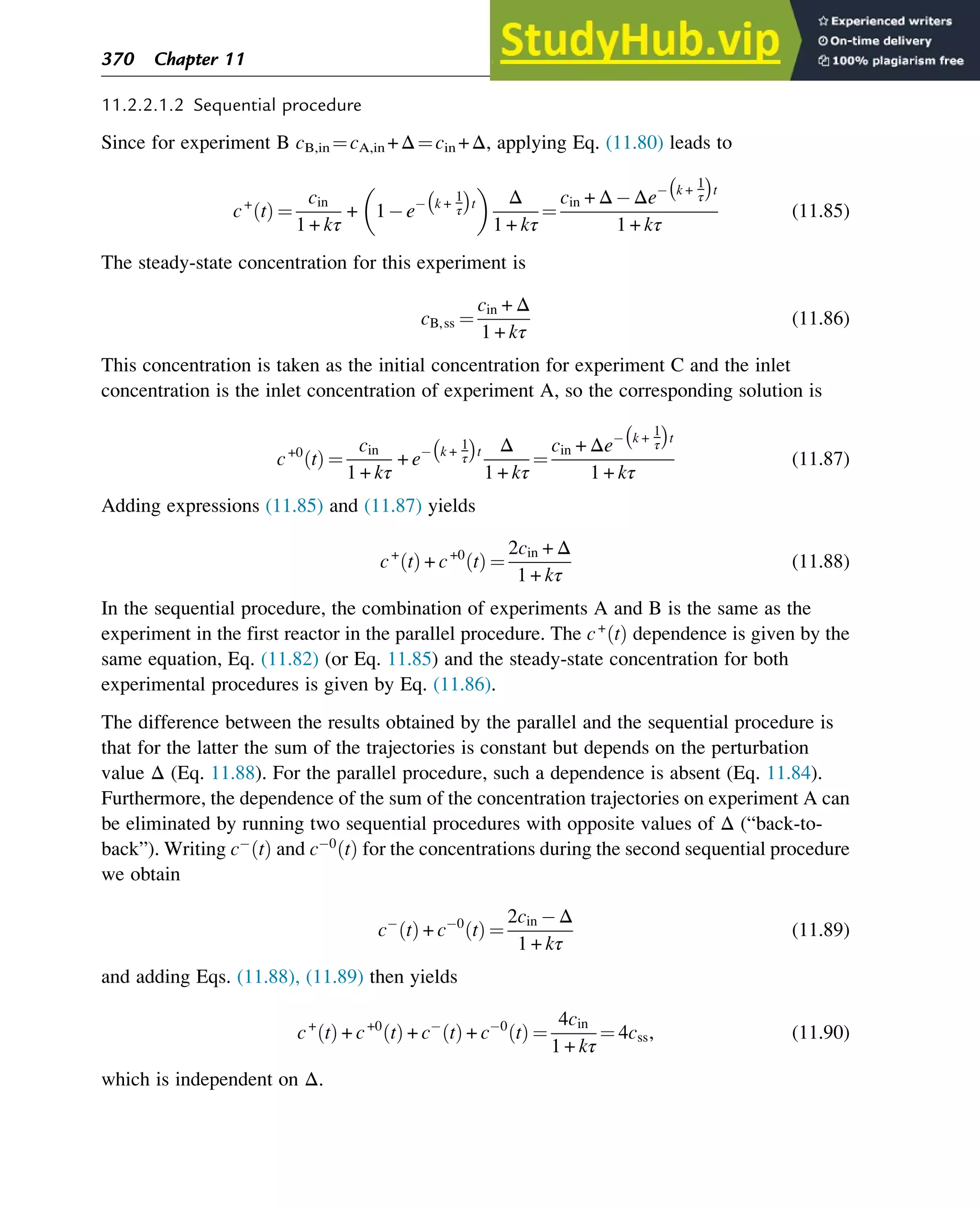 11.2.2.1.2 Sequential procedure
Since for experiment B cB,in ¼cA,in +Δ¼cin +Δ, applying Eq. (11.80) leads to
c+
t
ð Þ ¼
cin
1 + kτ
+ 1 e k +
1
τ
 
t
 
Δ
1 + kτ
¼
cin + Δ Δe k +
1
τ
 
t
1 + kτ
(11.85)
The steady-state concentration for this experiment is
cB,ss ¼
cin + Δ
1 + kτ
(11.86)
This concentration is taken as the initial concentration for experiment C and the inlet
concentration is the inlet concentration of experiment A, so the corresponding solution is
c+0
t
ð Þ ¼
cin
1 + kτ
+ e k +
1
τ
 
t Δ
1 + kτ
¼
cin + Δe k +
1
τ
 
t
1 + kτ
(11.87)
Adding expressions (11.85) and (11.87) yields
c+
t
ð Þ + c+0
t
ð Þ ¼
2cin + Δ
1 + kτ
(11.88)
In the sequential procedure, the combination of experiments A and B is the same as the
experiment in the first reactor in the parallel procedure. The c+
t
ð Þ dependence is given by the
same equation, Eq. (11.82) (or Eq. 11.85) and the steady-state concentration for both
experimental procedures is given by Eq. (11.86).
The difference between the results obtained by the parallel and the sequential procedure is
that for the latter the sum of the trajectories is constant but depends on the perturbation
value Δ (Eq. 11.88). For the parallel procedure, such a dependence is absent (Eq. 11.84).
Furthermore, the dependence of the sum of the concentration trajectories on experiment A can
be eliminated by running two sequential procedures with opposite values of Δ (“back-to-
back”). Writing c t
ð Þ and c 0
t
ð Þ for the concentrations during the second sequential procedure
we obtain
c t
ð Þ + c 0
t
ð Þ ¼
2cin Δ
1 + kτ
(11.89)
and adding Eqs. (11.88), (11.89) then yields
c+
t
ð Þ + c+0
t
ð Þ + c t
ð Þ + c 0
t
ð Þ ¼
4cin
1 + kτ
¼ 4css, (11.90)
which is independent on Δ.
370 Chapter 11
 