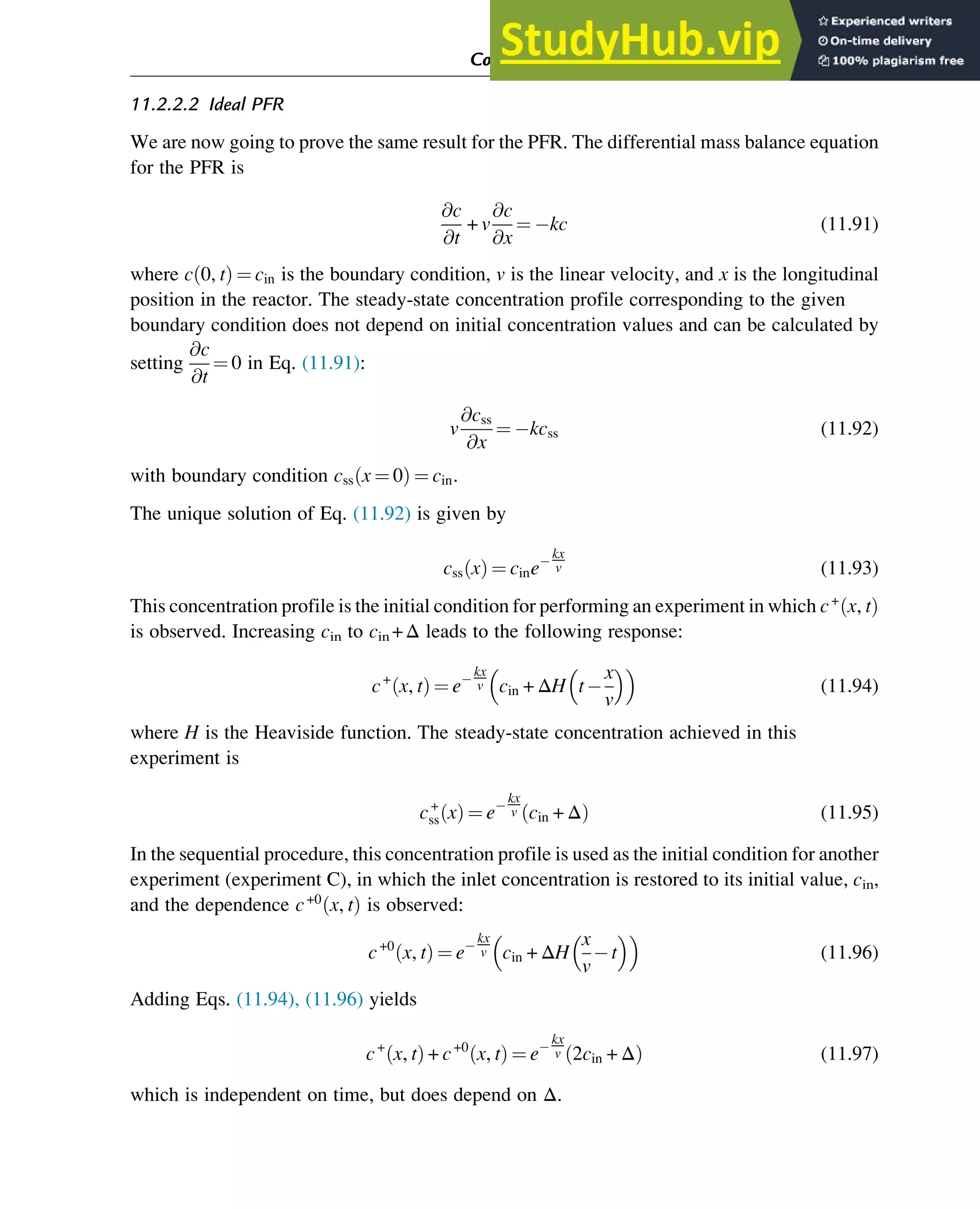 11.2.2.2 Ideal PFR
We are now going to prove the same result for the PFR. The differential mass balance equation
for the PFR is
@c
@t
+ v
@c
@x
¼ kc (11.91)
where c 0, t
ð Þ ¼ cin is the boundary condition, v is the linear velocity, and x is the longitudinal
position in the reactor. The steady-state concentration profile corresponding to the given
boundary condition does not depend on initial concentration values and can be calculated by
setting
@c
@t
¼ 0 in Eq. (11.91):
v
@css
@x
¼ kcss (11.92)
with boundary condition css x ¼ 0
ð Þ ¼ cin.
The unique solution of Eq. (11.92) is given by
css x
ð Þ ¼ cine
kx
v (11.93)
This concentration profile is the initial condition for performing an experiment in which c+
x, t
ð Þ
is observed. Increasing cin to cin +Δ leads to the following response:
c+
x, t
ð Þ ¼ e
kx
v cin + ΔH t
x
v
 
 
(11.94)
where H is the Heaviside function. The steady-state concentration achieved in this
experiment is
c+
ss x
ð Þ ¼ e
kx
v cin + Δ
ð Þ (11.95)
In the sequential procedure, this concentration profile is used as the initial condition for another
experiment (experiment C), in which the inlet concentration is restored to its initial value, cin,
and the dependence c+0
x, t
ð Þ is observed:
c+0
x, t
ð Þ ¼ e
kx
v cin + ΔH
x
v
t
 
 
(11.96)
Adding Eqs. (11.94), (11.96) yields
c+
x, t
ð Þ + c+0
x, t
ð Þ ¼ e
kx
v 2cin + Δ
ð Þ (11.97)
which is independent on time, but does depend on Δ.
Computer Algebra and Symbolic Calculations 371
 