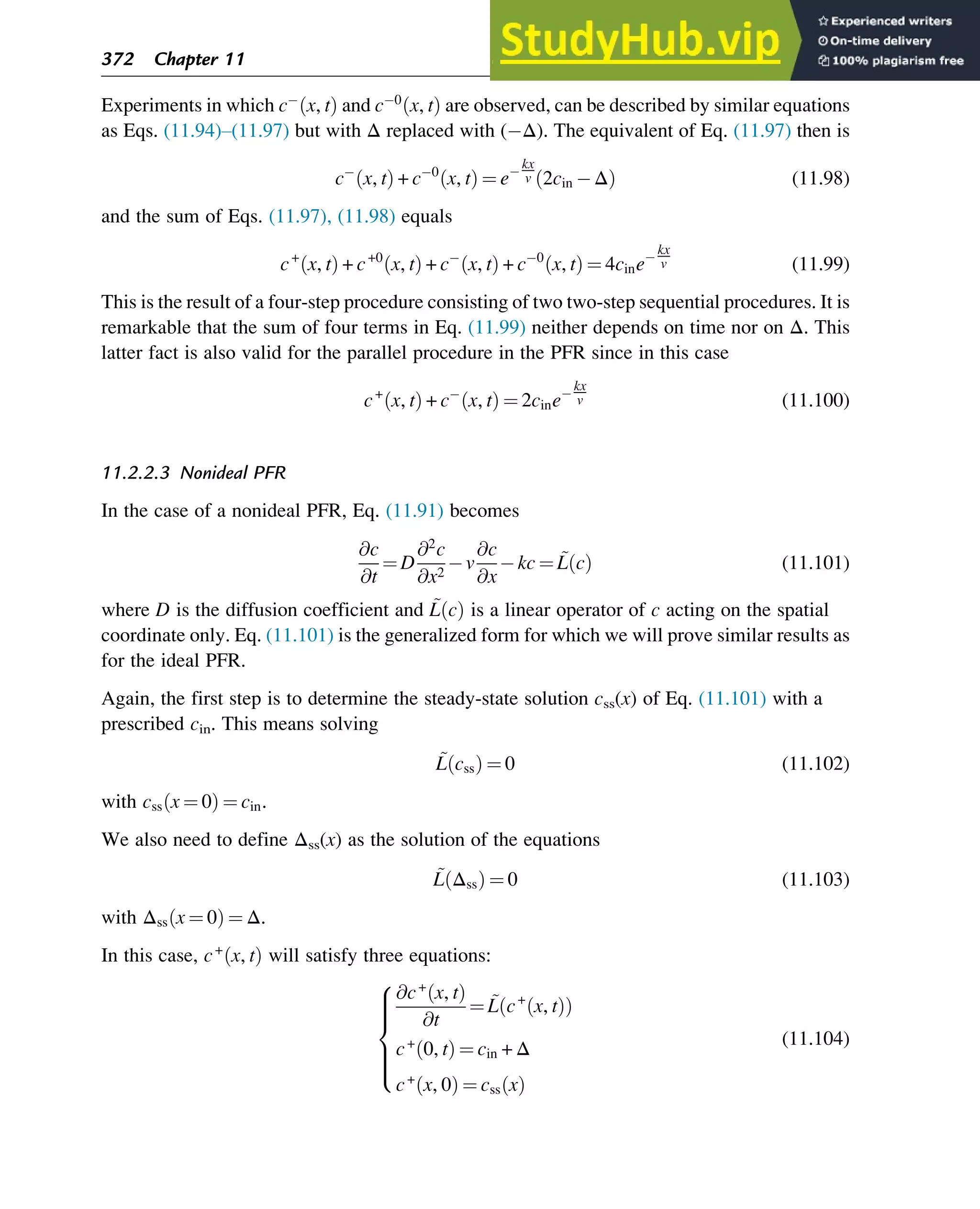Experiments in which c x, t
ð Þ and c 0
x, t
ð Þ are observed, can be described by similar equations
as Eqs. (11.94)–(11.97) but with Δ replaced with ( Δ). The equivalent of Eq. (11.97) then is
c x, t
ð Þ + c 0
x, t
ð Þ ¼ e
kx
v 2cin Δ
ð Þ (11.98)
and the sum of Eqs. (11.97), (11.98) equals
c+
x, t
ð Þ + c+0
x, t
ð Þ + c x, t
ð Þ + c 0
x, t
ð Þ ¼ 4cine
kx
v (11.99)
This is the result of a four-step procedure consisting of two two-step sequential procedures. It is
remarkable that the sum of four terms in Eq. (11.99) neither depends on time nor on Δ. This
latter fact is also valid for the parallel procedure in the PFR since in this case
c+
x, t
ð Þ + c x, t
ð Þ ¼ 2cine
kx
v (11.100)
11.2.2.3 Nonideal PFR
In the case of a nonideal PFR, Eq. (11.91) becomes
@c
@t
¼ D
@2
c
@x2
v
@c
@x
kc ¼ ~
L c
ð Þ (11.101)
where D is the diffusion coefficient and ~
L c
ð Þ is a linear operator of c acting on the spatial
coordinate only. Eq. (11.101) is the generalized form for which we will prove similar results as
for the ideal PFR.
Again, the first step is to determine the steady-state solution css(x) of Eq. (11.101) with a
prescribed cin. This means solving
~
L css
ð Þ ¼ 0 (11.102)
with css x ¼ 0
ð Þ ¼ cin.
We also need to define Δss(x) as the solution of the equations
~
L Δss
ð Þ ¼ 0 (11.103)
with Δss x ¼ 0
ð Þ ¼ Δ.
In this case, c+
x, t
ð Þ will satisfy three equations:
@c+
x, t
ð Þ
@t
¼ ~
L c+
x, t
ð Þ
ð Þ
c+
0, t
ð Þ ¼ cin + Δ
c+
x, 0
ð Þ ¼ css x
ð Þ
8







:
(11.104)
372 Chapter 11
 