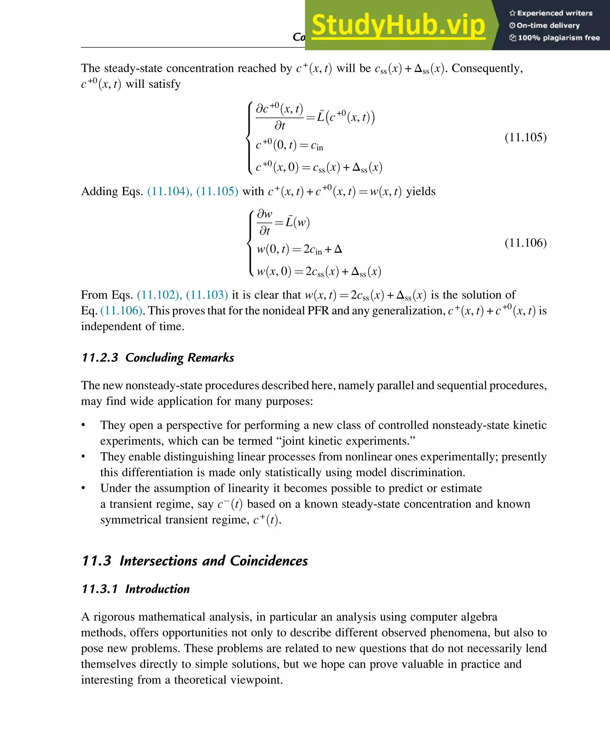 The steady-state concentration reached by c+
x, t
ð Þ will be css x
ð Þ + Δss x
ð Þ. Consequently,
c+0
x, t
ð Þ will satisfy
@c+0
x, t
ð Þ
@t
¼ ~
L c+0
x, t
ð Þ
 
c+0
0, t
ð Þ ¼ cin
c+0
x, 0
ð Þ ¼ css x
ð Þ + Δss x
ð Þ
8









:
(11.105)
Adding Eqs. (11.104), (11.105) with c+
x, t
ð Þ + c+0
x, t
ð Þ ¼ w x, t
ð Þ yields
@w
@t
¼ ~
L w
ð Þ
w 0, t
ð Þ ¼ 2cin + Δ
w x, 0
ð Þ ¼ 2css x
ð Þ + Δss x
ð Þ
8







:
(11.106)
From Eqs. (11.102), (11.103) it is clear that w x, t
ð Þ ¼ 2css x
ð Þ + Δss x
ð Þ is the solution of
Eq. (11.106). This proves that for the nonideal PFR and any generalization, c+
x, t
ð Þ + c+0
x, t
ð Þ is
independent of time.
11.2.3 Concluding Remarks
The new nonsteady-state procedures described here, namely parallel and sequential procedures,
may find wide application for many purposes:
• They open a perspective for performing a new class of controlled nonsteady-state kinetic
experiments, which can be termed “joint kinetic experiments.”
• They enable distinguishing linear processes from nonlinear ones experimentally; presently
this differentiation is made only statistically using model discrimination.
• Under the assumption of linearity it becomes possible to predict or estimate
a transient regime, say c t
ð Þ based on a known steady-state concentration and known
symmetrical transient regime, c+
t
ð Þ.
11.3 Intersections and Coincidences
11.3.1 Introduction
A rigorous mathematical analysis, in particular an analysis using computer algebra
methods, offers opportunities not only to describe different observed phenomena, but also to
pose new problems. These problems are related to new questions that do not necessarily lend
themselves directly to simple solutions, but we hope can prove valuable in practice and
interesting from a theoretical viewpoint.
Computer Algebra and Symbolic Calculations 373
 