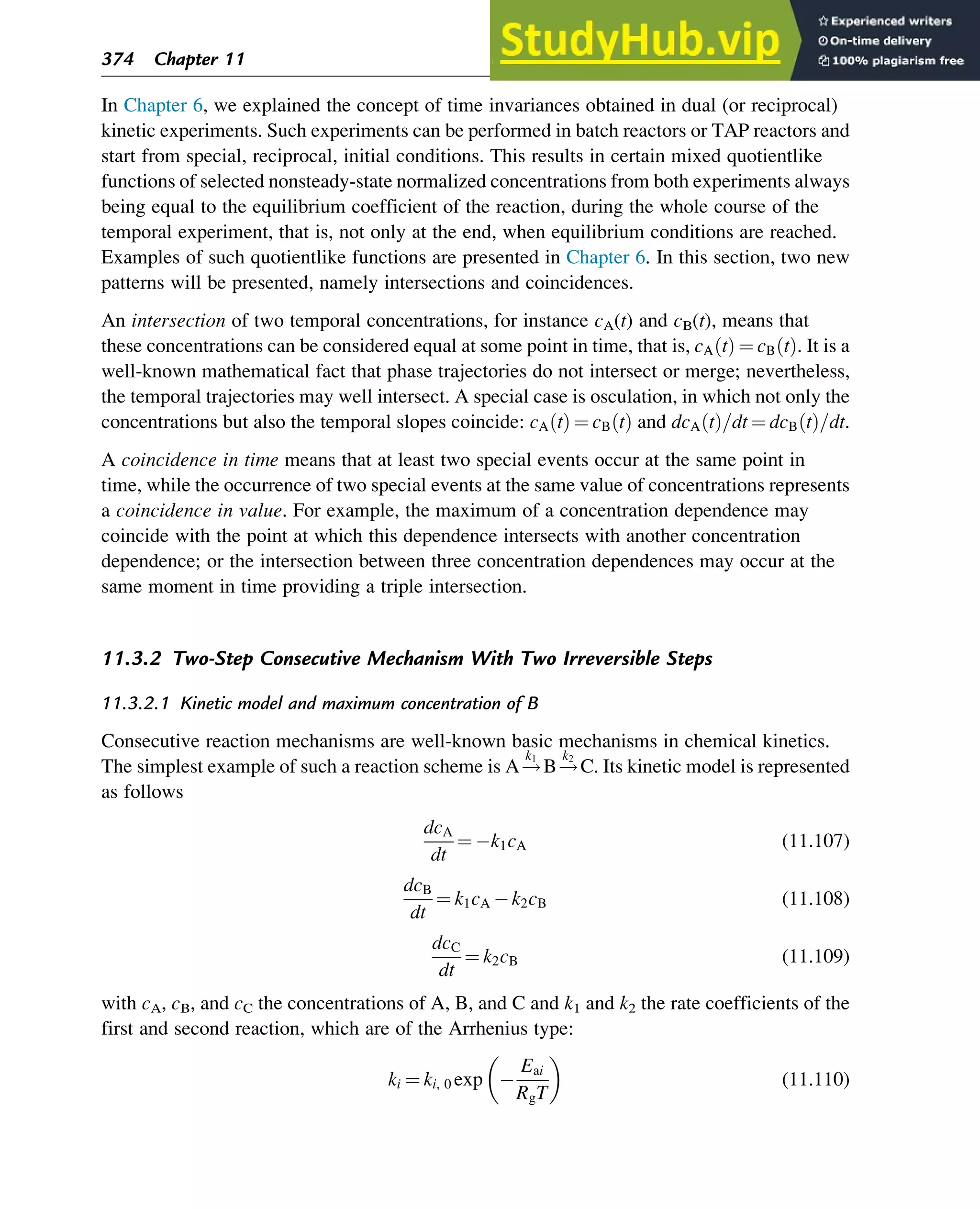 In Chapter 6, we explained the concept of time invariances obtained in dual (or reciprocal)
kinetic experiments. Such experiments can be performed in batch reactors or TAP reactors and
start from special, reciprocal, initial conditions. This results in certain mixed quotientlike
functions of selected nonsteady-state normalized concentrations from both experiments always
being equal to the equilibrium coefficient of the reaction, during the whole course of the
temporal experiment, that is, not only at the end, when equilibrium conditions are reached.
Examples of such quotientlike functions are presented in Chapter 6. In this section, two new
patterns will be presented, namely intersections and coincidences.
An intersection of two temporal concentrations, for instance cA(t) and cB(t), means that
these concentrations can be considered equal at some point in time, that is, cA t
ð Þ ¼ cB t
ð Þ. It is a
well-known mathematical fact that phase trajectories do not intersect or merge; nevertheless,
the temporal trajectories may well intersect. A special case is osculation, in which not only the
concentrations but also the temporal slopes coincide: cA t
ð Þ ¼ cB t
ð Þ and dcA t
ð Þ=dt ¼ dcB t
ð Þ=dt.
A coincidence in time means that at least two special events occur at the same point in
time, while the occurrence of two special events at the same value of concentrations represents
a coincidence in value. For example, the maximum of a concentration dependence may
coincide with the point at which this dependence intersects with another concentration
dependence; or the intersection between three concentration dependences may occur at the
same moment in time providing a triple intersection.
11.3.2 Two-Step Consecutive Mechanism With Two Irreversible Steps
11.3.2.1 Kinetic model and maximum concentration of B
Consecutive reaction mechanisms are well-known basic mechanisms in chemical kinetics.
The simplest example of such a reaction scheme is A!
k1
B!
k2
C. Its kinetic model is represented
as follows
dcA
dt
¼ k1cA (11.107)
dcB
dt
¼ k1cA k2cB (11.108)
dcC
dt
¼ k2cB (11.109)
with cA, cB, and cC the concentrations of A, B, and C and k1 and k2 the rate coefficients of the
first and second reaction, which are of the Arrhenius type:
ki ¼ ki, 0 exp
Eai
RgT
 
(11.110)
374 Chapter 11
 