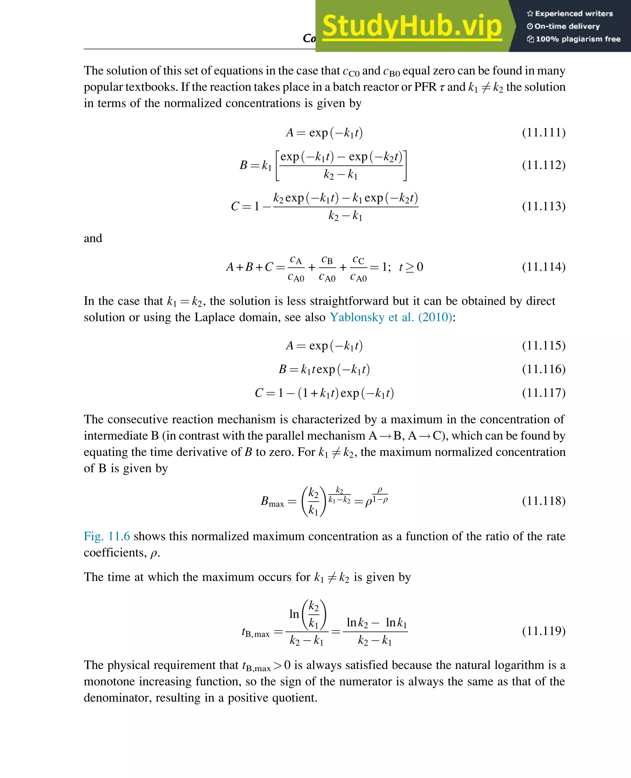 The solution of this set of equations in the case that cC0 and cB0 equal zero can be found in many
popular textbooks. If the reaction takes place in a batch reactor or PFR τ and k1 6¼ k2 the solution
in terms of the normalized concentrations is given by
A ¼ exp k1t
ð Þ (11.111)
B ¼ k1
exp k1t
ð Þ exp k2t
ð Þ
k2 k1
(11.112)
C ¼ 1
k2 exp k1t
ð Þ k1 exp k2t
ð Þ
k2 k1
(11.113)
and
A + B + C ¼
cA
cA0
+
cB
cA0
+
cC
cA0
¼ 1; t  0 (11.114)
In the case that k1 ¼ k2, the solution is less straightforward but it can be obtained by direct
solution or using the Laplace domain, see also Yablonsky et al. (2010):
A ¼ exp k1t
ð Þ (11.115)
B ¼ k1texp k1t
ð Þ (11.116)
C ¼ 1 1 + k1t
ð Þexp k1t
ð Þ (11.117)
The consecutive reaction mechanism is characterized by a maximum in the concentration of
intermediate B (in contrast with the parallel mechanism A!B, A!C), which can be found by
equating the time derivative of B to zero. For k1 6¼ k2, the maximum normalized concentration
of B is given by
Bmax ¼
k2
k1
  k2
k1 k2 ¼ ρ
ρ
1 ρ (11.118)
Fig. 11.6 shows this normalized maximum concentration as a function of the ratio of the rate
coefficients, ρ.
The time at which the maximum occurs for k1 6¼ k2 is given by
tB,max ¼
ln
k2
k1
 
k2 k1
¼
lnk2 lnk1
k2 k1
(11.119)
The physical requirement that tB,max 0 is always satisfied because the natural logarithm is a
monotone increasing function, so the sign of the numerator is always the same as that of the
denominator, resulting in a positive quotient.
Computer Algebra and Symbolic Calculations 375
 
