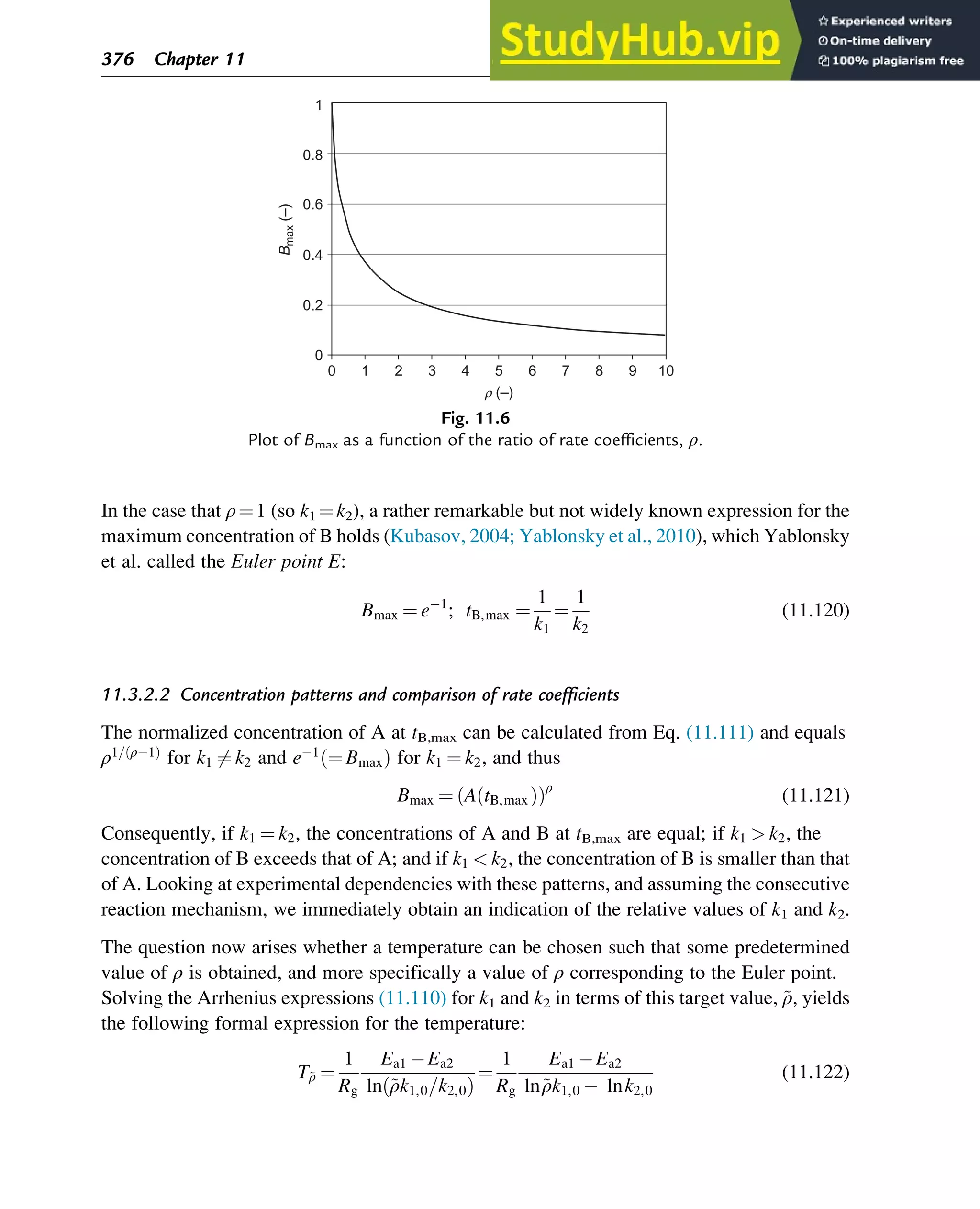 In the case that ρ¼1 (so k1 ¼k2), a rather remarkable but not widely known expression for the
maximum concentration of B holds (Kubasov, 2004; Yablonsky et al., 2010), which Yablonsky
et al. called the Euler point E:
Bmax ¼ e 1
; tB,max ¼
1
k1
¼
1
k2
(11.120)
11.3.2.2 Concentration patterns and comparison of rate coefficients
The normalized concentration of A at tB,max can be calculated from Eq. (11.111) and equals
ρ1= ρ 1
ð Þ
for k1 6¼ k2 and e 1
¼ Bmax
ð Þ for k1 ¼ k2, and thus
Bmax ¼ A tB,max
ð Þ
ð Þρ
(11.121)
Consequently, if k1 ¼ k2, the concentrations of A and B at tB,max are equal; if k1  k2, the
concentration of B exceeds that of A; and if k1  k2, the concentration of B is smaller than that
of A. Looking at experimental dependencies with these patterns, and assuming the consecutive
reaction mechanism, we immediately obtain an indication of the relative values of k1 and k2.
The question now arises whether a temperature can be chosen such that some predetermined
value of ρ is obtained, and more specifically a value of ρ corresponding to the Euler point.
Solving the Arrhenius expressions (11.110) for k1 and k2 in terms of this target value, ~
ρ, yields
the following formal expression for the temperature:
T~
ρ ¼
1
Rg
Ea1 Ea2
ln ~
ρk1,0=k2,0
ð Þ
¼
1
Rg
Ea1 Ea2
ln~
ρk1,0 lnk2,0
(11.122)
0
0
0.2
0.4
B
max
(–)
0.6
0.8
1
1 2 3 4 5 6
r (–)
7 8 9 10
Fig. 11.6
Plot of Bmax as a function of the ratio of rate coefficients, ρ.
376 Chapter 11
 