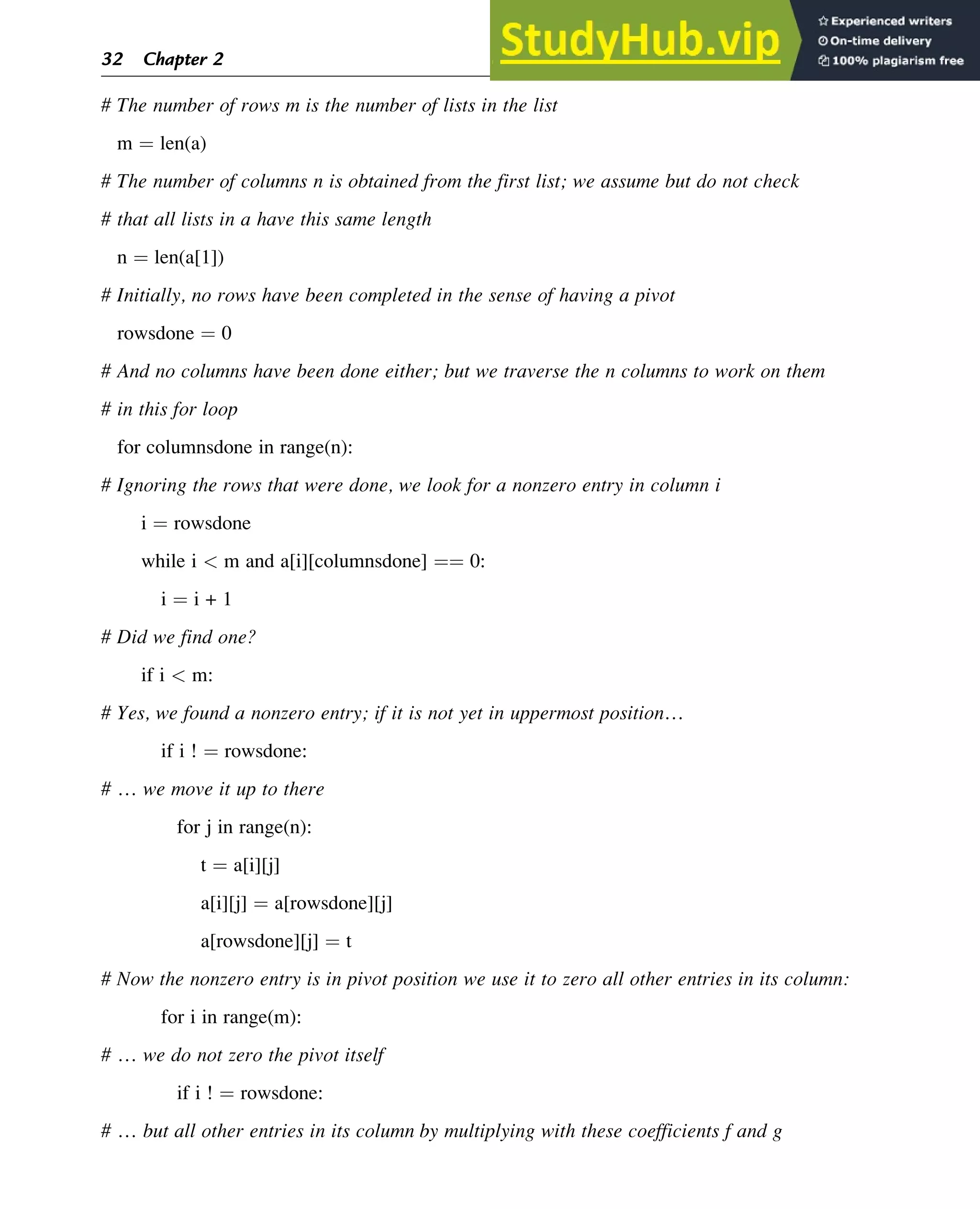 # The number of rows m is the number of lists in the list
m ¼ len(a)
# The number of columns n is obtained from the first list; we assume but do not check
# that all lists in a have this same length
n ¼ len(a[1])
# Initially, no rows have been completed in the sense of having a pivot
rowsdone ¼ 0
# And no columns have been done either; but we traverse the n columns to work on them
# in this for loop
for columnsdone in range(n):
# Ignoring the rows that were done, we look for a nonzero entry in column i
i ¼ rowsdone
while i  m and a[i][columnsdone] ¼¼ 0:
i ¼ i + 1
# Did we find one?
if i  m:
# Yes, we found a nonzero entry; if it is not yet in uppermost position…
if i ! ¼ rowsdone:
# … we move it up to there
for j in range(n):
t ¼ a[i][j]
a[i][j] ¼ a[rowsdone][j]
a[rowsdone][j] ¼ t
# Now the nonzero entry is in pivot position we use it to zero all other entries in its column:
for i in range(m):
# … we do not zero the pivot itself
if i ! ¼ rowsdone:
# … but all other entries in its column by multiplying with these coefficients f and g
32 Chapter 2
 