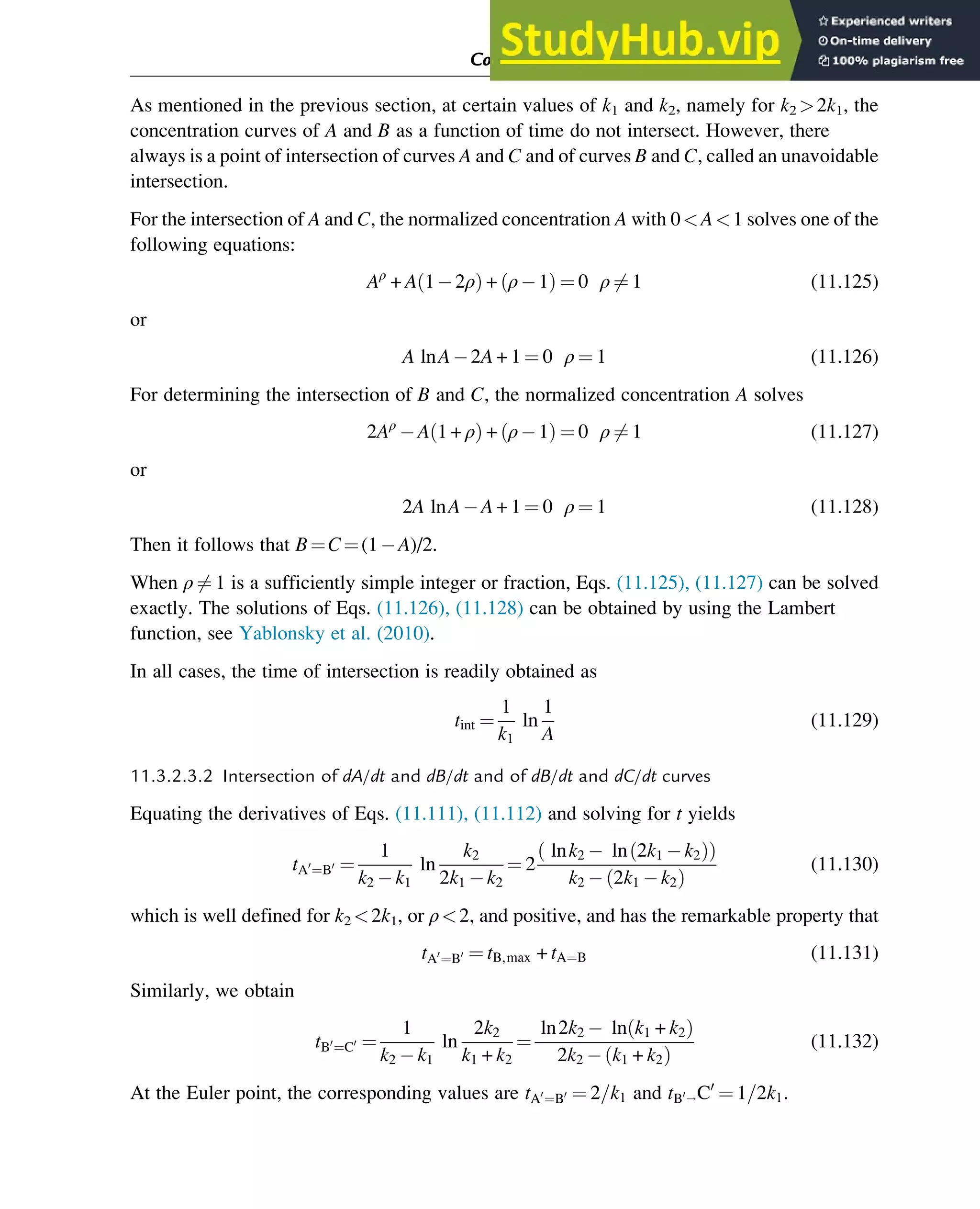 As mentioned in the previous section, at certain values of k1 and k2, namely for k2 2k1, the
concentration curves of A and B as a function of time do not intersect. However, there
always is a point of intersection of curves A and C and of curves B and C, called an unavoidable
intersection.
For the intersection of A and C, the normalized concentration A with 0A1 solves one of the
following equations:
Aρ
+ A 1 2ρ
ð Þ + ρ 1
ð Þ ¼ 0 ρ 6¼ 1 (11.125)
or
A lnA 2A + 1 ¼ 0 ρ ¼ 1 (11.126)
For determining the intersection of B and C, the normalized concentration A solves
2Aρ
A 1 + ρ
ð Þ + ρ 1
ð Þ ¼ 0 ρ 6¼ 1 (11.127)
or
2A lnA A + 1 ¼ 0 ρ ¼ 1 (11.128)
Then it follows that B¼C¼(1 A)/2.
When ρ 6¼ 1 is a sufficiently simple integer or fraction, Eqs. (11.125), (11.127) can be solved
exactly. The solutions of Eqs. (11.126), (11.128) can be obtained by using the Lambert
function, see Yablonsky et al. (2010).
In all cases, the time of intersection is readily obtained as
tint ¼
1
k1
ln
1
A
(11.129)
11.3.2.3.2 Intersection of dA/dt and dB/dt and of dB/dt and dC/dt curves
Equating the derivatives of Eqs. (11.111), (11.112) and solving for t yields
tA0
¼B0 ¼
1
k2 k1
ln
k2
2k1 k2
¼ 2
lnk2 ln 2k1 k2
ð Þ
ð Þ
k2 2k1 k2
ð Þ
(11.130)
which is well defined for k2 2k1, or ρ2, and positive, and has the remarkable property that
tA0
¼B0 ¼ tB,max + tA¼B (11.131)
Similarly, we obtain
tB0
¼C0 ¼
1
k2 k1
ln
2k2
k1 + k2
¼
ln2k2 ln k1 + k2
ð Þ
2k2 k1 + k2
ð Þ
(11.132)
At the Euler point, the corresponding values are tA0
¼B0 ¼ 2=k1 and tB0!C0
¼ 1=2k1.
Computer Algebra and Symbolic Calculations 379
 