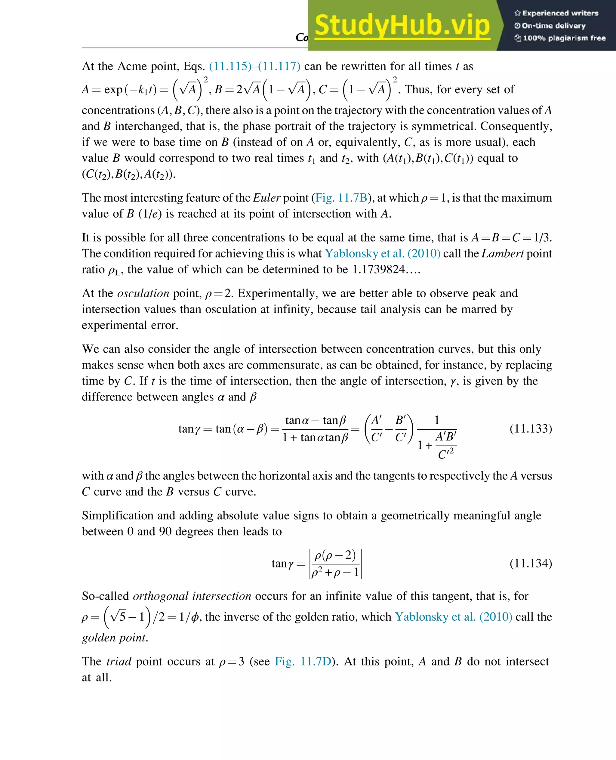 At the Acme point, Eqs. (11.115)–(11.117) can be rewritten for all times t as
A ¼ exp k1t
ð Þ ¼
ﬃﬃﬃ
A
p
 2
, B ¼ 2
ﬃﬃﬃ
A
p
1
ﬃﬃﬃ
A
p
 
, C ¼ 1
ﬃﬃﬃ
A
p
 2
. Thus, for every set of
concentrations (A, B, C), there also is a point on the trajectory with the concentration values of A
and B interchanged, that is, the phase portrait of the trajectory is symmetrical. Consequently,
if we were to base time on B (instead of on A or, equivalently, C, as is more usual), each
value B would correspond to two real times t1 and t2, with (A(t1),B(t1),C(t1)) equal to
(C(t2),B(t2),A(t2)).
The most interesting feature of the Euler point (Fig. 11.7B), at which ρ¼1, is that the maximum
value of B (1/e) is reached at its point of intersection with A.
It is possible for all three concentrations to be equal at the same time, that is A¼B¼C¼1/3.
The condition required for achieving this is what Yablonsky et al. (2010) call the Lambert point
ratio ρL, the value of which can be determined to be 1.1739824….
At the osculation point, ρ¼2. Experimentally, we are better able to observe peak and
intersection values than osculation at infinity, because tail analysis can be marred by
experimental error.
We can also consider the angle of intersection between concentration curves, but this only
makes sense when both axes are commensurate, as can be obtained, for instance, by replacing
time by C. If t is the time of intersection, then the angle of intersection, γ, is given by the
difference between angles α and β
tanγ ¼ tan α β
ð Þ ¼
tanα tanβ
1 + tanαtanβ
¼
A0
C0
B0
C0
 
1
1 +
A0
B0
C02
(11.133)
with α and β the angles between the horizontal axis and the tangents to respectively the A versus
C curve and the B versus C curve.
Simplification and adding absolute value signs to obtain a geometrically meaningful angle
between 0 and 90 degrees then leads to
tanγ ¼
ρ ρ 2
ð Þ
ρ2 + ρ 1
(11.134)
So-called orthogonal intersection occurs for an infinite value of this tangent, that is, for
ρ ¼
ﬃﬃﬃ
5
p
1
 
=2 ¼ 1=ϕ, the inverse of the golden ratio, which Yablonsky et al. (2010) call the
golden point.
The triad point occurs at ρ¼3 (see Fig. 11.7D). At this point, A and B do not intersect
at all.
Computer Algebra and Symbolic Calculations 381
 