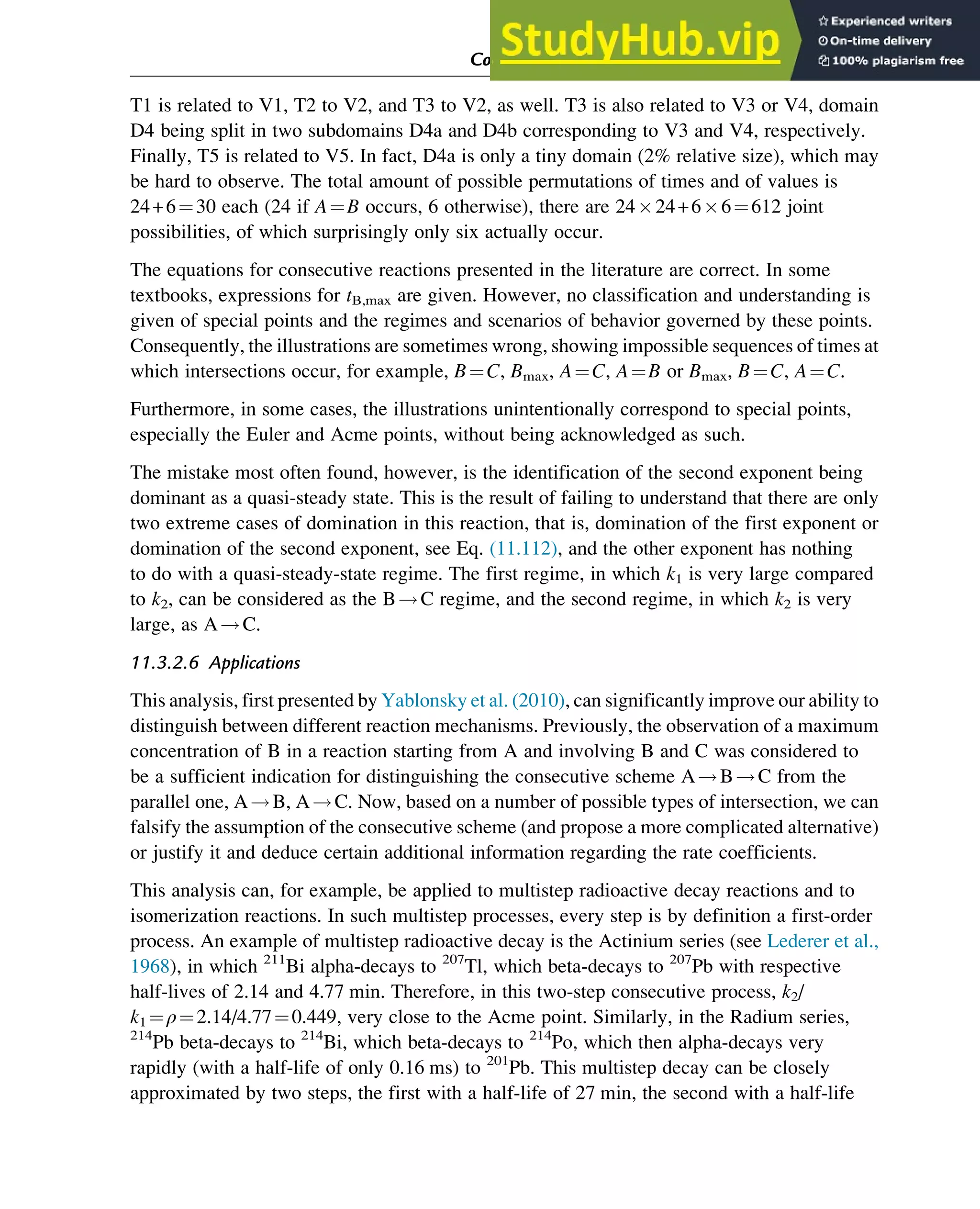 T1 is related to V1, T2 to V2, and T3 to V2, as well. T3 is also related to V3 or V4, domain
D4 being split in two subdomains D4a and D4b corresponding to V3 and V4, respectively.
Finally, T5 is related to V5. In fact, D4a is only a tiny domain (2% relative size), which may
be hard to observe. The total amount of possible permutations of times and of values is
24+6¼30 each (24 if A¼B occurs, 6 otherwise), there are 2424+66¼612 joint
possibilities, of which surprisingly only six actually occur.
The equations for consecutive reactions presented in the literature are correct. In some
textbooks, expressions for tB,max are given. However, no classification and understanding is
given of special points and the regimes and scenarios of behavior governed by these points.
Consequently, the illustrations are sometimes wrong, showing impossible sequences of times at
which intersections occur, for example, B¼C, Bmax, A¼C, A¼B or Bmax, B¼C, A¼C.
Furthermore, in some cases, the illustrations unintentionally correspond to special points,
especially the Euler and Acme points, without being acknowledged as such.
The mistake most often found, however, is the identification of the second exponent being
dominant as a quasi-steady state. This is the result of failing to understand that there are only
two extreme cases of domination in this reaction, that is, domination of the first exponent or
domination of the second exponent, see Eq. (11.112), and the other exponent has nothing
to do with a quasi-steady-state regime. The first regime, in which k1 is very large compared
to k2, can be considered as the B!C regime, and the second regime, in which k2 is very
large, as A!C.
11.3.2.6 Applications
This analysis, first presented by Yablonsky et al. (2010), can significantly improve our ability to
distinguish between different reaction mechanisms. Previously, the observation of a maximum
concentration of B in a reaction starting from A and involving B and C was considered to
be a sufficient indication for distinguishing the consecutive scheme A!B!C from the
parallel one, A!B, A!C. Now, based on a number of possible types of intersection, we can
falsify the assumption of the consecutive scheme (and propose a more complicated alternative)
or justify it and deduce certain additional information regarding the rate coefficients.
This analysis can, for example, be applied to multistep radioactive decay reactions and to
isomerization reactions. In such multistep processes, every step is by definition a first-order
process. An example of multistep radioactive decay is the Actinium series (see Lederer et al.,
1968), in which 211
Bi alpha-decays to 207
Tl, which beta-decays to 207
Pb with respective
half-lives of 2.14 and 4.77 min. Therefore, in this two-step consecutive process, k2/
k1 ¼ρ¼2.14/4.77¼0.449, very close to the Acme point. Similarly, in the Radium series,
214
Pb beta-decays to 214
Bi, which beta-decays to 214
Po, which then alpha-decays very
rapidly (with a half-life of only 0.16 ms) to 201
Pb. This multistep decay can be closely
approximated by two steps, the first with a half-life of 27 min, the second with a half-life
Computer Algebra and Symbolic Calculations 383
 