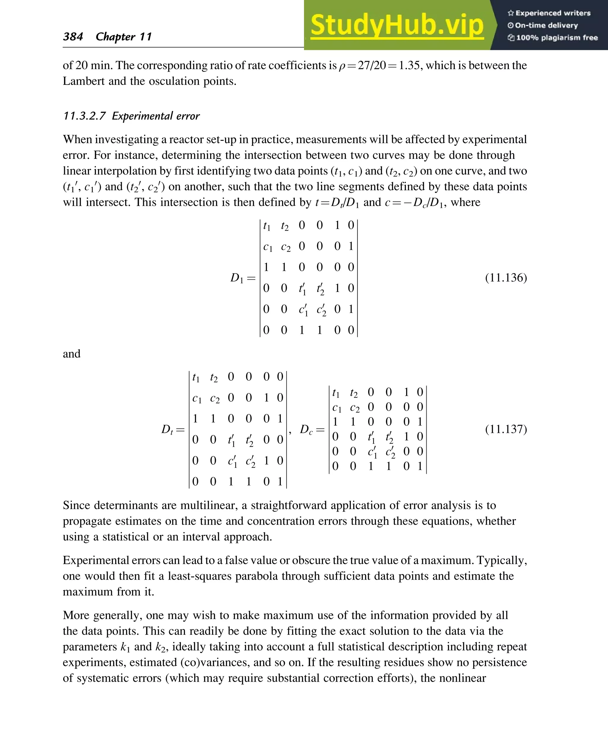 of 20 min. The corresponding ratio of rate coefficients is ρ¼27/20¼1.35, which is between the
Lambert and the osculation points.
11.3.2.7 Experimental error
When investigating a reactor set-up in practice, measurements will be affected by experimental
error. For instance, determining the intersection between two curves may be done through
linear interpolation by first identifying two data points (t1, c1) and (t2, c2) on one curve, and two
(t1
0
, c1
0
) and (t2
0
, c2
0
) on another, such that the two line segments defined by these data points
will intersect. This intersection is then defined by t¼Dt/D1 and c¼ Dc/D1, where
D1 ¼
t1 t2 0 0 1 0
c1 c2 0 0 0 1
1 1 0 0 0 0
0 0 t0
1 t0
2 1 0
0 0 c0
1 c0
2 0 1
0 0 1 1 0 0
(11.136)
and
Dt ¼
t1 t2 0 0 0 0
c1 c2 0 0 1 0
1 1 0 0 0 1
0 0 t0
1 t0
2 0 0
0 0 c0
1 c0
2 1 0
0 0 1 1 0 1
, Dc ¼
t1 t2 0 0 1 0
c1 c2 0 0 0 0
1 1 0 0 0 1
0 0 t0
1 t0
2 1 0
0 0 c0
1 c0
2 0 0
0 0 1 1 0 1
(11.137)
Since determinants are multilinear, a straightforward application of error analysis is to
propagate estimates on the time and concentration errors through these equations, whether
using a statistical or an interval approach.
Experimental errors can lead to a false value or obscure the true value of a maximum. Typically,
one would then fit a least-squares parabola through sufficient data points and estimate the
maximum from it.
More generally, one may wish to make maximum use of the information provided by all
the data points. This can readily be done by fitting the exact solution to the data via the
parameters k1 and k2, ideally taking into account a full statistical description including repeat
experiments, estimated (co)variances, and so on. If the resulting residues show no persistence
of systematic errors (which may require substantial correction efforts), the nonlinear
384 Chapter 11
 
