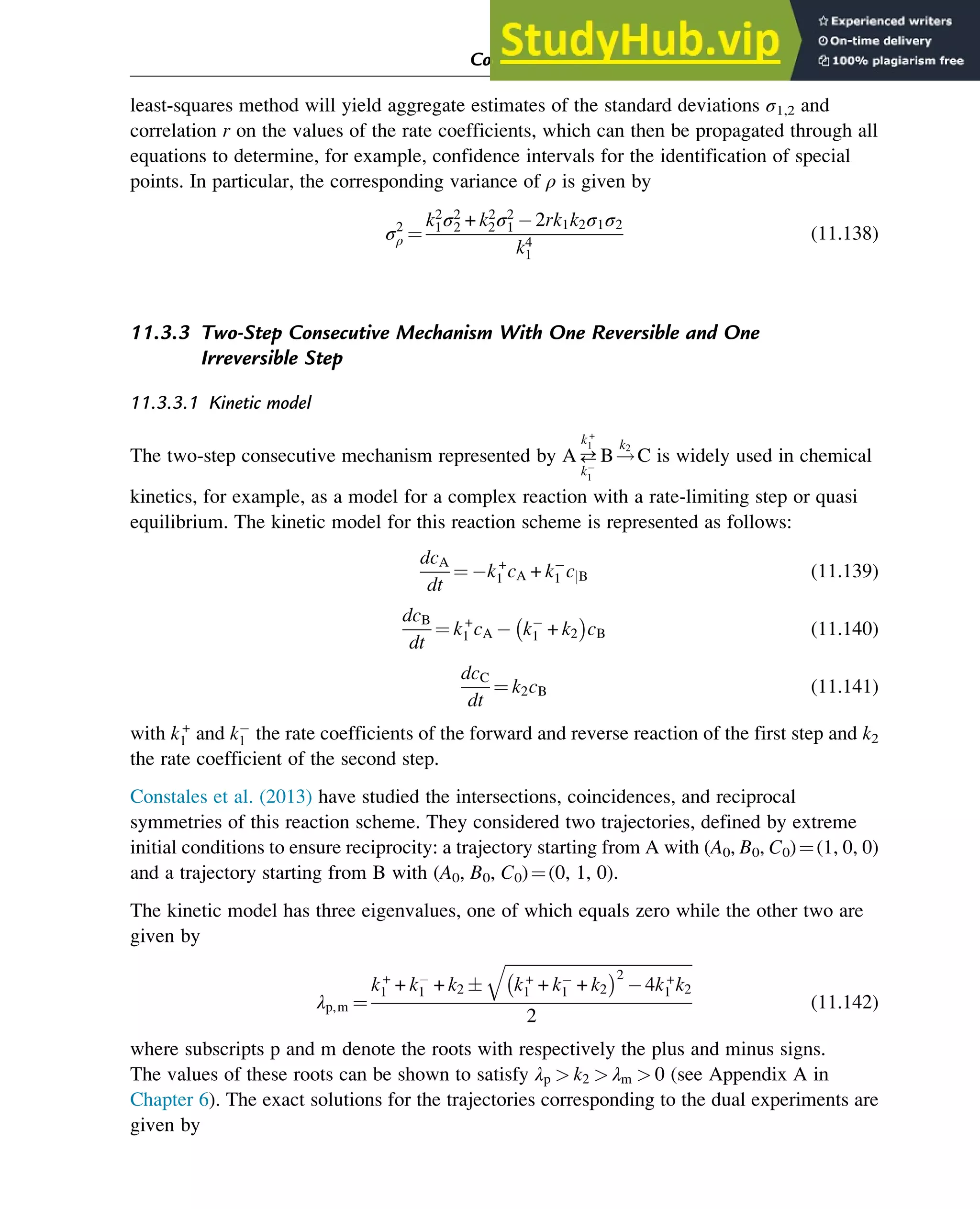 least-squares method will yield aggregate estimates of the standard deviations σ1,2 and
correlation r on the values of the rate coefficients, which can then be propagated through all
equations to determine, for example, confidence intervals for the identification of special
points. In particular, the corresponding variance of ρ is given by
σ2
ρ ¼
k2
1σ2
2 + k2
2σ2
1 2rk1k2σ1σ2
k4
1
(11.138)
11.3.3 Two-Step Consecutive Mechanism With One Reversible and One
Irreversible Step
11.3.3.1 Kinetic model
The two-step consecutive mechanism represented by A
k+
1
k1
B!
k2
C is widely used in chemical
kinetics, for example, as a model for a complex reaction with a rate-limiting step or quasi
equilibrium. The kinetic model for this reaction scheme is represented as follows:
dcA
dt
¼ k+
1 cA + k1 cjB (11.139)
dcB
dt
¼ k+
1 cA k1 + k2
 
cB (11.140)
dcC
dt
¼ k2cB (11.141)
with k+
1 and k1 the rate coefficients of the forward and reverse reaction of the first step and k2
the rate coefficient of the second step.
Constales et al. (2013) have studied the intersections, coincidences, and reciprocal
symmetries of this reaction scheme. They considered two trajectories, defined by extreme
initial conditions to ensure reciprocity: a trajectory starting from A with (A0, B0, C0)¼(1, 0, 0)
and a trajectory starting from B with (A0, B0, C0)¼(0, 1, 0).
The kinetic model has three eigenvalues, one of which equals zero while the other two are
given by
λp,m ¼
k+
1 + k1 + k2 
ﬃﬃﬃﬃﬃﬃﬃﬃﬃﬃﬃﬃﬃﬃﬃﬃﬃﬃﬃﬃﬃﬃﬃﬃﬃﬃﬃﬃﬃﬃﬃﬃﬃﬃﬃﬃﬃﬃﬃﬃﬃﬃﬃﬃﬃﬃ
k+
1 + k1 + k2
 2
4k+
1 k2
q
2
(11.142)
where subscripts p and m denote the roots with respectively the plus and minus signs.
The values of these roots can be shown to satisfy λp  k2  λm  0 (see Appendix A in
Chapter 6). The exact solutions for the trajectories corresponding to the dual experiments are
given by
Computer Algebra and Symbolic Calculations 385
 