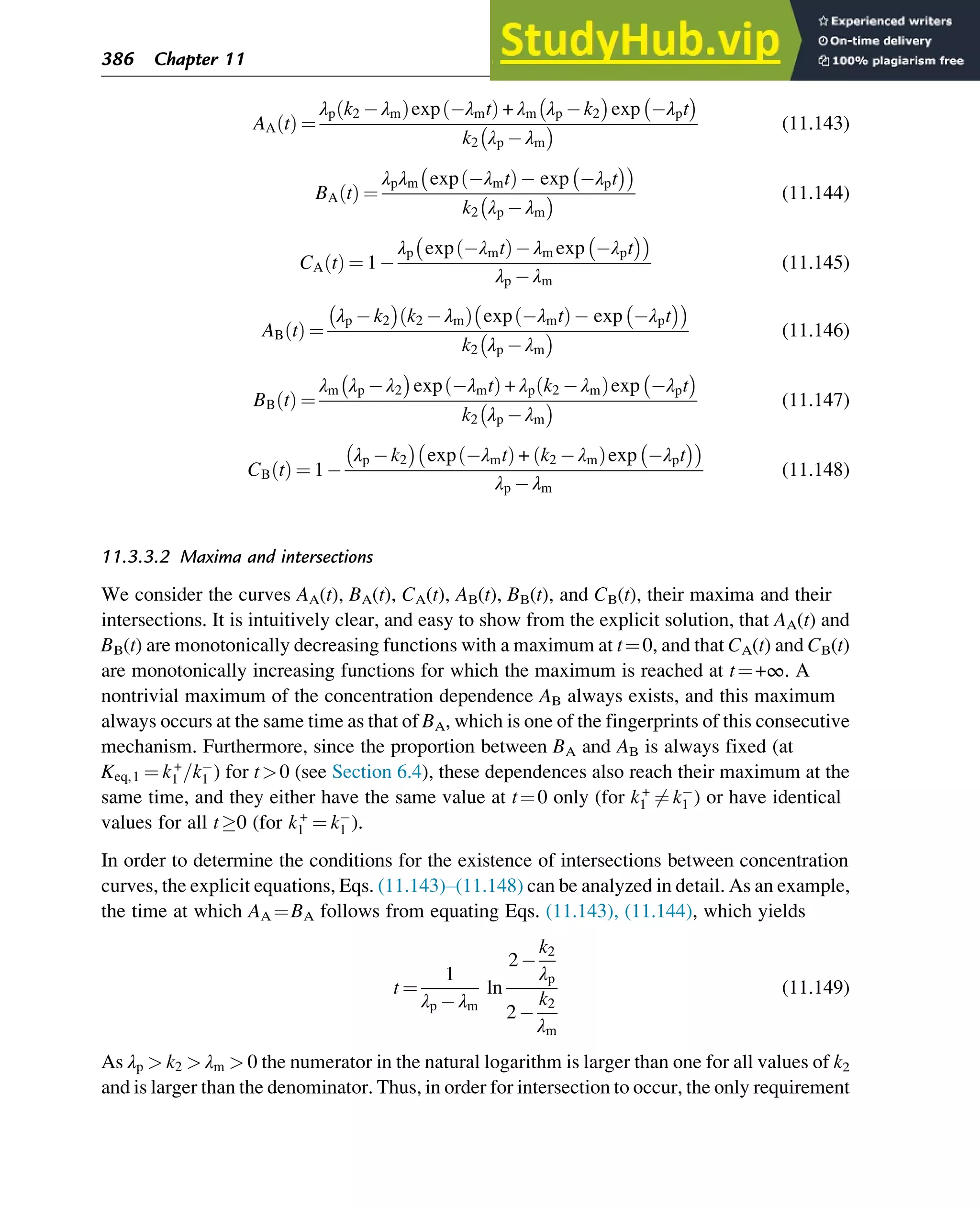 AA t
ð Þ ¼
λp k2 λm
ð Þexp λmt
ð Þ + λm λp k2
 
exp λpt
 
k2 λp λm
  (11.143)
BA t
ð Þ ¼
λpλm exp λmt
ð Þ exp λpt
 
 
k2 λp λm
  (11.144)
CA t
ð Þ ¼ 1
λp exp λmt
ð Þ λm exp λpt
 
 
λp λm
(11.145)
AB t
ð Þ ¼
λp k2
 
k2 λm
ð Þ exp λmt
ð Þ exp λpt
 
 
k2 λp λm
  (11.146)
BB t
ð Þ ¼
λm λp λ2
 
exp λmt
ð Þ + λp k2 λm
ð Þexp λpt
 
k2 λp λm
  (11.147)
CB t
ð Þ ¼ 1
λp k2
 
exp λmt
ð Þ + k2 λm
ð Þexp λpt
 
 
λp λm
(11.148)
11.3.3.2 Maxima and intersections
We consider the curves AA(t), BA(t), CA(t), AB(t), BB(t), and CB(t), their maxima and their
intersections. It is intuitively clear, and easy to show from the explicit solution, that AA(t) and
BB(t) are monotonically decreasing functions with a maximum at t¼0, and that CA(t) and CB(t)
are monotonically increasing functions for which the maximum is reached at t¼+∞. A
nontrivial maximum of the concentration dependence AB always exists, and this maximum
always occurs at the same time as that of BA, which is one of the fingerprints of this consecutive
mechanism. Furthermore, since the proportion between BA and AB is always fixed (at
Keq,1 ¼ k+
1 =k1 ) for t0 (see Section 6.4), these dependences also reach their maximum at the
same time, and they either have the same value at t¼0 only (for k+
1 6¼ k1 ) or have identical
values for all t0 (for k+
1 ¼ k1 ).
In order to determine the conditions for the existence of intersections between concentration
curves, the explicit equations, Eqs. (11.143)–(11.148) can be analyzed in detail. As an example,
the time at which AA ¼BA follows from equating Eqs. (11.143), (11.144), which yields
t ¼
1
λp λm
ln
2
k2
λp
2
k2
λm
(11.149)
As λp  k2  λm  0 the numerator in the natural logarithm is larger than one for all values of k2
and is larger than the denominator. Thus, in order for intersection to occur, the only requirement
386 Chapter 11
 