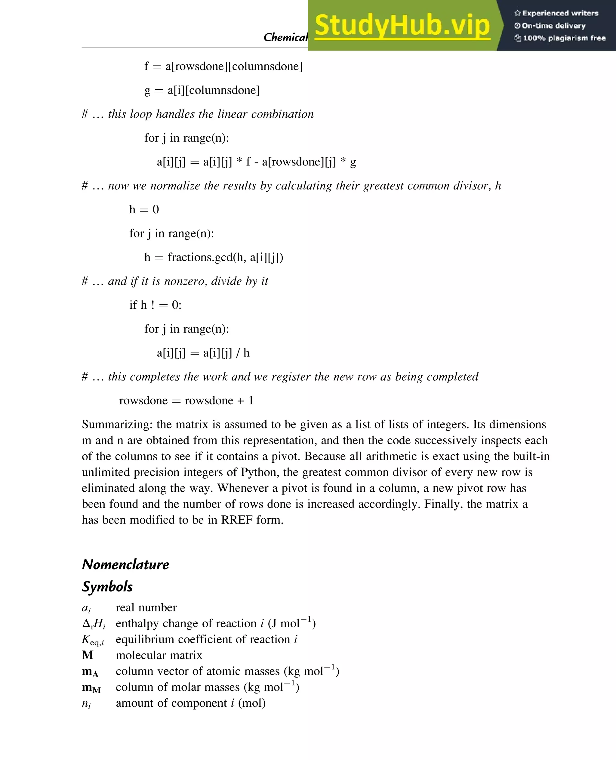 f ¼ a[rowsdone][columnsdone]
g ¼ a[i][columnsdone]
# … this loop handles the linear combination
for j in range(n):
a[i][j] ¼ a[i][j] * f - a[rowsdone][j] * g
# … now we normalize the results by calculating their greatest common divisor, h
h ¼ 0
for j in range(n):
h ¼ fractions.gcd(h, a[i][j])
# … and if it is nonzero, divide by it
if h ! ¼ 0:
for j in range(n):
a[i][j] ¼ a[i][j] / h
# … this completes the work and we register the new row as being completed
rowsdone ¼ rowsdone + 1
Summarizing: the matrix is assumed to be given as a list of lists of integers. Its dimensions
m and n are obtained from this representation, and then the code successively inspects each
of the columns to see if it contains a pivot. Because all arithmetic is exact using the built-in
unlimited precision integers of Python, the greatest common divisor of every new row is
eliminated along the way. Whenever a pivot is found in a column, a new pivot row has
been found and the number of rows done is increased accordingly. Finally, the matrix a
has been modified to be in RREF form.
Nomenclature
Symbols
ai real number
ΔrHi enthalpy change of reaction i (J mol 1
)
Keq,i equilibrium coefficient of reaction i
M molecular matrix
mA column vector of atomic masses (kg mol 1
)
mM column of molar masses (kg mol 1
)
ni amount of component i (mol)
Chemical Composition and Structure: Linear Algebra 33
 