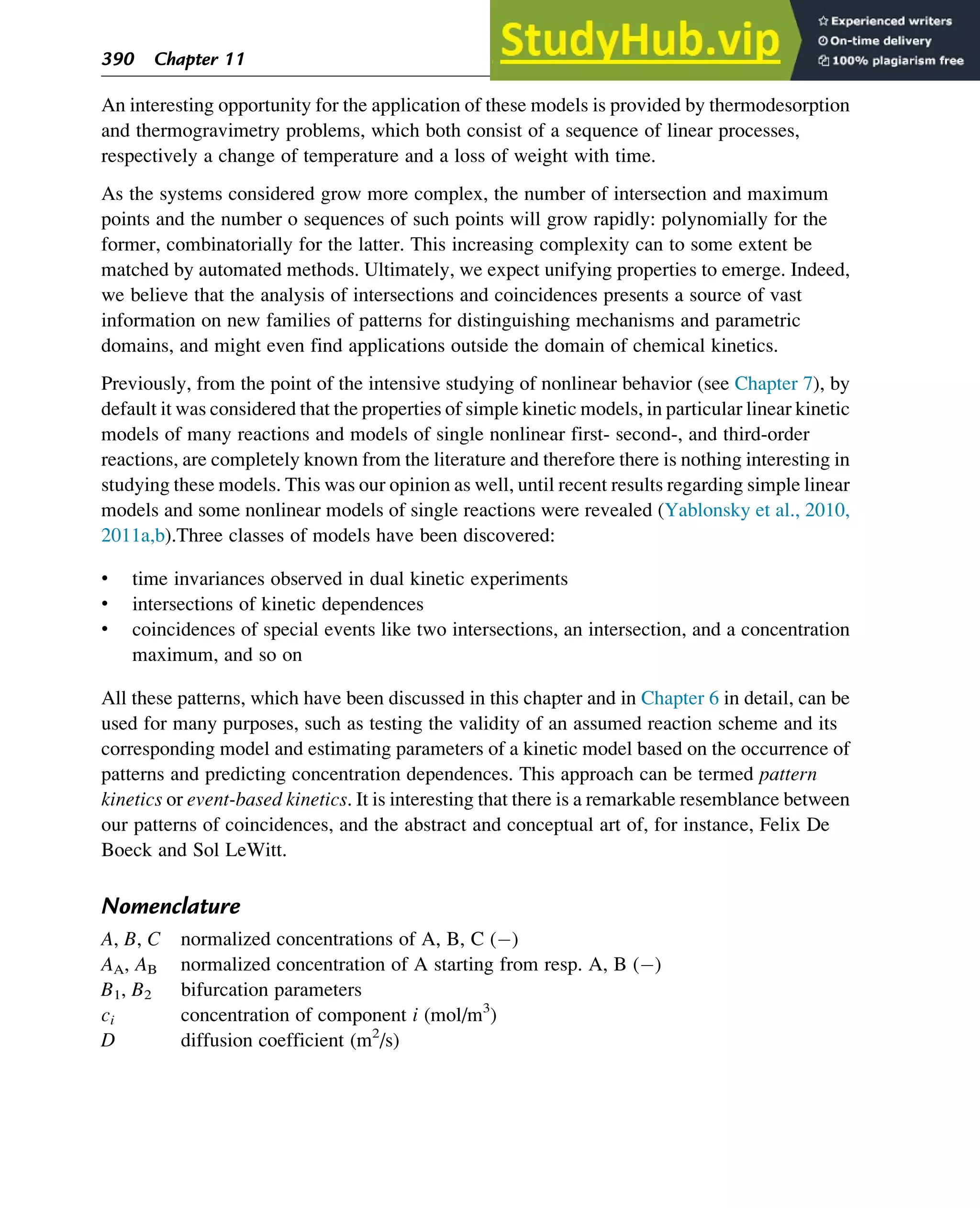 An interesting opportunity for the application of these models is provided by thermodesorption
and thermogravimetry problems, which both consist of a sequence of linear processes,
respectively a change of temperature and a loss of weight with time.
As the systems considered grow more complex, the number of intersection and maximum
points and the number o sequences of such points will grow rapidly: polynomially for the
former, combinatorially for the latter. This increasing complexity can to some extent be
matched by automated methods. Ultimately, we expect unifying properties to emerge. Indeed,
we believe that the analysis of intersections and coincidences presents a source of vast
information on new families of patterns for distinguishing mechanisms and parametric
domains, and might even find applications outside the domain of chemical kinetics.
Previously, from the point of the intensive studying of nonlinear behavior (see Chapter 7), by
default it was considered that the properties of simple kinetic models, in particular linear kinetic
models of many reactions and models of single nonlinear first- second-, and third-order
reactions, are completely known from the literature and therefore there is nothing interesting in
studying these models. This was our opinion as well, until recent results regarding simple linear
models and some nonlinear models of single reactions were revealed (Yablonsky et al., 2010,
2011a,b).Three classes of models have been discovered:
• time invariances observed in dual kinetic experiments
• intersections of kinetic dependences
• coincidences of special events like two intersections, an intersection, and a concentration
maximum, and so on
All these patterns, which have been discussed in this chapter and in Chapter 6 in detail, can be
used for many purposes, such as testing the validity of an assumed reaction scheme and its
corresponding model and estimating parameters of a kinetic model based on the occurrence of
patterns and predicting concentration dependences. This approach can be termed pattern
kinetics or event-based kinetics. It is interesting that there is a remarkable resemblance between
our patterns of coincidences, and the abstract and conceptual art of, for instance, Felix De
Boeck and Sol LeWitt.
Nomenclature
A, B, C normalized concentrations of A, B, C ( )
AA, AB normalized concentration of A starting from resp. A, B ( )
B1, B2 bifurcation parameters
ci concentration of component i (mol/m3
)
D diffusion coefficient (m2
/s)
390 Chapter 11
 