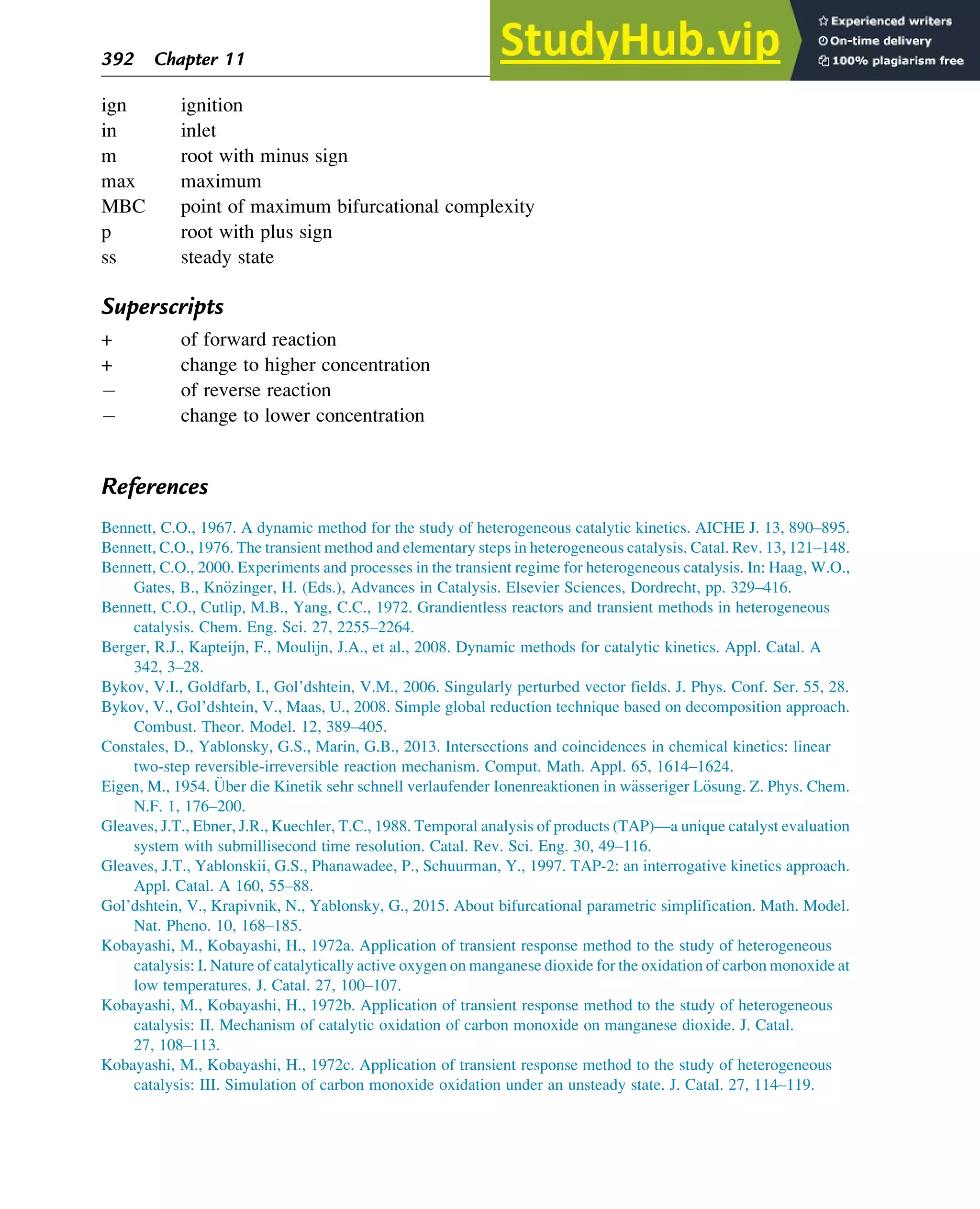 ign ignition
in inlet
m root with minus sign
max maximum
MBC point of maximum bifurcational complexity
p root with plus sign
ss steady state
Superscripts
+ of forward reaction
+ change to higher concentration
of reverse reaction
change to lower concentration
References
Bennett, C.O., 1967. A dynamic method for the study of heterogeneous catalytic kinetics. AICHE J. 13, 890–895.
Bennett, C.O., 1976. The transient method and elementary steps in heterogeneous catalysis. Catal. Rev. 13, 121–148.
Bennett, C.O., 2000. Experiments and processes in the transient regime for heterogeneous catalysis. In: Haag, W.O.,
Gates, B., Kn€
ozinger, H. (Eds.), Advances in Catalysis. Elsevier Sciences, Dordrecht, pp. 329–416.
Bennett, C.O., Cutlip, M.B., Yang, C.C., 1972. Grandientless reactors and transient methods in heterogeneous
catalysis. Chem. Eng. Sci. 27, 2255–2264.
Berger, R.J., Kapteijn, F., Moulijn, J.A., et al., 2008. Dynamic methods for catalytic kinetics. Appl. Catal. A
342, 3–28.
Bykov, V.I., Goldfarb, I., Gol’dshtein, V.M., 2006. Singularly perturbed vector fields. J. Phys. Conf. Ser. 55, 28.
Bykov, V., Gol’dshtein, V., Maas, U., 2008. Simple global reduction technique based on decomposition approach.
Combust. Theor. Model. 12, 389–405.
Constales, D., Yablonsky, G.S., Marin, G.B., 2013. Intersections and coincidences in chemical kinetics: linear
two-step reversible-irreversible reaction mechanism. Comput. Math. Appl. 65, 1614–1624.
Eigen, M., 1954. €
Uber die Kinetik sehr schnell verlaufender Ionenreaktionen in w€
asseriger L€
osung. Z. Phys. Chem.
N.F. 1, 176–200.
Gleaves, J.T., Ebner, J.R., Kuechler, T.C., 1988. Temporal analysis of products (TAP)—a unique catalyst evaluation
system with submillisecond time resolution. Catal. Rev. Sci. Eng. 30, 49–116.
Gleaves, J.T., Yablonskii, G.S., Phanawadee, P., Schuurman, Y., 1997. TAP-2: an interrogative kinetics approach.
Appl. Catal. A 160, 55–88.
Gol’dshtein, V., Krapivnik, N., Yablonsky, G., 2015. About bifurcational parametric simplification. Math. Model.
Nat. Pheno. 10, 168–185.
Kobayashi, M., Kobayashi, H., 1972a. Application of transient response method to the study of heterogeneous
catalysis: I. Nature of catalytically active oxygen on manganese dioxide for the oxidation of carbon monoxide at
low temperatures. J. Catal. 27, 100–107.
Kobayashi, M., Kobayashi, H., 1972b. Application of transient response method to the study of heterogeneous
catalysis: II. Mechanism of catalytic oxidation of carbon monoxide on manganese dioxide. J. Catal.
27, 108–113.
Kobayashi, M., Kobayashi, H., 1972c. Application of transient response method to the study of heterogeneous
catalysis: III. Simulation of carbon monoxide oxidation under an unsteady state. J. Catal. 27, 114–119.
392 Chapter 11
 