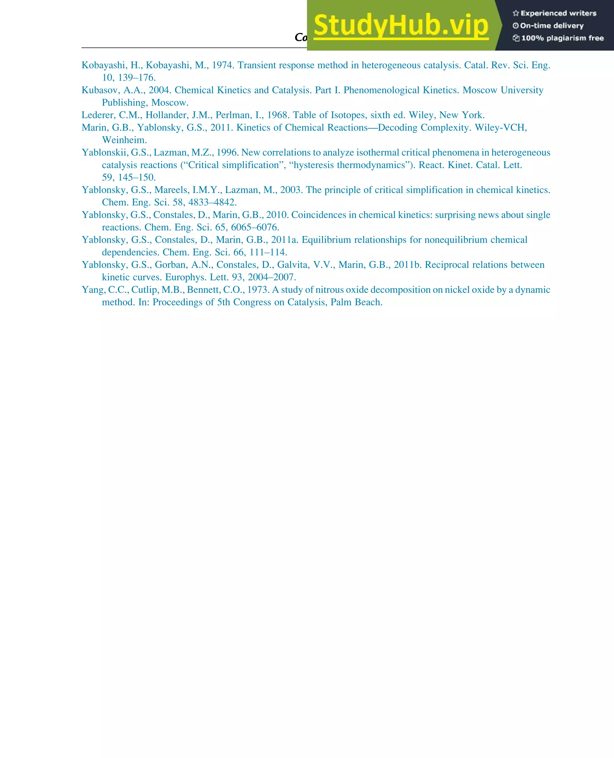 Kobayashi, H., Kobayashi, M., 1974. Transient response method in heterogeneous catalysis. Catal. Rev. Sci. Eng.
10, 139–176.
Kubasov, A.A., 2004. Chemical Kinetics and Catalysis. Part I. Phenomenological Kinetics. Moscow University
Publishing, Moscow.
Lederer, C.M., Hollander, J.M., Perlman, I., 1968. Table of Isotopes, sixth ed. Wiley, New York.
Marin, G.B., Yablonsky, G.S., 2011. Kinetics of Chemical Reactions—Decoding Complexity. Wiley-VCH,
Weinheim.
Yablonskii, G.S., Lazman, M.Z., 1996. New correlations to analyze isothermal critical phenomena in heterogeneous
catalysis reactions (“Critical simplification”, “hysteresis thermodynamics”). React. Kinet. Catal. Lett.
59, 145–150.
Yablonsky, G.S., Mareels, I.M.Y., Lazman, M., 2003. The principle of critical simplification in chemical kinetics.
Chem. Eng. Sci. 58, 4833–4842.
Yablonsky, G.S., Constales, D., Marin, G.B., 2010. Coincidences in chemical kinetics: surprising news about single
reactions. Chem. Eng. Sci. 65, 6065–6076.
Yablonsky, G.S., Constales, D., Marin, G.B., 2011a. Equilibrium relationships for nonequilibrium chemical
dependencies. Chem. Eng. Sci. 66, 111–114.
Yablonsky, G.S., Gorban, A.N., Constales, D., Galvita, V.V., Marin, G.B., 2011b. Reciprocal relations between
kinetic curves. Europhys. Lett. 93, 2004–2007.
Yang, C.C., Cutlip, M.B., Bennett, C.O., 1973. A study of nitrous oxide decomposition on nickel oxide by a dynamic
method. In: Proceedings of 5th Congress on Catalysis, Palm Beach.
Computer Algebra and Symbolic Calculations 393
 