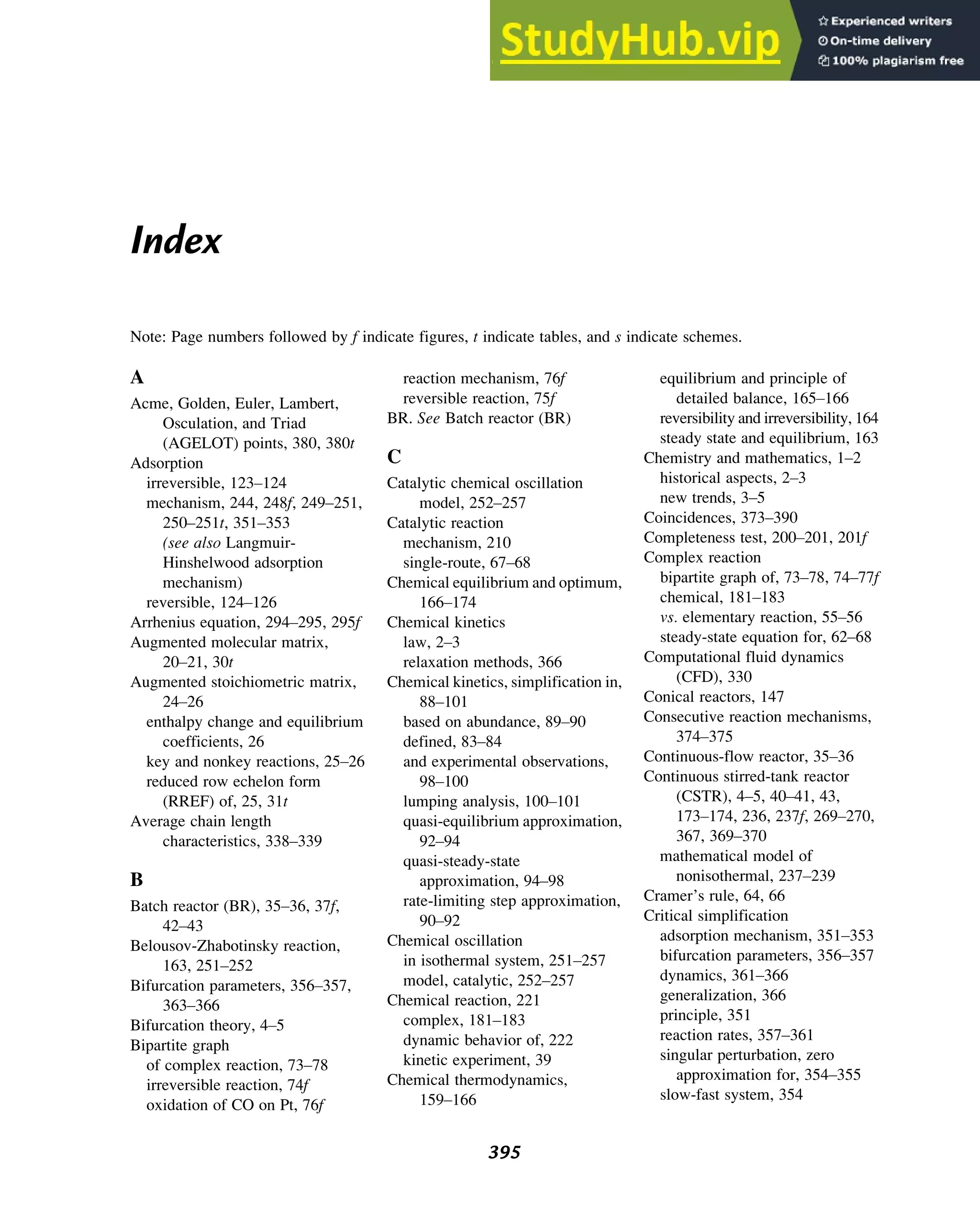 Index
Note: Page numbers followed by f indicate figures, t indicate tables, and s indicate schemes.
A
Acme, Golden, Euler, Lambert,
Osculation, and Triad
(AGELOT) points, 380, 380t
Adsorption
irreversible, 123–124
mechanism, 244, 248f, 249–251,
250–251t, 351–353
(see also Langmuir-
Hinshelwood adsorption
mechanism)
reversible, 124–126
Arrhenius equation, 294–295, 295f
Augmented molecular matrix,
20–21, 30t
Augmented stoichiometric matrix,
24–26
enthalpy change and equilibrium
coefficients, 26
key and nonkey reactions, 25–26
reduced row echelon form
(RREF) of, 25, 31t
Average chain length
characteristics, 338–339
B
Batch reactor (BR), 35–36, 37f,
42–43
Belousov-Zhabotinsky reaction,
163, 251–252
Bifurcation parameters, 356–357,
363–366
Bifurcation theory, 4–5
Bipartite graph
of complex reaction, 73–78
irreversible reaction, 74f
oxidation of CO on Pt, 76f
reaction mechanism, 76f
reversible reaction, 75f
BR. See Batch reactor (BR)
C
Catalytic chemical oscillation
model, 252–257
Catalytic reaction
mechanism, 210
single-route, 67–68
Chemical equilibrium and optimum,
166–174
Chemical kinetics
law, 2–3
relaxation methods, 366
Chemical kinetics, simplification in,
88–101
based on abundance, 89–90
defined, 83–84
and experimental observations,
98–100
lumping analysis, 100–101
quasi-equilibrium approximation,
92–94
quasi-steady-state
approximation, 94–98
rate-limiting step approximation,
90–92
Chemical oscillation
in isothermal system, 251–257
model, catalytic, 252–257
Chemical reaction, 221
complex, 181–183
dynamic behavior of, 222
kinetic experiment, 39
Chemical thermodynamics,
159–166
equilibrium and principle of
detailed balance, 165–166
reversibility and irreversibility, 164
steady state and equilibrium, 163
Chemistry and mathematics, 1–2
historical aspects, 2–3
new trends, 3–5
Coincidences, 373–390
Completeness test, 200–201, 201f
Complex reaction
bipartite graph of, 73–78, 74–77f
chemical, 181–183
vs. elementary reaction, 55–56
steady-state equation for, 62–68
Computational fluid dynamics
(CFD), 330
Conical reactors, 147
Consecutive reaction mechanisms,
374–375
Continuous-flow reactor, 35–36
Continuous stirred-tank reactor
(CSTR), 4–5, 40–41, 43,
173–174, 236, 237f, 269–270,
367, 369–370
mathematical model of
nonisothermal, 237–239
Cramer’s rule, 64, 66
Critical simplification
adsorption mechanism, 351–353
bifurcation parameters, 356–357
dynamics, 361–366
generalization, 366
principle, 351
reaction rates, 357–361
singular perturbation, zero
approximation for, 354–355
slow-fast system, 354
395
 