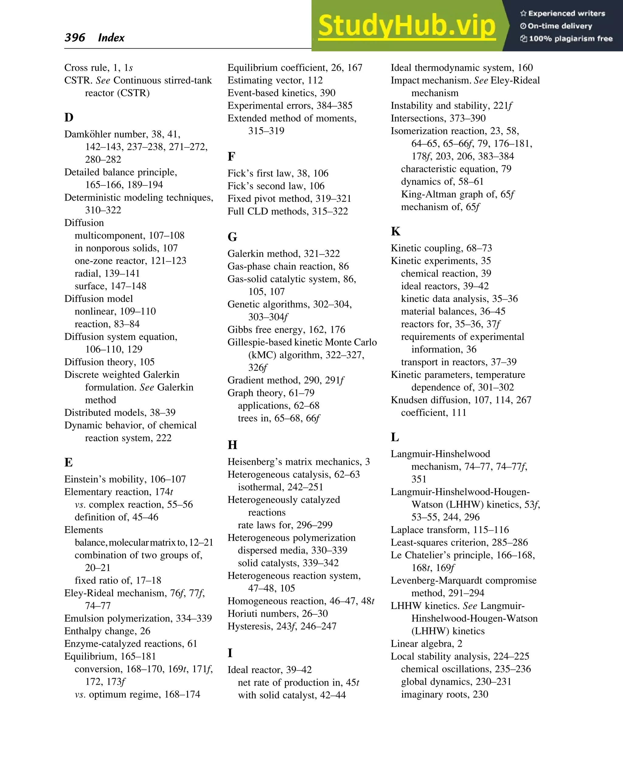 Cross rule, 1, 1s
CSTR. See Continuous stirred-tank
reactor (CSTR)
D
Damk€
ohler number, 38, 41,
142–143, 237–238, 271–272,
280–282
Detailed balance principle,
165–166, 189–194
Deterministic modeling techniques,
310–322
Diffusion
multicomponent, 107–108
in nonporous solids, 107
one-zone reactor, 121–123
radial, 139–141
surface, 147–148
Diffusion model
nonlinear, 109–110
reaction, 83–84
Diffusion system equation,
106–110, 129
Diffusion theory, 105
Discrete weighted Galerkin
formulation. See Galerkin
method
Distributed models, 38–39
Dynamic behavior, of chemical
reaction system, 222
E
Einstein’s mobility, 106–107
Elementary reaction, 174t
vs. complex reaction, 55–56
definition of, 45–46
Elements
balance,molecularmatrixto,12–21
combination of two groups of,
20–21
fixed ratio of, 17–18
Eley-Rideal mechanism, 76f, 77f,
74–77
Emulsion polymerization, 334–339
Enthalpy change, 26
Enzyme-catalyzed reactions, 61
Equilibrium, 165–181
conversion, 168–170, 169t, 171f,
172, 173f
vs. optimum regime, 168–174
Equilibrium coefficient, 26, 167
Estimating vector, 112
Event-based kinetics, 390
Experimental errors, 384–385
Extended method of moments,
315–319
F
Fick’s first law, 38, 106
Fick’s second law, 106
Fixed pivot method, 319–321
Full CLD methods, 315–322
G
Galerkin method, 321–322
Gas-phase chain reaction, 86
Gas-solid catalytic system, 86,
105, 107
Genetic algorithms, 302–304,
303–304f
Gibbs free energy, 162, 176
Gillespie-based kinetic Monte Carlo
(kMC) algorithm, 322–327,
326f
Gradient method, 290, 291f
Graph theory, 61–79
applications, 62–68
trees in, 65–68, 66f
H
Heisenberg’s matrix mechanics, 3
Heterogeneous catalysis, 62–63
isothermal, 242–251
Heterogeneously catalyzed
reactions
rate laws for, 296–299
Heterogeneous polymerization
dispersed media, 330–339
solid catalysts, 339–342
Heterogeneous reaction system,
47–48, 105
Homogeneous reaction, 46–47, 48t
Horiuti numbers, 26–30
Hysteresis, 243f, 246–247
I
Ideal reactor, 39–42
net rate of production in, 45t
with solid catalyst, 42–44
Ideal thermodynamic system, 160
Impact mechanism. See Eley-Rideal
mechanism
Instability and stability, 221f
Intersections, 373–390
Isomerization reaction, 23, 58,
64–65, 65–66f, 79, 176–181,
178f, 203, 206, 383–384
characteristic equation, 79
dynamics of, 58–61
King-Altman graph of, 65f
mechanism of, 65f
K
Kinetic coupling, 68–73
Kinetic experiments, 35
chemical reaction, 39
ideal reactors, 39–42
kinetic data analysis, 35–36
material balances, 36–45
reactors for, 35–36, 37f
requirements of experimental
information, 36
transport in reactors, 37–39
Kinetic parameters, temperature
dependence of, 301–302
Knudsen diffusion, 107, 114, 267
coefficient, 111
L
Langmuir-Hinshelwood
mechanism, 74–77, 74–77f,
351
Langmuir-Hinshelwood-Hougen-
Watson (LHHW) kinetics, 53f,
53–55, 244, 296
Laplace transform, 115–116
Least-squares criterion, 285–286
Le Chatelier’s principle, 166–168,
168t, 169f
Levenberg-Marquardt compromise
method, 291–294
LHHW kinetics. See Langmuir-
Hinshelwood-Hougen-Watson
(LHHW) kinetics
Linear algebra, 2
Local stability analysis, 224–225
chemical oscillations, 235–236
global dynamics, 230–231
imaginary roots, 230
396 Index
 