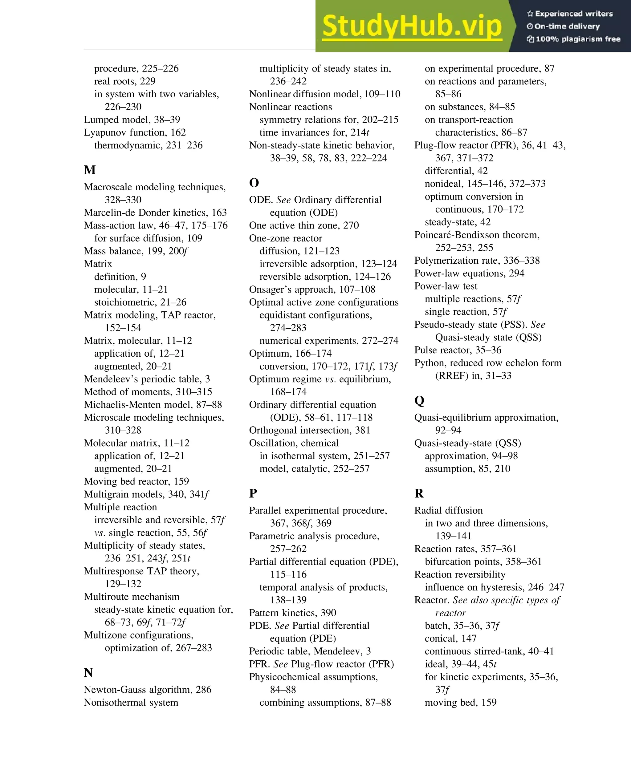procedure, 225–226
real roots, 229
in system with two variables,
226–230
Lumped model, 38–39
Lyapunov function, 162
thermodynamic, 231–236
M
Macroscale modeling techniques,
328–330
Marcelin-de Donder kinetics, 163
Mass-action law, 46–47, 175–176
for surface diffusion, 109
Mass balance, 199, 200f
Matrix
definition, 9
molecular, 11–21
stoichiometric, 21–26
Matrix modeling, TAP reactor,
152–154
Matrix, molecular, 11–12
application of, 12–21
augmented, 20–21
Mendeleev’s periodic table, 3
Method of moments, 310–315
Michaelis-Menten model, 87–88
Microscale modeling techniques,
310–328
Molecular matrix, 11–12
application of, 12–21
augmented, 20–21
Moving bed reactor, 159
Multigrain models, 340, 341f
Multiple reaction
irreversible and reversible, 57f
vs. single reaction, 55, 56f
Multiplicity of steady states,
236–251, 243f, 251t
Multiresponse TAP theory,
129–132
Multiroute mechanism
steady-state kinetic equation for,
68–73, 69f, 71–72f
Multizone configurations,
optimization of, 267–283
N
Newton-Gauss algorithm, 286
Nonisothermal system
multiplicity of steady states in,
236–242
Nonlinear diffusion model, 109–110
Nonlinear reactions
symmetry relations for, 202–215
time invariances for, 214t
Non-steady-state kinetic behavior,
38–39, 58, 78, 83, 222–224
O
ODE. See Ordinary differential
equation (ODE)
One active thin zone, 270
One-zone reactor
diffusion, 121–123
irreversible adsorption, 123–124
reversible adsorption, 124–126
Onsager’s approach, 107–108
Optimal active zone configurations
equidistant configurations,
274–283
numerical experiments, 272–274
Optimum, 166–174
conversion, 170–172, 171f, 173f
Optimum regime vs. equilibrium,
168–174
Ordinary differential equation
(ODE), 58–61, 117–118
Orthogonal intersection, 381
Oscillation, chemical
in isothermal system, 251–257
model, catalytic, 252–257
P
Parallel experimental procedure,
367, 368f, 369
Parametric analysis procedure,
257–262
Partial differential equation (PDE),
115–116
temporal analysis of products,
138–139
Pattern kinetics, 390
PDE. See Partial differential
equation (PDE)
Periodic table, Mendeleev, 3
PFR. See Plug-flow reactor (PFR)
Physicochemical assumptions,
84–88
combining assumptions, 87–88
on experimental procedure, 87
on reactions and parameters,
85–86
on substances, 84–85
on transport-reaction
characteristics, 86–87
Plug-flow reactor (PFR), 36, 41–43,
367, 371–372
differential, 42
nonideal, 145–146, 372–373
optimum conversion in
continuous, 170–172
steady-state, 42
Poincar
e-Bendixson theorem,
252–253, 255
Polymerization rate, 336–338
Power-law equations, 294
Power-law test
multiple reactions, 57f
single reaction, 57f
Pseudo-steady state (PSS). See
Quasi-steady state (QSS)
Pulse reactor, 35–36
Python, reduced row echelon form
(RREF) in, 31–33
Q
Quasi-equilibrium approximation,
92–94
Quasi-steady-state (QSS)
approximation, 94–98
assumption, 85, 210
R
Radial diffusion
in two and three dimensions,
139–141
Reaction rates, 357–361
bifurcation points, 358–361
Reaction reversibility
influence on hysteresis, 246–247
Reactor. See also specific types of
reactor
batch, 35–36, 37f
conical, 147
continuous stirred-tank, 40–41
ideal, 39–44, 45t
for kinetic experiments, 35–36,
37f
moving bed, 159
Index 397
 