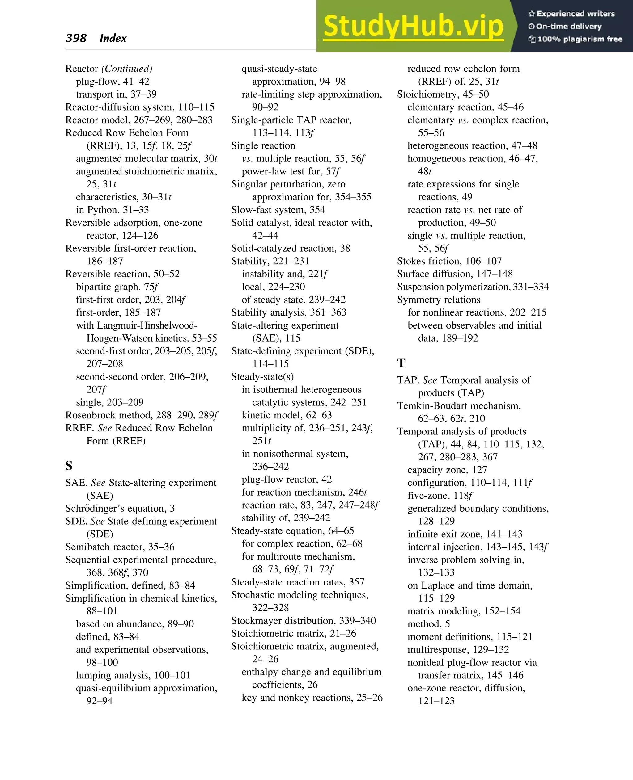 Reactor (Continued)
plug-flow, 41–42
transport in, 37–39
Reactor-diffusion system, 110–115
Reactor model, 267–269, 280–283
Reduced Row Echelon Form
(RREF), 13, 15f, 18, 25f
augmented molecular matrix, 30t
augmented stoichiometric matrix,
25, 31t
characteristics, 30–31t
in Python, 31–33
Reversible adsorption, one-zone
reactor, 124–126
Reversible first-order reaction,
186–187
Reversible reaction, 50–52
bipartite graph, 75f
first-first order, 203, 204f
first-order, 185–187
with Langmuir-Hinshelwood-
Hougen-Watson kinetics, 53–55
second-first order, 203–205, 205f,
207–208
second-second order, 206–209,
207f
single, 203–209
Rosenbrock method, 288–290, 289f
RREF. See Reduced Row Echelon
Form (RREF)
S
SAE. See State-altering experiment
(SAE)
Schr€
odinger’s equation, 3
SDE. See State-defining experiment
(SDE)
Semibatch reactor, 35–36
Sequential experimental procedure,
368, 368f, 370
Simplification, defined, 83–84
Simplification in chemical kinetics,
88–101
based on abundance, 89–90
defined, 83–84
and experimental observations,
98–100
lumping analysis, 100–101
quasi-equilibrium approximation,
92–94
quasi-steady-state
approximation, 94–98
rate-limiting step approximation,
90–92
Single-particle TAP reactor,
113–114, 113f
Single reaction
vs. multiple reaction, 55, 56f
power-law test for, 57f
Singular perturbation, zero
approximation for, 354–355
Slow-fast system, 354
Solid catalyst, ideal reactor with,
42–44
Solid-catalyzed reaction, 38
Stability, 221–231
instability and, 221f
local, 224–230
of steady state, 239–242
Stability analysis, 361–363
State-altering experiment
(SAE), 115
State-defining experiment (SDE),
114–115
Steady-state(s)
in isothermal heterogeneous
catalytic systems, 242–251
kinetic model, 62–63
multiplicity of, 236–251, 243f,
251t
in nonisothermal system,
236–242
plug-flow reactor, 42
for reaction mechanism, 246t
reaction rate, 83, 247, 247–248f
stability of, 239–242
Steady-state equation, 64–65
for complex reaction, 62–68
for multiroute mechanism,
68–73, 69f, 71–72f
Steady-state reaction rates, 357
Stochastic modeling techniques,
322–328
Stockmayer distribution, 339–340
Stoichiometric matrix, 21–26
Stoichiometric matrix, augmented,
24–26
enthalpy change and equilibrium
coefficients, 26
key and nonkey reactions, 25–26
reduced row echelon form
(RREF) of, 25, 31t
Stoichiometry, 45–50
elementary reaction, 45–46
elementary vs. complex reaction,
55–56
heterogeneous reaction, 47–48
homogeneous reaction, 46–47,
48t
rate expressions for single
reactions, 49
reaction rate vs. net rate of
production, 49–50
single vs. multiple reaction,
55, 56f
Stokes friction, 106–107
Surface diffusion, 147–148
Suspension polymerization, 331–334
Symmetry relations
for nonlinear reactions, 202–215
between observables and initial
data, 189–192
T
TAP. See Temporal analysis of
products (TAP)
Temkin-Boudart mechanism,
62–63, 62t, 210
Temporal analysis of products
(TAP), 44, 84, 110–115, 132,
267, 280–283, 367
capacity zone, 127
configuration, 110–114, 111f
five-zone, 118f
generalized boundary conditions,
128–129
infinite exit zone, 141–143
internal injection, 143–145, 143f
inverse problem solving in,
132–133
on Laplace and time domain,
115–129
matrix modeling, 152–154
method, 5
moment definitions, 115–121
multiresponse, 129–132
nonideal plug-flow reactor via
transfer matrix, 145–146
one-zone reactor, diffusion,
121–123
398 Index
 