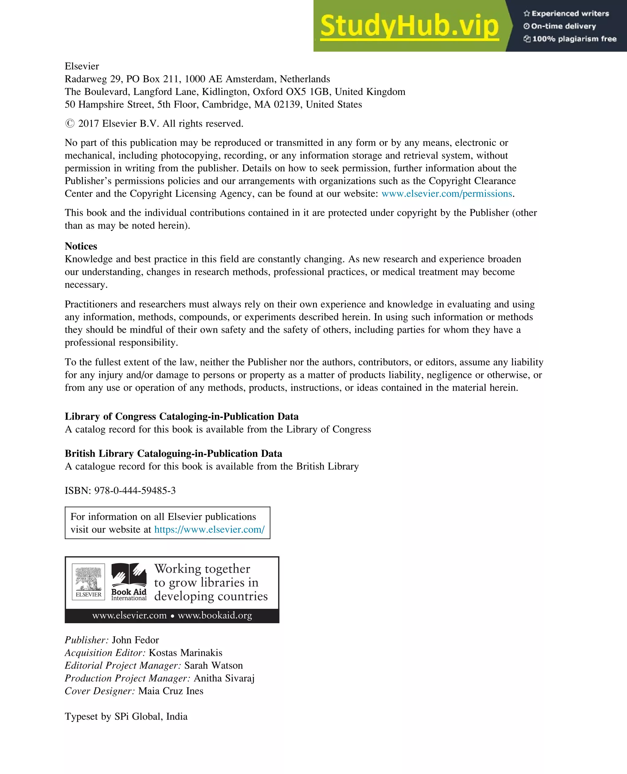 Elsevier
Radarweg 29, PO Box 211, 1000 AE Amsterdam, Netherlands
The Boulevard, Langford Lane, Kidlington, Oxford OX5 1GB, United Kingdom
50 Hampshire Street, 5th Floor, Cambridge, MA 02139, United States
# 2017 Elsevier B.V. All rights reserved.
No part of this publication may be reproduced or transmitted in any form or by any means, electronic or
mechanical, including photocopying, recording, or any information storage and retrieval system, without
permission in writing from the publisher. Details on how to seek permission, further information about the
Publisher’s permissions policies and our arrangements with organizations such as the Copyright Clearance
Center and the Copyright Licensing Agency, can be found at our website: www.elsevier.com/permissions.
This book and the individual contributions contained in it are protected under copyright by the Publisher (other
than as may be noted herein).
Notices
Knowledge and best practice in this field are constantly changing. As new research and experience broaden
our understanding, changes in research methods, professional practices, or medical treatment may become
necessary.
Practitioners and researchers must always rely on their own experience and knowledge in evaluating and using
any information, methods, compounds, or experiments described herein. In using such information or methods
they should be mindful of their own safety and the safety of others, including parties for whom they have a
professional responsibility.
To the fullest extent of the law, neither the Publisher nor the authors, contributors, or editors, assume any liability
for any injury and/or damage to persons or property as a matter of products liability, negligence or otherwise, or
from any use or operation of any methods, products, instructions, or ideas contained in the material herein.
Library of Congress Cataloging-in-Publication Data
A catalog record for this book is available from the Library of Congress
British Library Cataloguing-in-Publication Data
A catalogue record for this book is available from the British Library
ISBN: 978-0-444-59485-3
For information on all Elsevier publications
visit our website at https://www.elsevier.com/
Publisher: John Fedor
Acquisition Editor: Kostas Marinakis
Editorial Project Manager: Sarah Watson
Production Project Manager: Anitha Sivaraj
Cover Designer: Maia Cruz Ines
Typeset by SPi Global, India
 